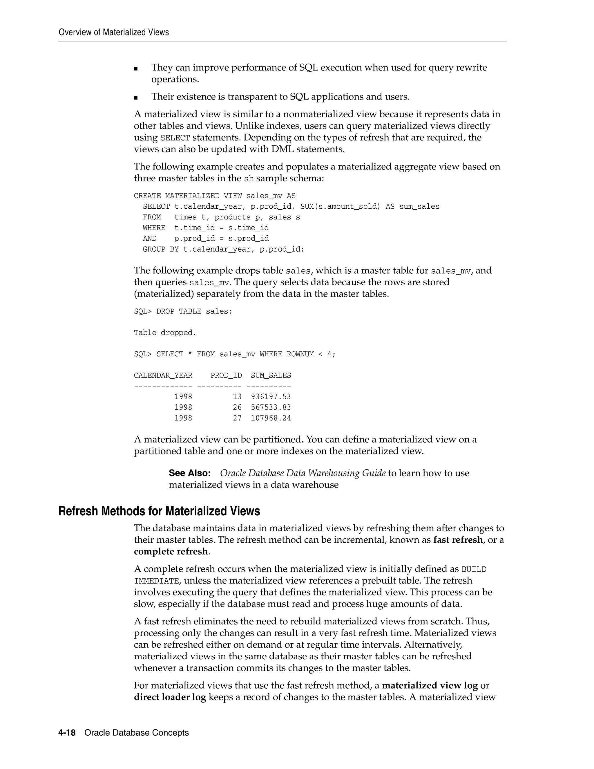 Overview of Materialized Views 4-18 Oracle Database Concepts ■ They can improve performance of SQL execution when used for query rewrite operations. ■ Their existence is transparent to SQL applications and users. A materialized view is similar to a nonmaterialized view because it represents data in other tables and views. Unlike indexes, users can query materialized views directly using SELECT statements. Depending on the types of refresh that are required, the views can also be updated with DML statements. The following example creates and populates a materialized aggregate view based on three master tables in the sh sample schema: CREATE MATERIALIZED VIEW sales_mv AS SELECT t.calendar_year, p.prod_id, SUM(s.amount_sold) AS sum_sales FROM times t, products p, sales s WHERE t.time_id = s.time_id AND p.prod_id = s.prod_id GROUP BY t.calendar_year, p.prod_id; The following example drops table sales, which is a master table for sales_mv, and then queries sales_mv. The query selects data because the rows are stored (materialized) separately from the data in the master tables. SQL> DROP TABLE sales; Table dropped. SQL> SELECT * FROM sales_mv WHERE ROWNUM < 4; CALENDAR_YEAR PROD_ID SUM_SALES ------------- ---------- ---------- 1998 13 936197.53 1998 26 567533.83 1998 27 107968.24 A materialized view can be partitioned. You can define a materialized view on a partitioned table and one or more indexes on the materialized view. Refresh Methods for Materialized Views The database maintains data in materialized views by refreshing them after changes to their master tables. The refresh method can be incremental, known as fast refresh, or a complete refresh. A complete refresh occurs when the materialized view is initially defined as BUILD IMMEDIATE, unless the materialized view references a prebuilt table. The refresh involves executing the query that defines the materialized view. This process can be slow, especially if the database must read and process huge amounts of data. A fast refresh eliminates the need to rebuild materialized views from scratch. Thus, processing only the changes can result in a very fast refresh time. Materialized views can be refreshed either on demand or at regular time intervals. Alternatively, materialized views in the same database as their master tables can be refreshed whenever a transaction commits its changes to the master tables. For materialized views that use the fast refresh method, a materialized view log or direct loader log keeps a record of changes to the master tables. A materialized view See Also: Oracle Database Data Warehousing Guide to learn how to use materialized views in a data warehouse 