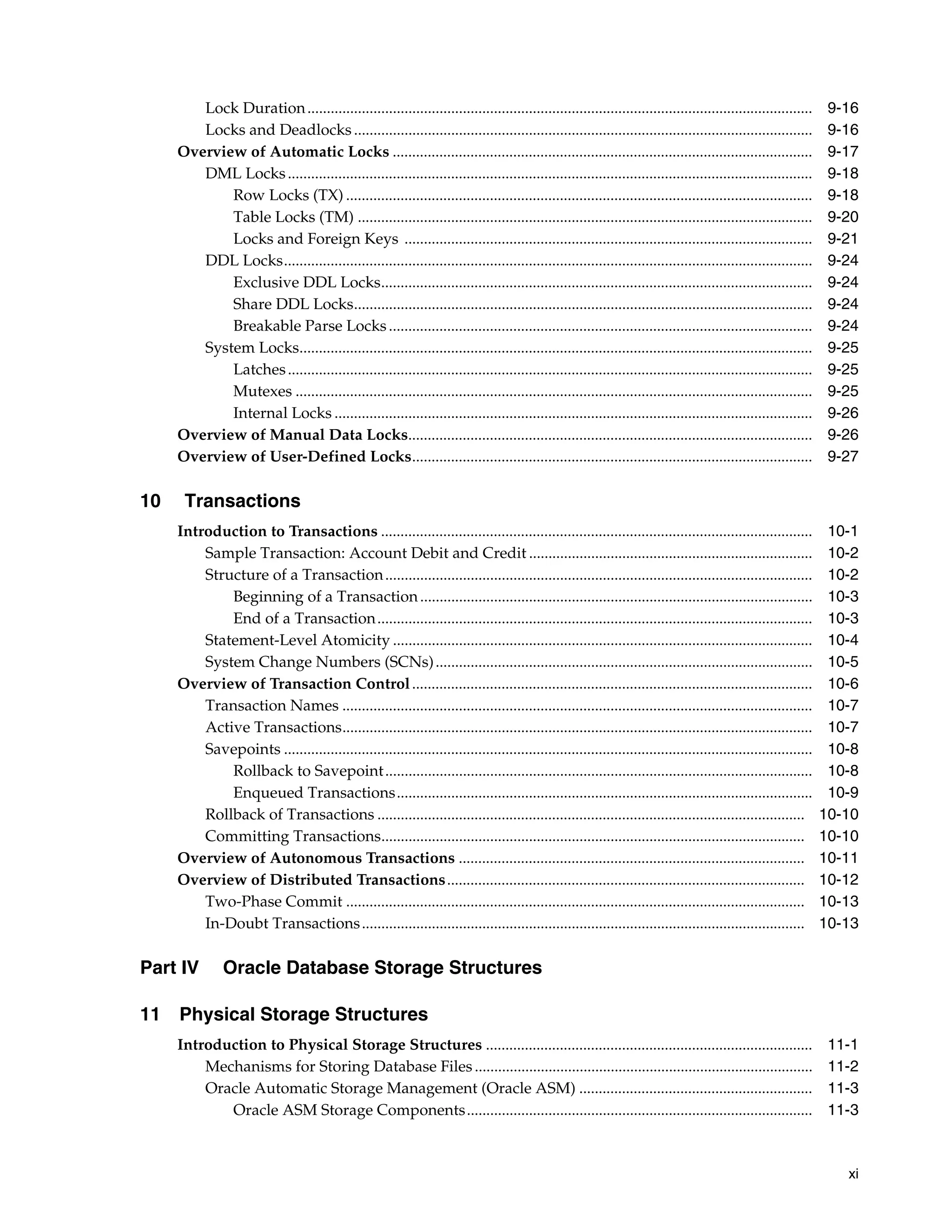 xi Lock Duration.................................................................................................................................. 9-16 Locks and Deadlocks...................................................................................................................... 9-16 Overview of Automatic Locks ............................................................................................................ 9-17 DML Locks....................................................................................................................................... 9-18 Row Locks (TX) ........................................................................................................................ 9-18 Table Locks (TM) ..................................................................................................................... 9-20 Locks and Foreign Keys ......................................................................................................... 9-21 DDL Locks........................................................................................................................................ 9-24 Exclusive DDL Locks............................................................................................................... 9-24 Share DDL Locks...................................................................................................................... 9-24 Breakable Parse Locks............................................................................................................. 9-24 System Locks.................................................................................................................................... 9-25 Latches....................................................................................................................................... 9-25 Mutexes ..................................................................................................................................... 9-25 Internal Locks ........................................................................................................................... 9-26 Overview of Manual Data Locks........................................................................................................ 9-26 Overview of User-Defined Locks....................................................................................................... 9-27 10 Transactions Introduction to Transactions ............................................................................................................... 10-1 Sample Transaction: Account Debit and Credit ......................................................................... 10-2 Structure of a Transaction.............................................................................................................. 10-2 Beginning of a Transaction..................................................................................................... 10-3 End of a Transaction................................................................................................................ 10-3 Statement-Level Atomicity ............................................................................................................ 10-4 System Change Numbers (SCNs)................................................................................................. 10-5 Overview of Transaction Control....................................................................................................... 10-6 Transaction Names ......................................................................................................................... 10-7 Active Transactions......................................................................................................................... 10-7 Savepoints ........................................................................................................................................ 10-8 Rollback to Savepoint.............................................................................................................. 10-8 Enqueued Transactions........................................................................................................... 10-9 Rollback of Transactions .............................................................................................................. 10-10 Committing Transactions............................................................................................................. 10-10 Overview of Autonomous Transactions ......................................................................................... 10-11 Overview of Distributed Transactions............................................................................................ 10-12 Two-Phase Commit ...................................................................................................................... 10-13 In-Doubt Transactions.................................................................................................................. 10-13 Part IV Oracle Database Storage Structures 11 Physical Storage Structures Introduction to Physical Storage Structures .................................................................................... 11-1 Mechanisms for Storing Database Files....................................................................................... 11-2 Oracle Automatic Storage Management (Oracle ASM) ............................................................ 11-3 Oracle ASM Storage Components......................................................................................... 11-3 