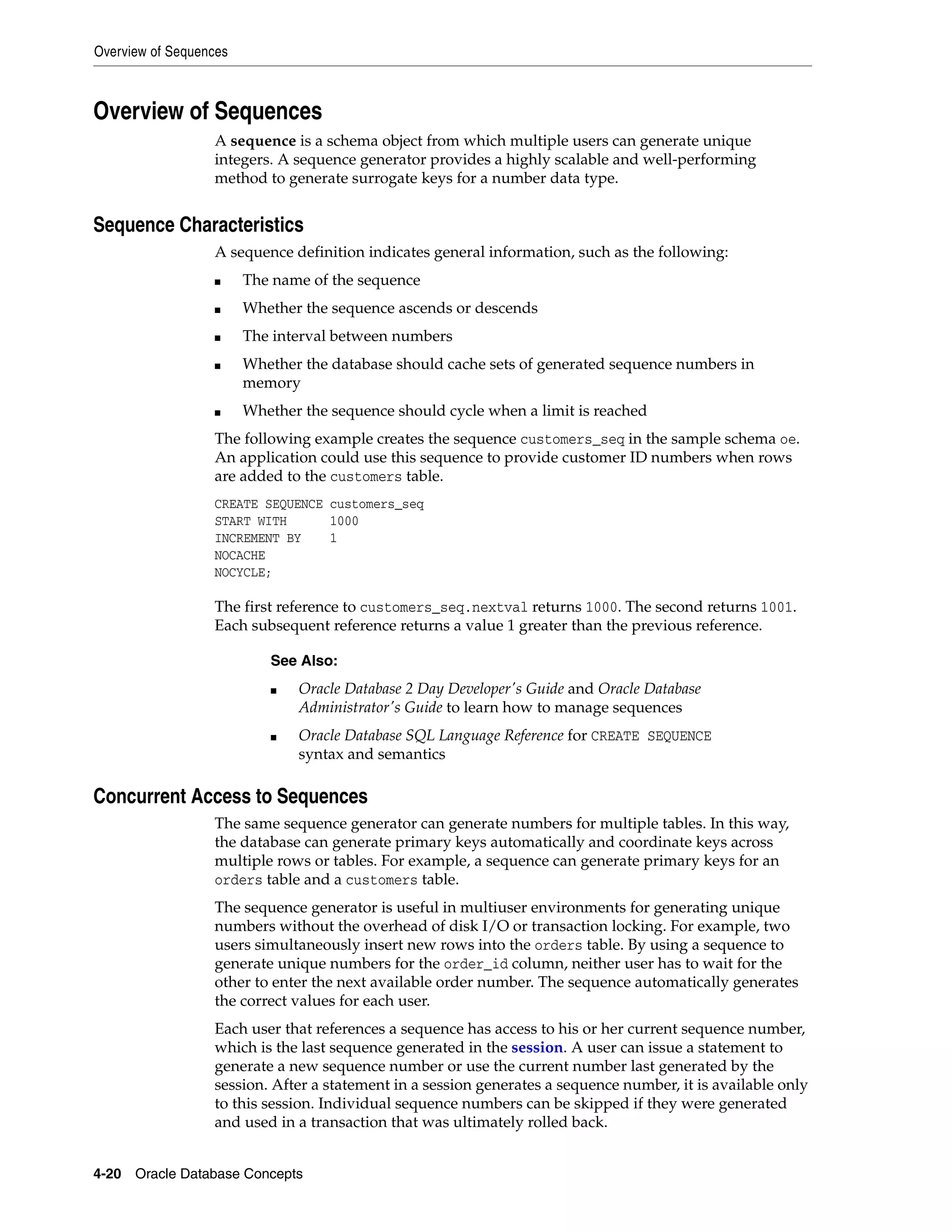 Overview of Sequences 4-20 Oracle Database Concepts Overview of Sequences A sequence is a schema object from which multiple users can generate unique integers. A sequence generator provides a highly scalable and well-performing method to generate surrogate keys for a number data type. Sequence Characteristics A sequence definition indicates general information, such as the following: ■ The name of the sequence ■ Whether the sequence ascends or descends ■ The interval between numbers ■ Whether the database should cache sets of generated sequence numbers in memory ■ Whether the sequence should cycle when a limit is reached The following example creates the sequence customers_seq in the sample schema oe. An application could use this sequence to provide customer ID numbers when rows are added to the customers table. CREATE SEQUENCE customers_seq START WITH 1000 INCREMENT BY 1 NOCACHE NOCYCLE; The first reference to customers_seq.nextval returns 1000. The second returns 1001. Each subsequent reference returns a value 1 greater than the previous reference. Concurrent Access to Sequences The same sequence generator can generate numbers for multiple tables. In this way, the database can generate primary keys automatically and coordinate keys across multiple rows or tables. For example, a sequence can generate primary keys for an orders table and a customers table. The sequence generator is useful in multiuser environments for generating unique numbers without the overhead of disk I/O or transaction locking. For example, two users simultaneously insert new rows into the orders table. By using a sequence to generate unique numbers for the order_id column, neither user has to wait for the other to enter the next available order number. The sequence automatically generates the correct values for each user. Each user that references a sequence has access to his or her current sequence number, which is the last sequence generated in the session. A user can issue a statement to generate a new sequence number or use the current number last generated by the session. After a statement in a session generates a sequence number, it is available only to this session. Individual sequence numbers can be skipped if they were generated and used in a transaction that was ultimately rolled back. See Also: ■ Oracle Database 2 Day Developer's Guide and Oracle Database Administrator's Guide to learn how to manage sequences ■ Oracle Database SQL Language Reference for CREATE SEQUENCE syntax and semantics 