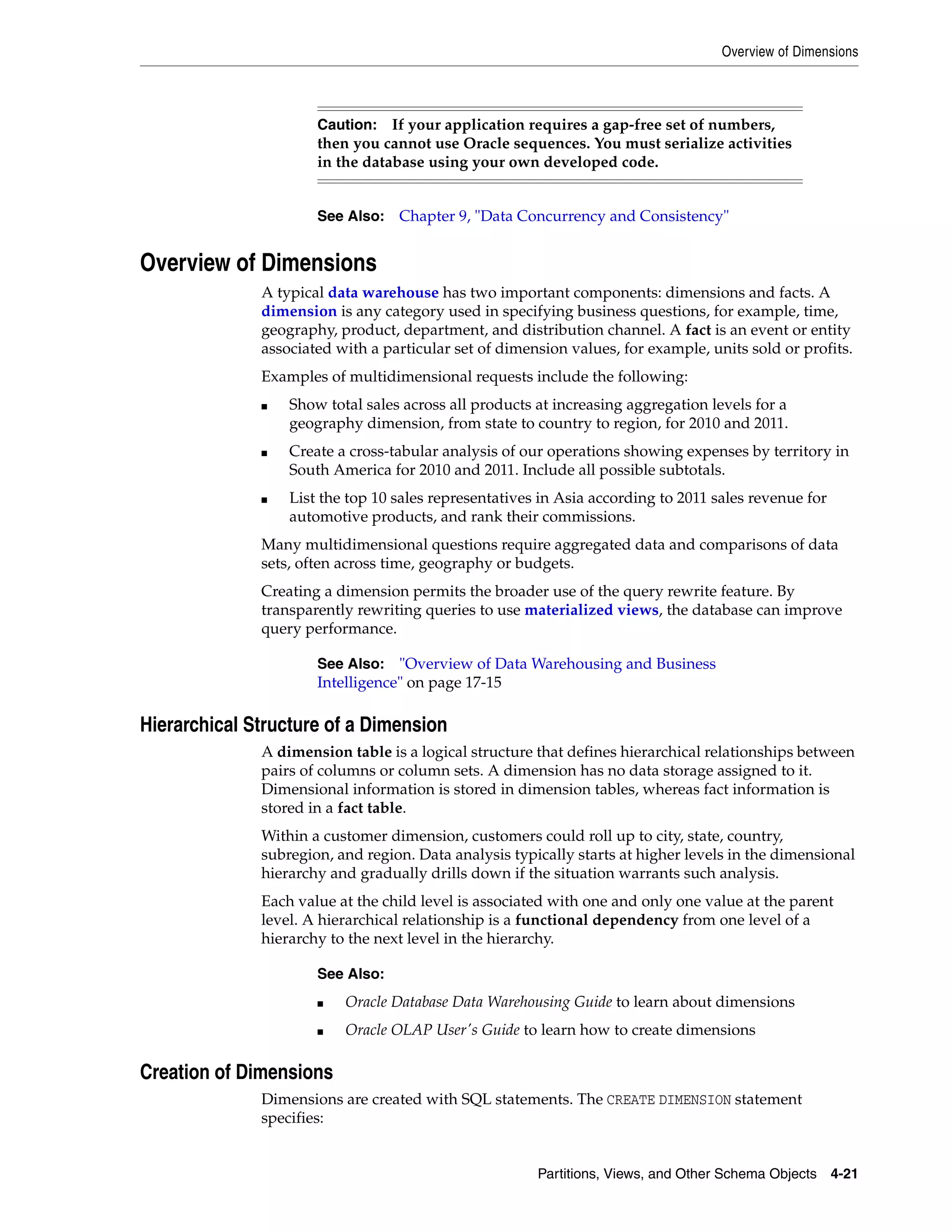 Overview of Dimensions Partitions, Views, and Other Schema Objects 4-21 Overview of Dimensions A typical data warehouse has two important components: dimensions and facts. A dimension is any category used in specifying business questions, for example, time, geography, product, department, and distribution channel. A fact is an event or entity associated with a particular set of dimension values, for example, units sold or profits. Examples of multidimensional requests include the following: ■ Show total sales across all products at increasing aggregation levels for a geography dimension, from state to country to region, for 2010 and 2011. ■ Create a cross-tabular analysis of our operations showing expenses by territory in South America for 2010 and 2011. Include all possible subtotals. ■ List the top 10 sales representatives in Asia according to 2011 sales revenue for automotive products, and rank their commissions. Many multidimensional questions require aggregated data and comparisons of data sets, often across time, geography or budgets. Creating a dimension permits the broader use of the query rewrite feature. By transparently rewriting queries to use materialized views, the database can improve query performance. Hierarchical Structure of a Dimension A dimension table is a logical structure that defines hierarchical relationships between pairs of columns or column sets. A dimension has no data storage assigned to it. Dimensional information is stored in dimension tables, whereas fact information is stored in a fact table. Within a customer dimension, customers could roll up to city, state, country, subregion, and region. Data analysis typically starts at higher levels in the dimensional hierarchy and gradually drills down if the situation warrants such analysis. Each value at the child level is associated with one and only one value at the parent level. A hierarchical relationship is a functional dependency from one level of a hierarchy to the next level in the hierarchy. Creation of Dimensions Dimensions are created with SQL statements. The CREATE DIMENSION statement specifies: Caution: If your application requires a gap-free set of numbers, then you cannot use Oracle sequences. You must serialize activities in the database using your own developed code. See Also: Chapter 9, "Data Concurrency and Consistency" See Also: "Overview of Data Warehousing and Business Intelligence" on page 17-15 See Also: ■ Oracle Database Data Warehousing Guide to learn about dimensions ■ Oracle OLAP User's Guide to learn how to create dimensions 
