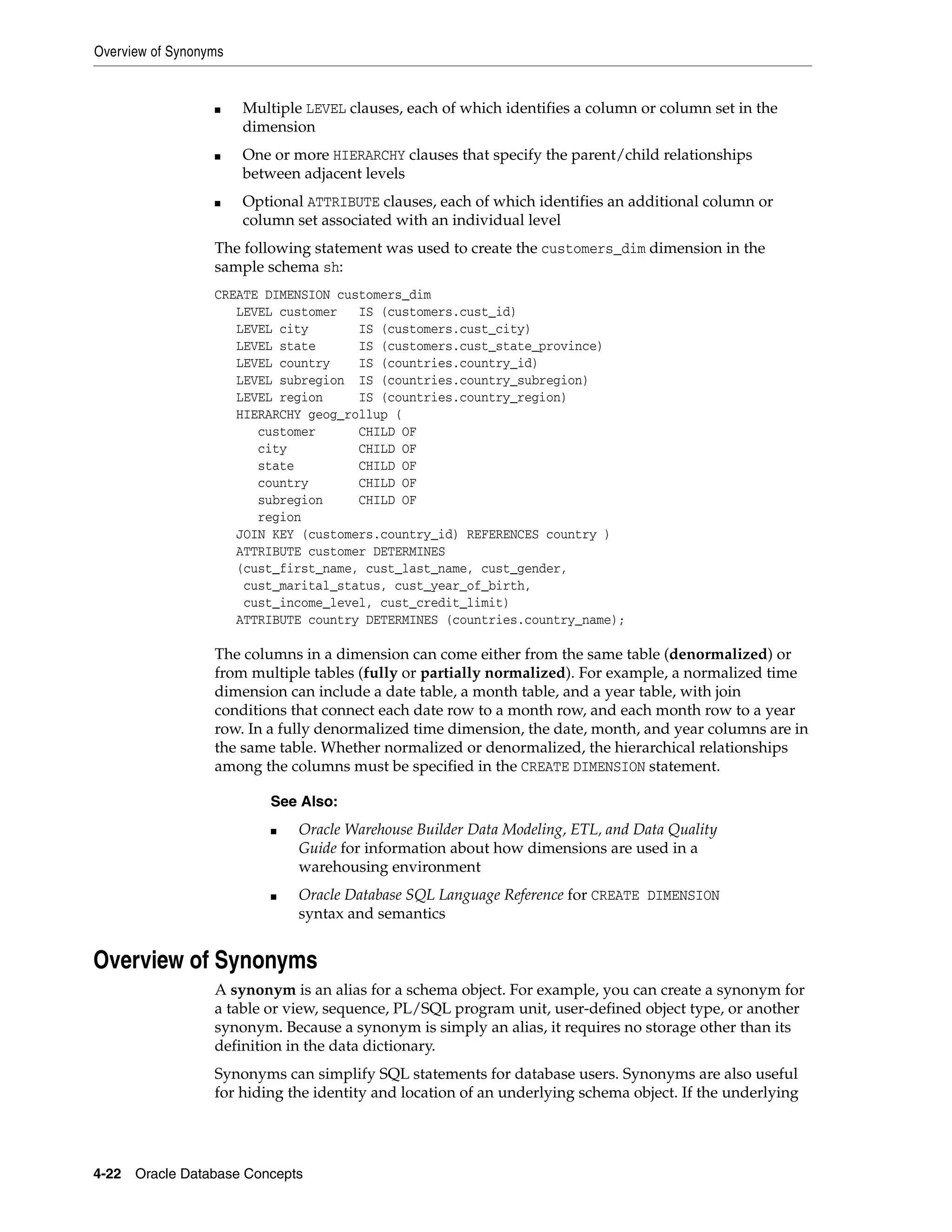 Overview of Synonyms 4-22 Oracle Database Concepts ■ Multiple LEVEL clauses, each of which identifies a column or column set in the dimension ■ One or more HIERARCHY clauses that specify the parent/child relationships between adjacent levels ■ Optional ATTRIBUTE clauses, each of which identifies an additional column or column set associated with an individual level The following statement was used to create the customers_dim dimension in the sample schema sh: CREATE DIMENSION customers_dim LEVEL customer IS (customers.cust_id) LEVEL city IS (customers.cust_city) LEVEL state IS (customers.cust_state_province) LEVEL country IS (countries.country_id) LEVEL subregion IS (countries.country_subregion) LEVEL region IS (countries.country_region) HIERARCHY geog_rollup ( customer CHILD OF city CHILD OF state CHILD OF country CHILD OF subregion CHILD OF region JOIN KEY (customers.country_id) REFERENCES country ) ATTRIBUTE customer DETERMINES (cust_first_name, cust_last_name, cust_gender, cust_marital_status, cust_year_of_birth, cust_income_level, cust_credit_limit) ATTRIBUTE country DETERMINES (countries.country_name); The columns in a dimension can come either from the same table (denormalized) or from multiple tables (fully or partially normalized). For example, a normalized time dimension can include a date table, a month table, and a year table, with join conditions that connect each date row to a month row, and each month row to a year row. In a fully denormalized time dimension, the date, month, and year columns are in the same table. Whether normalized or denormalized, the hierarchical relationships among the columns must be specified in the CREATE DIMENSION statement. Overview of Synonyms A synonym is an alias for a schema object. For example, you can create a synonym for a table or view, sequence, PL/SQL program unit, user-defined object type, or another synonym. Because a synonym is simply an alias, it requires no storage other than its definition in the data dictionary. Synonyms can simplify SQL statements for database users. Synonyms are also useful for hiding the identity and location of an underlying schema object. If the underlying See Also: ■ Oracle Warehouse Builder Data Modeling, ETL, and Data Quality Guide for information about how dimensions are used in a warehousing environment ■ Oracle Database SQL Language Reference for CREATE DIMENSION syntax and semantics 