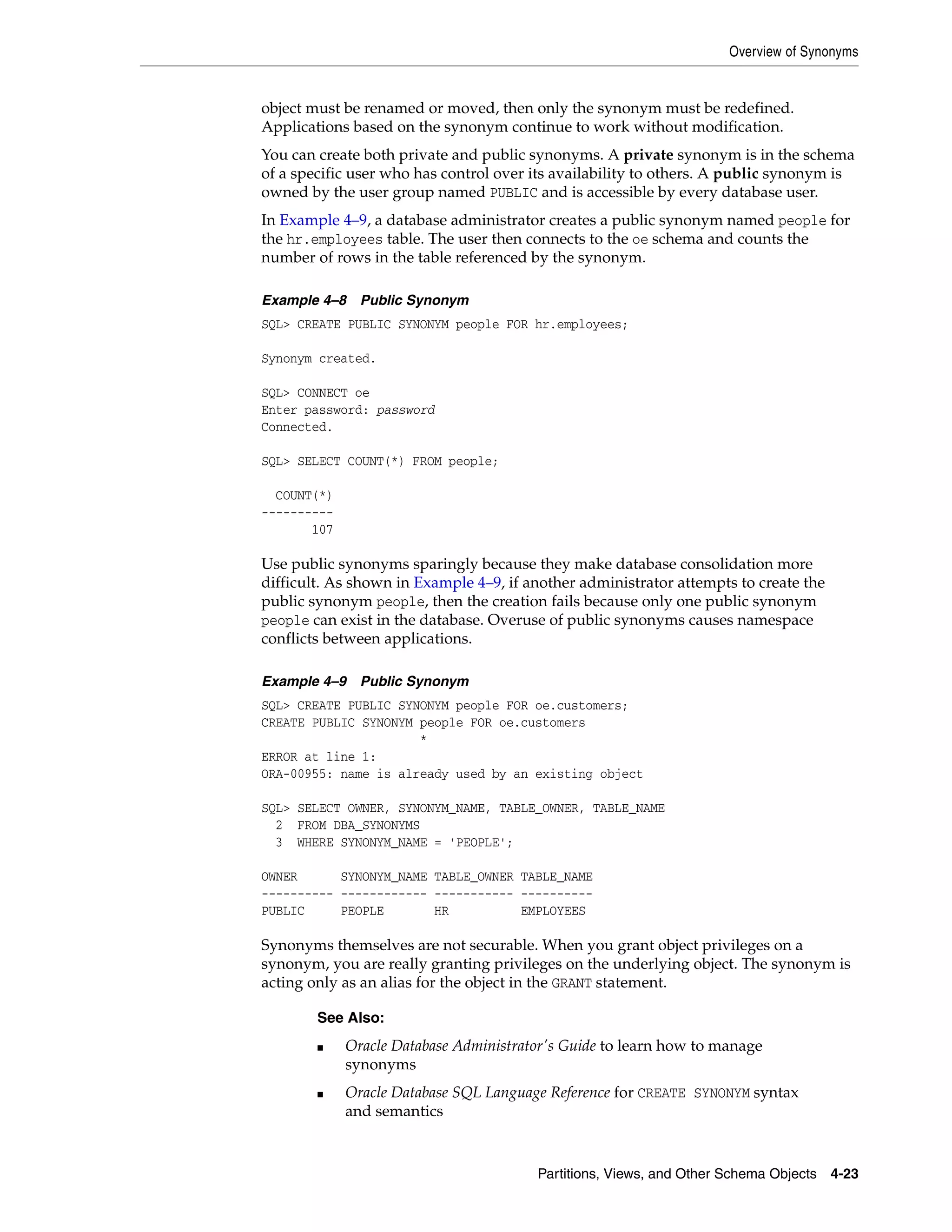 Overview of Synonyms Partitions, Views, and Other Schema Objects 4-23 object must be renamed or moved, then only the synonym must be redefined. Applications based on the synonym continue to work without modification. You can create both private and public synonyms. A private synonym is in the schema of a specific user who has control over its availability to others. A public synonym is owned by the user group named PUBLIC and is accessible by every database user. In Example 4–9, a database administrator creates a public synonym named people for the hr.employees table. The user then connects to the oe schema and counts the number of rows in the table referenced by the synonym. Example 4–8 Public Synonym SQL> CREATE PUBLIC SYNONYM people FOR hr.employees; Synonym created. SQL> CONNECT oe Enter password: password Connected. SQL> SELECT COUNT(*) FROM people; COUNT(*) ---------- 107 Use public synonyms sparingly because they make database consolidation more difficult. As shown in Example 4–9, if another administrator attempts to create the public synonym people, then the creation fails because only one public synonym people can exist in the database. Overuse of public synonyms causes namespace conflicts between applications. Example 4–9 Public Synonym SQL> CREATE PUBLIC SYNONYM people FOR oe.customers; CREATE PUBLIC SYNONYM people FOR oe.customers * ERROR at line 1: ORA-00955: name is already used by an existing object SQL> SELECT OWNER, SYNONYM_NAME, TABLE_OWNER, TABLE_NAME 2 FROM DBA_SYNONYMS 3 WHERE SYNONYM_NAME = 'PEOPLE'; OWNER SYNONYM_NAME TABLE_OWNER TABLE_NAME ---------- ------------ ----------- ---------- PUBLIC PEOPLE HR EMPLOYEES Synonyms themselves are not securable. When you grant object privileges on a synonym, you are really granting privileges on the underlying object. The synonym is acting only as an alias for the object in the GRANT statement. See Also: ■ Oracle Database Administrator's Guide to learn how to manage synonyms ■ Oracle Database SQL Language Reference for CREATE SYNONYM syntax and semantics 
