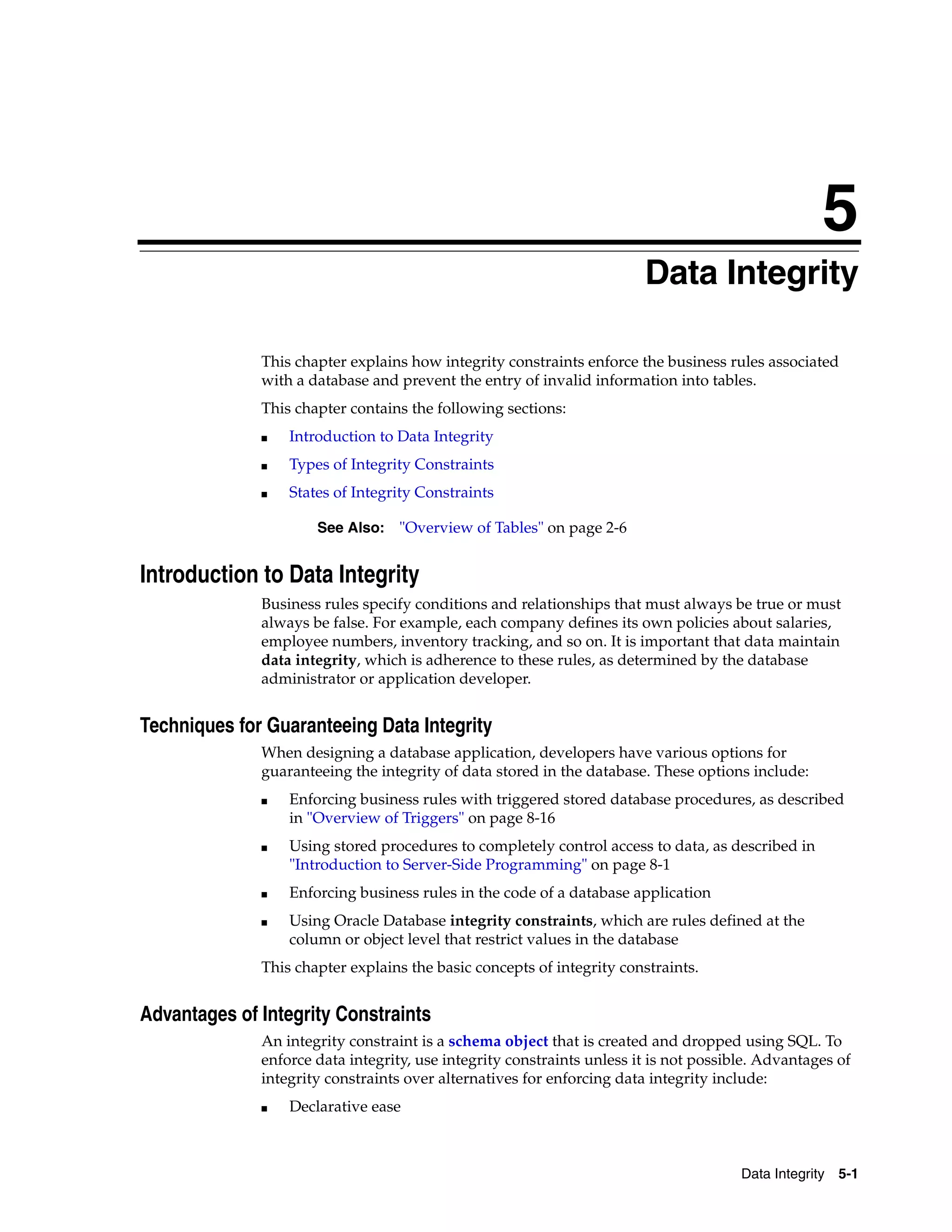 5 Data Integrity 5-1 5Data Integrity This chapter explains how integrity constraints enforce the business rules associated with a database and prevent the entry of invalid information into tables. This chapter contains the following sections: ■ Introduction to Data Integrity ■ Types of Integrity Constraints ■ States of Integrity Constraints Introduction to Data Integrity Business rules specify conditions and relationships that must always be true or must always be false. For example, each company defines its own policies about salaries, employee numbers, inventory tracking, and so on. It is important that data maintain data integrity, which is adherence to these rules, as determined by the database administrator or application developer. Techniques for Guaranteeing Data Integrity When designing a database application, developers have various options for guaranteeing the integrity of data stored in the database. These options include: ■ Enforcing business rules with triggered stored database procedures, as described in "Overview of Triggers" on page 8-16 ■ Using stored procedures to completely control access to data, as described in "Introduction to Server-Side Programming" on page 8-1 ■ Enforcing business rules in the code of a database application ■ Using Oracle Database integrity constraints, which are rules defined at the column or object level that restrict values in the database This chapter explains the basic concepts of integrity constraints. Advantages of Integrity Constraints An integrity constraint is a schema object that is created and dropped using SQL. To enforce data integrity, use integrity constraints unless it is not possible. Advantages of integrity constraints over alternatives for enforcing data integrity include: ■ Declarative ease See Also: "Overview of Tables" on page 2-6 