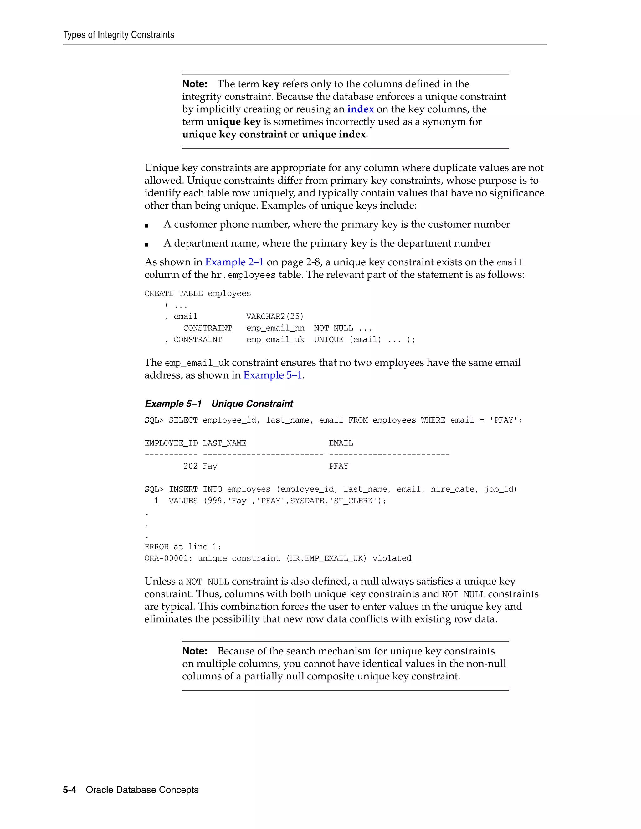 Types of Integrity Constraints 5-4 Oracle Database Concepts Unique key constraints are appropriate for any column where duplicate values are not allowed. Unique constraints differ from primary key constraints, whose purpose is to identify each table row uniquely, and typically contain values that have no significance other than being unique. Examples of unique keys include: ■ A customer phone number, where the primary key is the customer number ■ A department name, where the primary key is the department number As shown in Example 2–1 on page 2-8, a unique key constraint exists on the email column of the hr.employees table. The relevant part of the statement is as follows: CREATE TABLE employees ( ... , email VARCHAR2(25) CONSTRAINT emp_email_nn NOT NULL ... , CONSTRAINT emp_email_uk UNIQUE (email) ... ); The emp_email_uk constraint ensures that no two employees have the same email address, as shown in Example 5–1. Example 5–1 Unique Constraint SQL> SELECT employee_id, last_name, email FROM employees WHERE email = 'PFAY'; EMPLOYEE_ID LAST_NAME EMAIL ----------- ------------------------- ------------------------- 202 Fay PFAY SQL> INSERT INTO employees (employee_id, last_name, email, hire_date, job_id) 1 VALUES (999,'Fay','PFAY',SYSDATE,'ST_CLERK'); . . . ERROR at line 1: ORA-00001: unique constraint (HR.EMP_EMAIL_UK) violated Unless a NOT NULL constraint is also defined, a null always satisfies a unique key constraint. Thus, columns with both unique key constraints and NOT NULL constraints are typical. This combination forces the user to enter values in the unique key and eliminates the possibility that new row data conflicts with existing row data. Note: The term key refers only to the columns defined in the integrity constraint. Because the database enforces a unique constraint by implicitly creating or reusing an index on the key columns, the term unique key is sometimes incorrectly used as a synonym for unique key constraint or unique index. Note: Because of the search mechanism for unique key constraints on multiple columns, you cannot have identical values in the non-null columns of a partially null composite unique key constraint. 