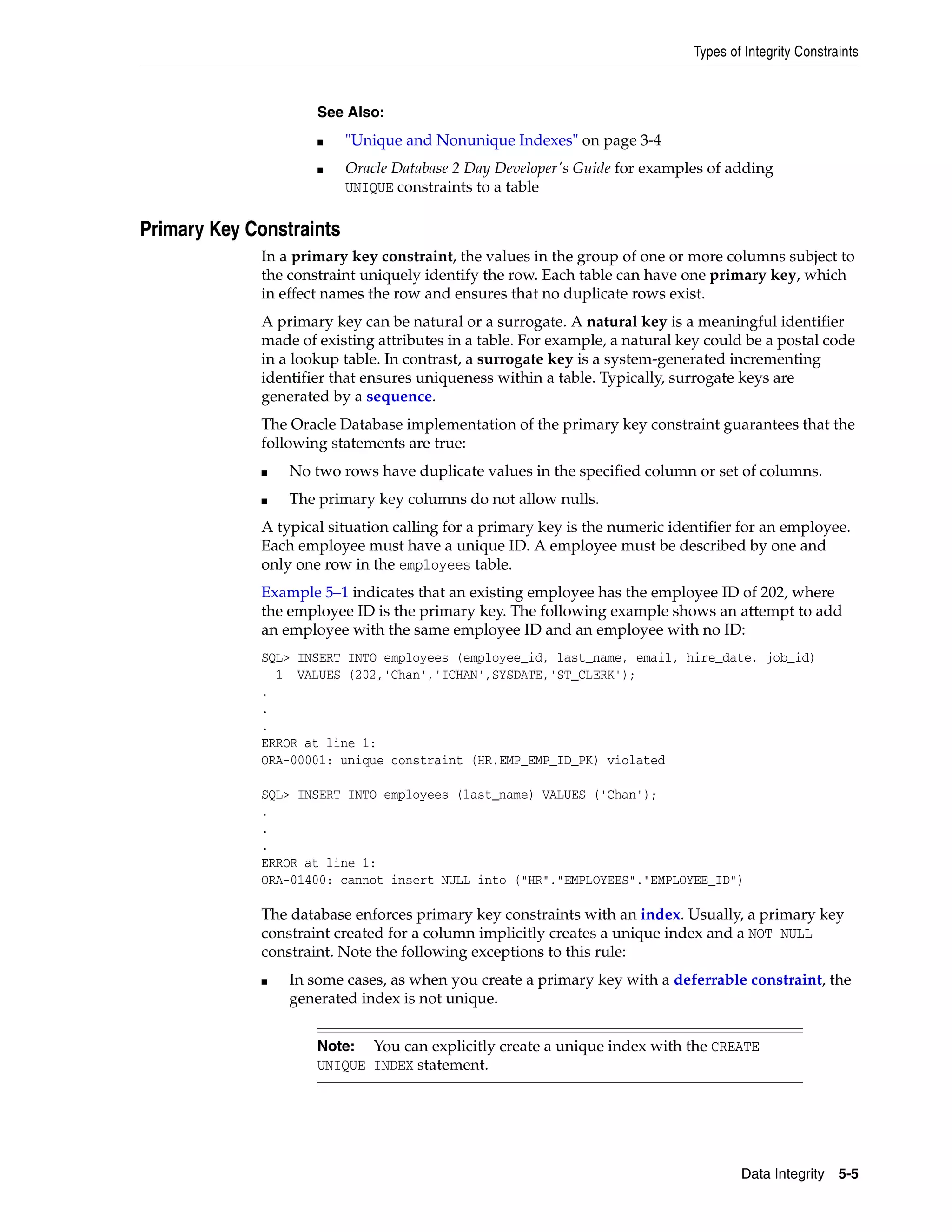 Types of Integrity Constraints Data Integrity 5-5 Primary Key Constraints In a primary key constraint, the values in the group of one or more columns subject to the constraint uniquely identify the row. Each table can have one primary key, which in effect names the row and ensures that no duplicate rows exist. A primary key can be natural or a surrogate. A natural key is a meaningful identifier made of existing attributes in a table. For example, a natural key could be a postal code in a lookup table. In contrast, a surrogate key is a system-generated incrementing identifier that ensures uniqueness within a table. Typically, surrogate keys are generated by a sequence. The Oracle Database implementation of the primary key constraint guarantees that the following statements are true: ■ No two rows have duplicate values in the specified column or set of columns. ■ The primary key columns do not allow nulls. A typical situation calling for a primary key is the numeric identifier for an employee. Each employee must have a unique ID. A employee must be described by one and only one row in the employees table. Example 5–1 indicates that an existing employee has the employee ID of 202, where the employee ID is the primary key. The following example shows an attempt to add an employee with the same employee ID and an employee with no ID: SQL> INSERT INTO employees (employee_id, last_name, email, hire_date, job_id) 1 VALUES (202,'Chan','ICHAN',SYSDATE,'ST_CLERK'); . . . ERROR at line 1: ORA-00001: unique constraint (HR.EMP_EMP_ID_PK) violated SQL> INSERT INTO employees (last_name) VALUES ('Chan'); . . . ERROR at line 1: ORA-01400: cannot insert NULL into ("HR"."EMPLOYEES"."EMPLOYEE_ID") The database enforces primary key constraints with an index. Usually, a primary key constraint created for a column implicitly creates a unique index and a NOT NULL constraint. Note the following exceptions to this rule: ■ In some cases, as when you create a primary key with a deferrable constraint, the generated index is not unique. See Also: ■ "Unique and Nonunique Indexes" on page 3-4 ■ Oracle Database 2 Day Developer's Guide for examples of adding UNIQUE constraints to a table Note: You can explicitly create a unique index with the CREATE UNIQUE INDEX statement. 