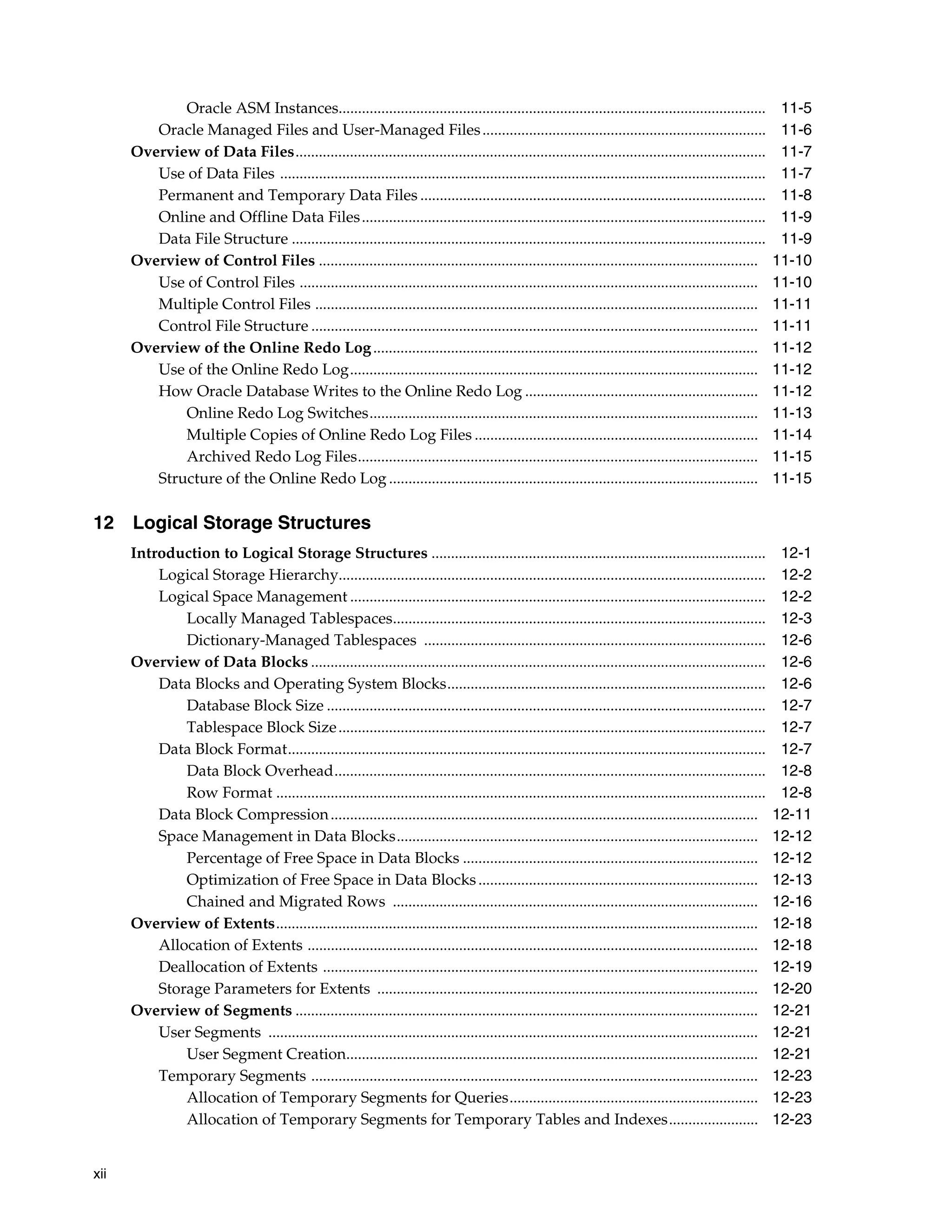 xii Oracle ASM Instances.............................................................................................................. 11-5 Oracle Managed Files and User-Managed Files......................................................................... 11-6 Overview of Data Files......................................................................................................................... 11-7 Use of Data Files ............................................................................................................................. 11-7 Permanent and Temporary Data Files ......................................................................................... 11-8 Online and Offline Data Files........................................................................................................ 11-9 Data File Structure .......................................................................................................................... 11-9 Overview of Control Files ................................................................................................................. 11-10 Use of Control Files ...................................................................................................................... 11-10 Multiple Control Files .................................................................................................................. 11-11 Control File Structure ................................................................................................................... 11-11 Overview of the Online Redo Log................................................................................................... 11-12 Use of the Online Redo Log......................................................................................................... 11-12 How Oracle Database Writes to the Online Redo Log ............................................................ 11-12 Online Redo Log Switches.................................................................................................... 11-13 Multiple Copies of Online Redo Log Files ......................................................................... 11-14 Archived Redo Log Files....................................................................................................... 11-15 Structure of the Online Redo Log ............................................................................................... 11-15 12 Logical Storage Structures Introduction to Logical Storage Structures ...................................................................................... 12-1 Logical Storage Hierarchy.............................................................................................................. 12-2 Logical Space Management ........................................................................................................... 12-2 Locally Managed Tablespaces................................................................................................ 12-3 Dictionary-Managed Tablespaces ........................................................................................ 12-6 Overview of Data Blocks ..................................................................................................................... 12-6 Data Blocks and Operating System Blocks.................................................................................. 12-6 Database Block Size ................................................................................................................. 12-7 Tablespace Block Size.............................................................................................................. 12-7 Data Block Format........................................................................................................................... 12-7 Data Block Overhead............................................................................................................... 12-8 Row Format .............................................................................................................................. 12-8 Data Block Compression.............................................................................................................. 12-11 Space Management in Data Blocks............................................................................................. 12-12 Percentage of Free Space in Data Blocks ............................................................................ 12-12 Optimization of Free Space in Data Blocks........................................................................ 12-13 Chained and Migrated Rows .............................................................................................. 12-16 Overview of Extents............................................................................................................................ 12-18 Allocation of Extents .................................................................................................................... 12-18 Deallocation of Extents ................................................................................................................ 12-19 Storage Parameters for Extents .................................................................................................. 12-20 Overview of Segments ....................................................................................................................... 12-21 User Segments .............................................................................................................................. 12-21 User Segment Creation.......................................................................................................... 12-21 Temporary Segments ................................................................................................................... 12-23 Allocation of Temporary Segments for Queries................................................................ 12-23 Allocation of Temporary Segments for Temporary Tables and Indexes....................... 12-23 