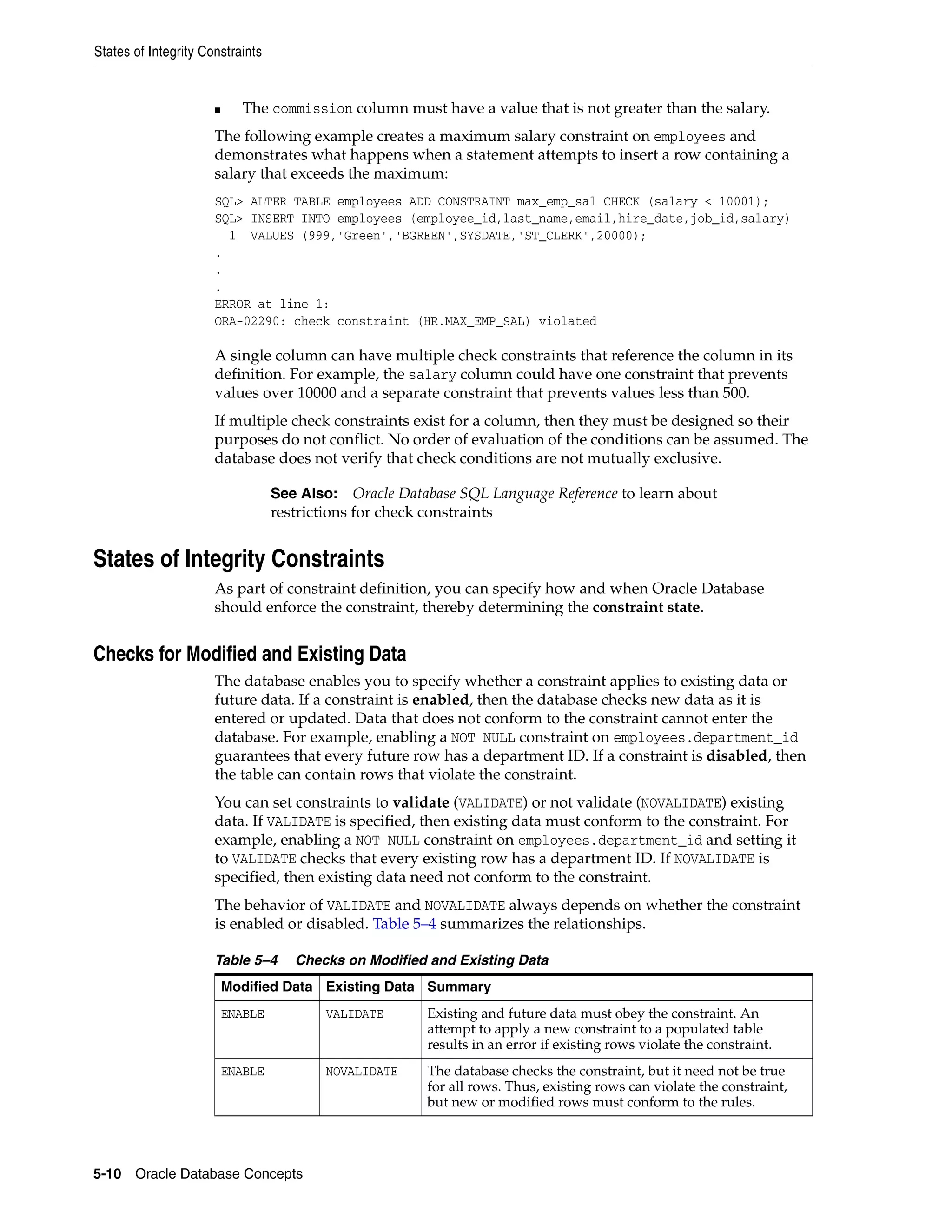States of Integrity Constraints 5-10 Oracle Database Concepts ■ The commission column must have a value that is not greater than the salary. The following example creates a maximum salary constraint on employees and demonstrates what happens when a statement attempts to insert a row containing a salary that exceeds the maximum: SQL> ALTER TABLE employees ADD CONSTRAINT max_emp_sal CHECK (salary < 10001); SQL> INSERT INTO employees (employee_id,last_name,email,hire_date,job_id,salary) 1 VALUES (999,'Green','BGREEN',SYSDATE,'ST_CLERK',20000); . . . ERROR at line 1: ORA-02290: check constraint (HR.MAX_EMP_SAL) violated A single column can have multiple check constraints that reference the column in its definition. For example, the salary column could have one constraint that prevents values over 10000 and a separate constraint that prevents values less than 500. If multiple check constraints exist for a column, then they must be designed so their purposes do not conflict. No order of evaluation of the conditions can be assumed. The database does not verify that check conditions are not mutually exclusive. States of Integrity Constraints As part of constraint definition, you can specify how and when Oracle Database should enforce the constraint, thereby determining the constraint state. Checks for Modified and Existing Data The database enables you to specify whether a constraint applies to existing data or future data. If a constraint is enabled, then the database checks new data as it is entered or updated. Data that does not conform to the constraint cannot enter the database. For example, enabling a NOT NULL constraint on employees.department_id guarantees that every future row has a department ID. If a constraint is disabled, then the table can contain rows that violate the constraint. You can set constraints to validate (VALIDATE) or not validate (NOVALIDATE) existing data. If VALIDATE is specified, then existing data must conform to the constraint. For example, enabling a NOT NULL constraint on employees.department_id and setting it to VALIDATE checks that every existing row has a department ID. If NOVALIDATE is specified, then existing data need not conform to the constraint. The behavior of VALIDATE and NOVALIDATE always depends on whether the constraint is enabled or disabled. Table 5–4 summarizes the relationships. See Also: Oracle Database SQL Language Reference to learn about restrictions for check constraints Table 5–4 Checks on Modified and Existing Data Modified Data Existing Data Summary ENABLE VALIDATE Existing and future data must obey the constraint. An attempt to apply a new constraint to a populated table results in an error if existing rows violate the constraint. ENABLE NOVALIDATE The database checks the constraint, but it need not be true for all rows. Thus, existing rows can violate the constraint, but new or modified rows must conform to the rules. 