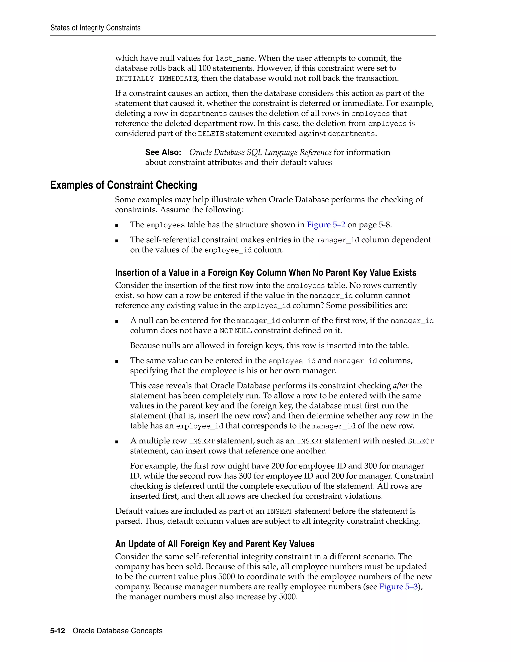 States of Integrity Constraints 5-12 Oracle Database Concepts which have null values for last_name. When the user attempts to commit, the database rolls back all 100 statements. However, if this constraint were set to INITIALLY IMMEDIATE, then the database would not roll back the transaction. If a constraint causes an action, then the database considers this action as part of the statement that caused it, whether the constraint is deferred or immediate. For example, deleting a row in departments causes the deletion of all rows in employees that reference the deleted department row. In this case, the deletion from employees is considered part of the DELETE statement executed against departments. Examples of Constraint Checking Some examples may help illustrate when Oracle Database performs the checking of constraints. Assume the following: ■ The employees table has the structure shown in Figure 5–2 on page 5-8. ■ The self-referential constraint makes entries in the manager_id column dependent on the values of the employee_id column. Insertion of a Value in a Foreign Key Column When No Parent Key Value Exists Consider the insertion of the first row into the employees table. No rows currently exist, so how can a row be entered if the value in the manager_id column cannot reference any existing value in the employee_id column? Some possibilities are: ■ A null can be entered for the manager_id column of the first row, if the manager_id column does not have a NOT NULL constraint defined on it. Because nulls are allowed in foreign keys, this row is inserted into the table. ■ The same value can be entered in the employee_id and manager_id columns, specifying that the employee is his or her own manager. This case reveals that Oracle Database performs its constraint checking after the statement has been completely run. To allow a row to be entered with the same values in the parent key and the foreign key, the database must first run the statement (that is, insert the new row) and then determine whether any row in the table has an employee_id that corresponds to the manager_id of the new row. ■ A multiple row INSERT statement, such as an INSERT statement with nested SELECT statement, can insert rows that reference one another. For example, the first row might have 200 for employee ID and 300 for manager ID, while the second row has 300 for employee ID and 200 for manager. Constraint checking is deferred until the complete execution of the statement. All rows are inserted first, and then all rows are checked for constraint violations. Default values are included as part of an INSERT statement before the statement is parsed. Thus, default column values are subject to all integrity constraint checking. An Update of All Foreign Key and Parent Key Values Consider the same self-referential integrity constraint in a different scenario. The company has been sold. Because of this sale, all employee numbers must be updated to be the current value plus 5000 to coordinate with the employee numbers of the new company. Because manager numbers are really employee numbers (see Figure 5–3), the manager numbers must also increase by 5000. See Also: Oracle Database SQL Language Reference for information about constraint attributes and their default values 