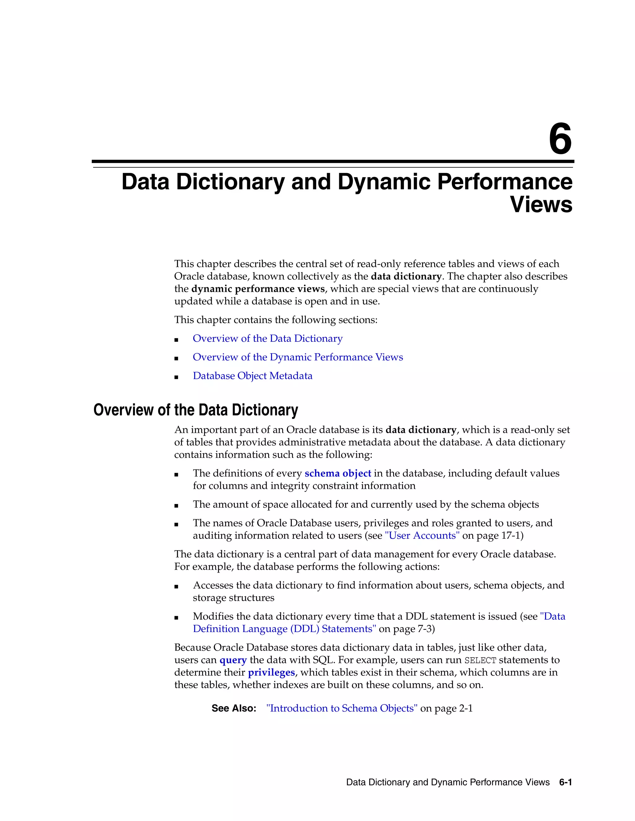 6 Data Dictionary and Dynamic Performance Views 6-1 6Data Dictionary and Dynamic Performance Views This chapter describes the central set of read-only reference tables and views of each Oracle database, known collectively as the data dictionary. The chapter also describes the dynamic performance views, which are special views that are continuously updated while a database is open and in use. This chapter contains the following sections: ■ Overview of the Data Dictionary ■ Overview of the Dynamic Performance Views ■ Database Object Metadata Overview of the Data Dictionary An important part of an Oracle database is its data dictionary, which is a read-only set of tables that provides administrative metadata about the database. A data dictionary contains information such as the following: ■ The definitions of every schema object in the database, including default values for columns and integrity constraint information ■ The amount of space allocated for and currently used by the schema objects ■ The names of Oracle Database users, privileges and roles granted to users, and auditing information related to users (see "User Accounts" on page 17-1) The data dictionary is a central part of data management for every Oracle database. For example, the database performs the following actions: ■ Accesses the data dictionary to find information about users, schema objects, and storage structures ■ Modifies the data dictionary every time that a DDL statement is issued (see "Data Definition Language (DDL) Statements" on page 7-3) Because Oracle Database stores data dictionary data in tables, just like other data, users can query the data with SQL. For example, users can run SELECT statements to determine their privileges, which tables exist in their schema, which columns are in these tables, whether indexes are built on these columns, and so on. See Also: "Introduction to Schema Objects" on page 2-1 