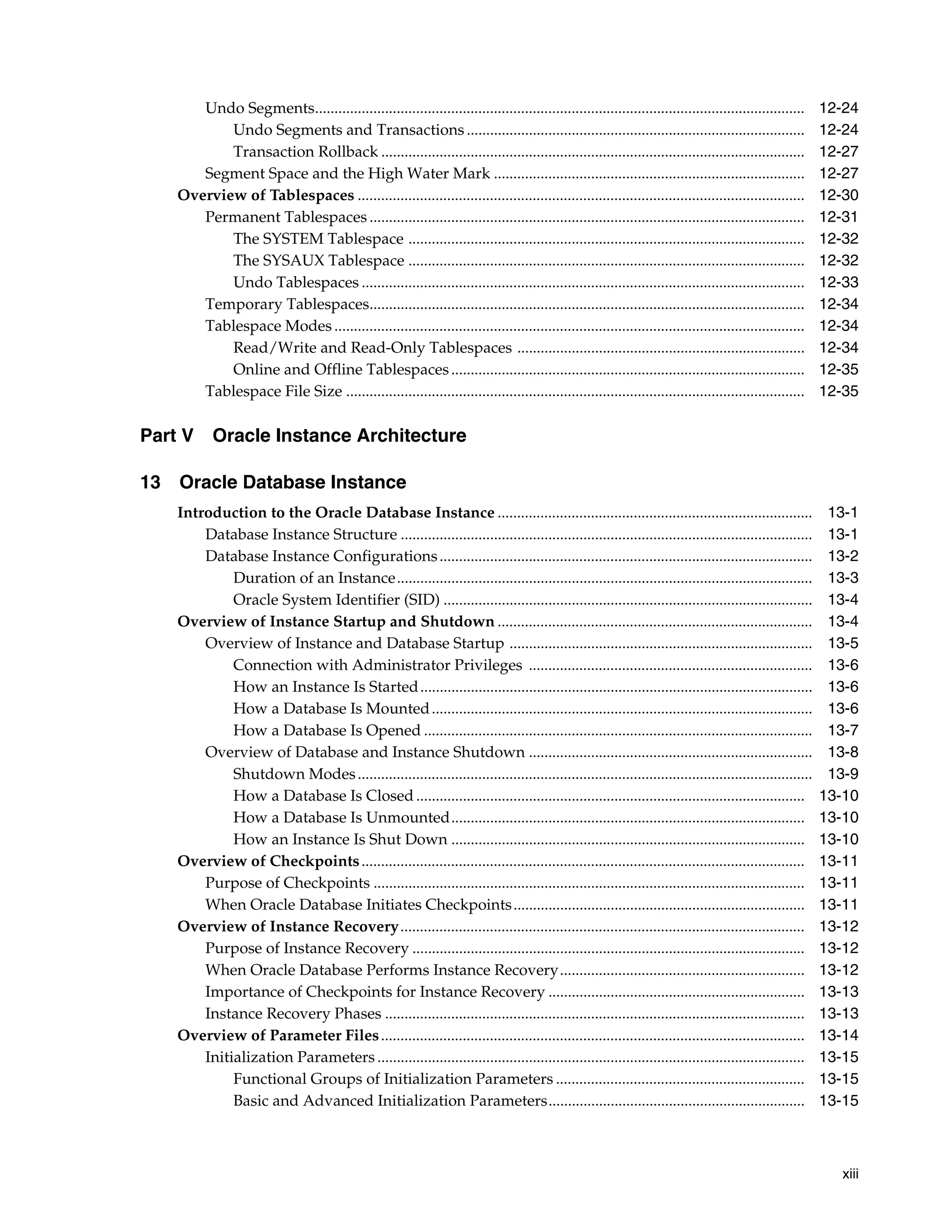 xiii Undo Segments.............................................................................................................................. 12-24 Undo Segments and Transactions ....................................................................................... 12-24 Transaction Rollback ............................................................................................................. 12-27 Segment Space and the High Water Mark ................................................................................ 12-27 Overview of Tablespaces ................................................................................................................... 12-30 Permanent Tablespaces ................................................................................................................ 12-31 The SYSTEM Tablespace ...................................................................................................... 12-32 The SYSAUX Tablespace ...................................................................................................... 12-32 Undo Tablespaces .................................................................................................................. 12-33 Temporary Tablespaces................................................................................................................ 12-34 Tablespace Modes ......................................................................................................................... 12-34 Read/Write and Read-Only Tablespaces .......................................................................... 12-34 Online and Offline Tablespaces........................................................................................... 12-35 Tablespace File Size ...................................................................................................................... 12-35 Part V Oracle Instance Architecture 13 Oracle Database Instance Introduction to the Oracle Database Instance ................................................................................. 13-1 Database Instance Structure .......................................................................................................... 13-1 Database Instance Configurations................................................................................................ 13-2 Duration of an Instance........................................................................................................... 13-3 Oracle System Identifier (SID) ............................................................................................... 13-4 Overview of Instance Startup and Shutdown ................................................................................. 13-4 Overview of Instance and Database Startup .............................................................................. 13-5 Connection with Administrator Privileges ......................................................................... 13-6 How an Instance Is Started..................................................................................................... 13-6 How a Database Is Mounted.................................................................................................. 13-6 How a Database Is Opened .................................................................................................... 13-7 Overview of Database and Instance Shutdown ......................................................................... 13-8 Shutdown Modes..................................................................................................................... 13-9 How a Database Is Closed .................................................................................................... 13-10 How a Database Is Unmounted........................................................................................... 13-10 How an Instance Is Shut Down ........................................................................................... 13-10 Overview of Checkpoints.................................................................................................................. 13-11 Purpose of Checkpoints ............................................................................................................... 13-11 When Oracle Database Initiates Checkpoints........................................................................... 13-11 Overview of Instance Recovery........................................................................................................ 13-12 Purpose of Instance Recovery ..................................................................................................... 13-12 When Oracle Database Performs Instance Recovery............................................................... 13-12 Importance of Checkpoints for Instance Recovery .................................................................. 13-13 Instance Recovery Phases ............................................................................................................ 13-13 Overview of Parameter Files............................................................................................................. 13-14 Initialization Parameters .............................................................................................................. 13-15 Functional Groups of Initialization Parameters ................................................................ 13-15 Basic and Advanced Initialization Parameters.................................................................. 13-15 