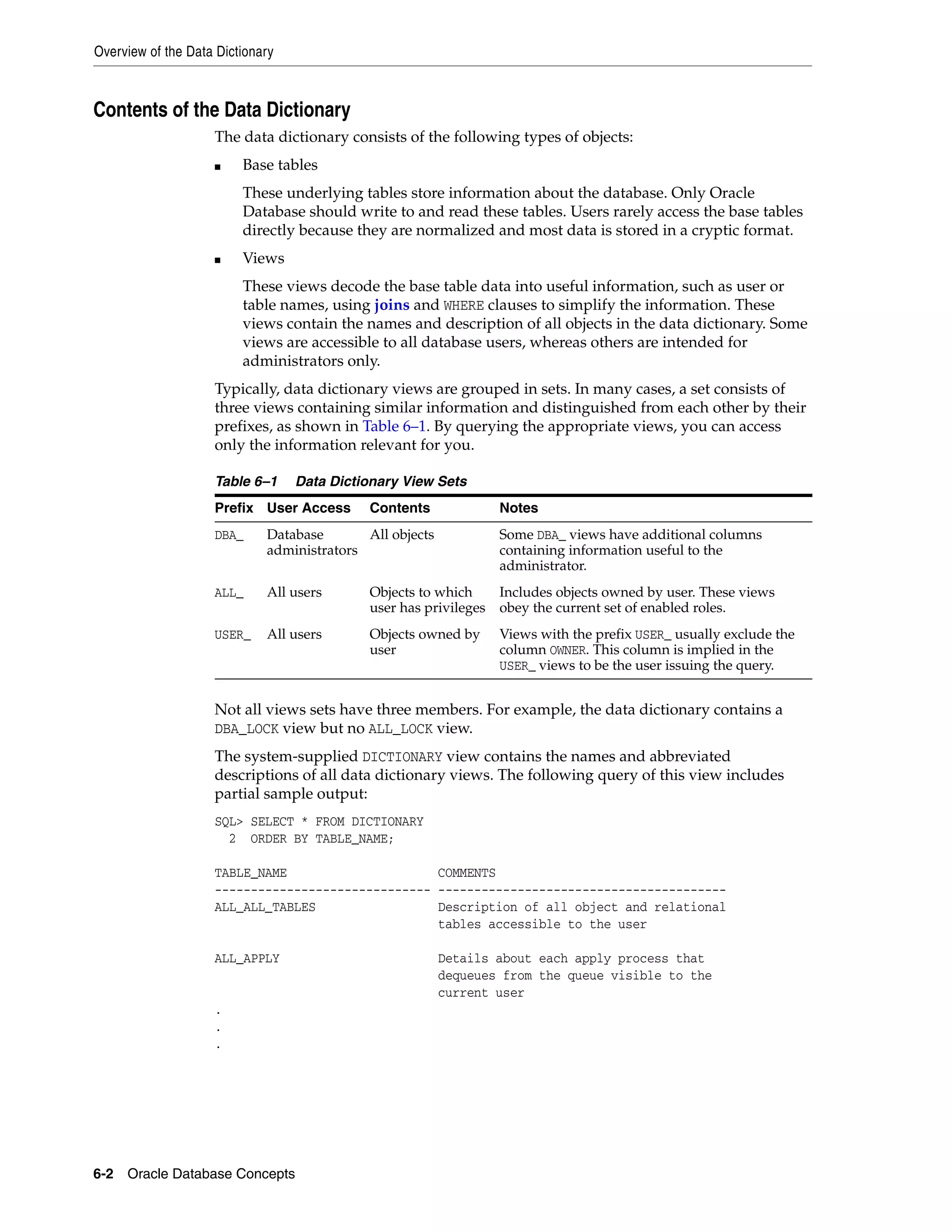 Overview of the Data Dictionary 6-2 Oracle Database Concepts Contents of the Data Dictionary The data dictionary consists of the following types of objects: ■ Base tables These underlying tables store information about the database. Only Oracle Database should write to and read these tables. Users rarely access the base tables directly because they are normalized and most data is stored in a cryptic format. ■ Views These views decode the base table data into useful information, such as user or table names, using joins and WHERE clauses to simplify the information. These views contain the names and description of all objects in the data dictionary. Some views are accessible to all database users, whereas others are intended for administrators only. Typically, data dictionary views are grouped in sets. In many cases, a set consists of three views containing similar information and distinguished from each other by their prefixes, as shown in Table 6–1. By querying the appropriate views, you can access only the information relevant for you. Not all views sets have three members. For example, the data dictionary contains a DBA_LOCK view but no ALL_LOCK view. The system-supplied DICTIONARY view contains the names and abbreviated descriptions of all data dictionary views. The following query of this view includes partial sample output: SQL> SELECT * FROM DICTIONARY 2 ORDER BY TABLE_NAME; TABLE_NAME COMMENTS ------------------------------ ---------------------------------------- ALL_ALL_TABLES Description of all object and relational tables accessible to the user ALL_APPLY Details about each apply process that dequeues from the queue visible to the current user . . . Table 6–1 Data Dictionary View Sets Prefix User Access Contents Notes DBA_ Database administrators All objects Some DBA_ views have additional columns containing information useful to the administrator. ALL_ All users Objects to which user has privileges Includes objects owned by user. These views obey the current set of enabled roles. USER_ All users Objects owned by user Views with the prefix USER_ usually exclude the column OWNER. This column is implied in the USER_ views to be the user issuing the query. 