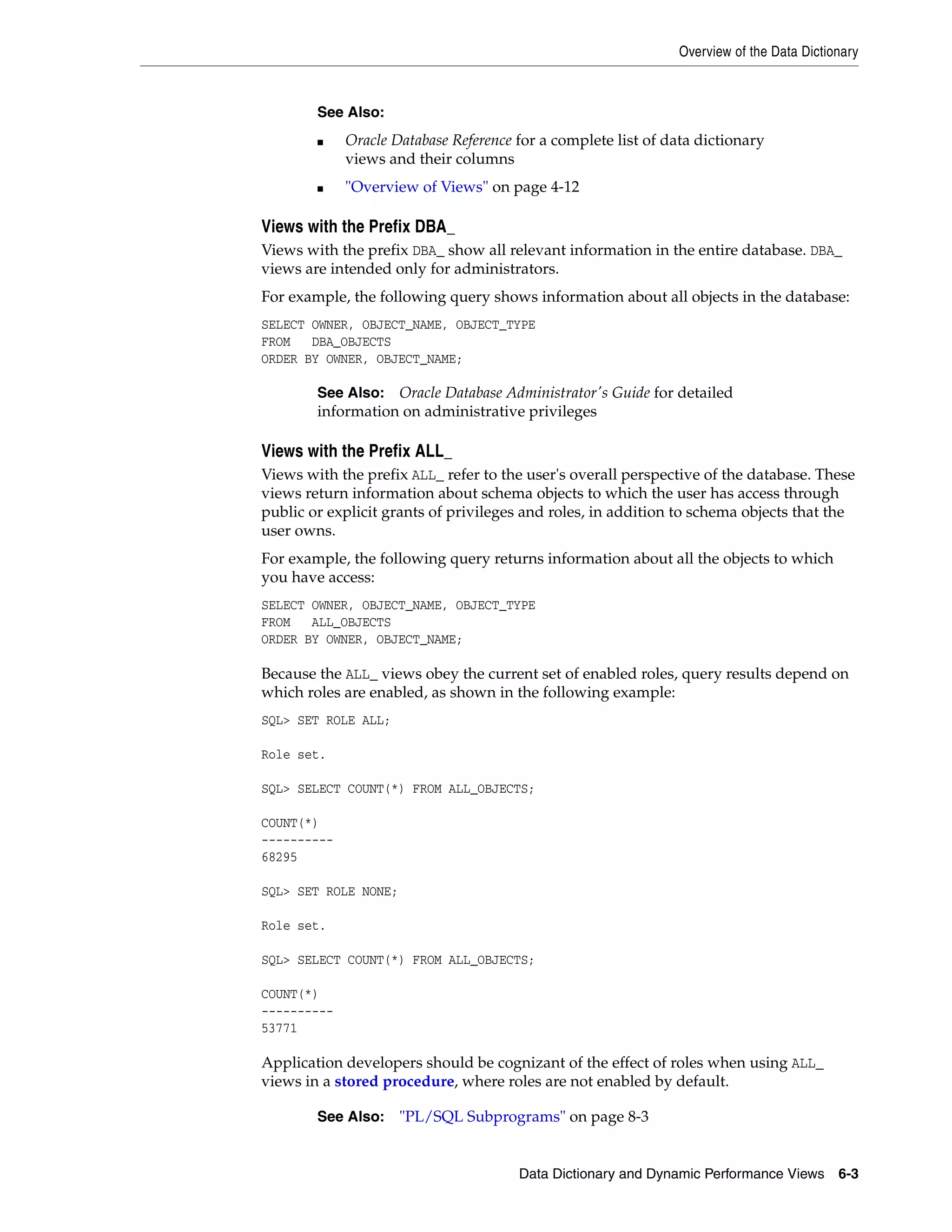 Overview of the Data Dictionary Data Dictionary and Dynamic Performance Views 6-3 Views with the Prefix DBA_ Views with the prefix DBA_ show all relevant information in the entire database. DBA_ views are intended only for administrators. For example, the following query shows information about all objects in the database: SELECT OWNER, OBJECT_NAME, OBJECT_TYPE FROM DBA_OBJECTS ORDER BY OWNER, OBJECT_NAME; Views with the Prefix ALL_ Views with the prefix ALL_ refer to the user's overall perspective of the database. These views return information about schema objects to which the user has access through public or explicit grants of privileges and roles, in addition to schema objects that the user owns. For example, the following query returns information about all the objects to which you have access: SELECT OWNER, OBJECT_NAME, OBJECT_TYPE FROM ALL_OBJECTS ORDER BY OWNER, OBJECT_NAME; Because the ALL_ views obey the current set of enabled roles, query results depend on which roles are enabled, as shown in the following example: SQL> SET ROLE ALL; Role set. SQL> SELECT COUNT(*) FROM ALL_OBJECTS; COUNT(*) ---------- 68295 SQL> SET ROLE NONE; Role set. SQL> SELECT COUNT(*) FROM ALL_OBJECTS; COUNT(*) ---------- 53771 Application developers should be cognizant of the effect of roles when using ALL_ views in a stored procedure, where roles are not enabled by default. See Also: ■ Oracle Database Reference for a complete list of data dictionary views and their columns ■ "Overview of Views" on page 4-12 See Also: Oracle Database Administrator's Guide for detailed information on administrative privileges See Also: "PL/SQL Subprograms" on page 8-3 