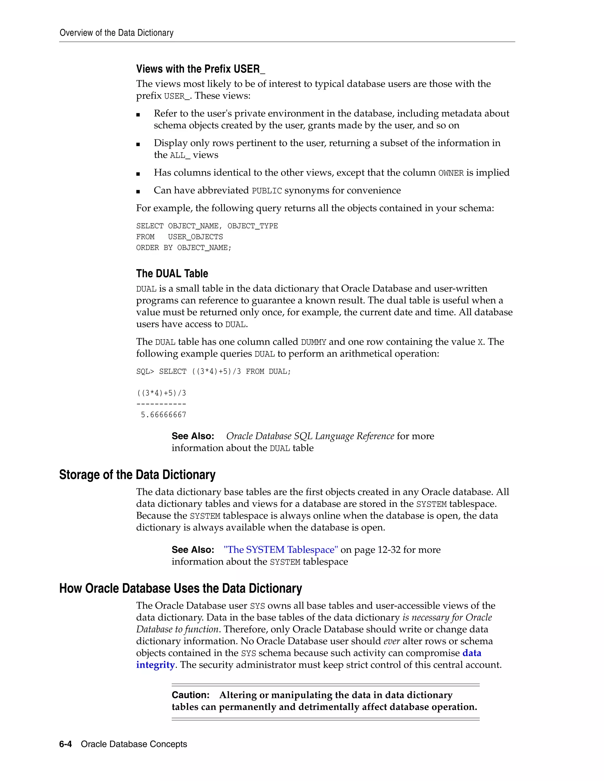 Overview of the Data Dictionary 6-4 Oracle Database Concepts Views with the Prefix USER_ The views most likely to be of interest to typical database users are those with the prefix USER_. These views: ■ Refer to the user's private environment in the database, including metadata about schema objects created by the user, grants made by the user, and so on ■ Display only rows pertinent to the user, returning a subset of the information in the ALL_ views ■ Has columns identical to the other views, except that the column OWNER is implied ■ Can have abbreviated PUBLIC synonyms for convenience For example, the following query returns all the objects contained in your schema: SELECT OBJECT_NAME, OBJECT_TYPE FROM USER_OBJECTS ORDER BY OBJECT_NAME; The DUAL Table DUAL is a small table in the data dictionary that Oracle Database and user-written programs can reference to guarantee a known result. The dual table is useful when a value must be returned only once, for example, the current date and time. All database users have access to DUAL. The DUAL table has one column called DUMMY and one row containing the value X. The following example queries DUAL to perform an arithmetical operation: SQL> SELECT ((3*4)+5)/3 FROM DUAL; ((3*4)+5)/3 ----------- 5.66666667 Storage of the Data Dictionary The data dictionary base tables are the first objects created in any Oracle database. All data dictionary tables and views for a database are stored in the SYSTEM tablespace. Because the SYSTEM tablespace is always online when the database is open, the data dictionary is always available when the database is open. How Oracle Database Uses the Data Dictionary The Oracle Database user SYS owns all base tables and user-accessible views of the data dictionary. Data in the base tables of the data dictionary is necessary for Oracle Database to function. Therefore, only Oracle Database should write or change data dictionary information. No Oracle Database user should ever alter rows or schema objects contained in the SYS schema because such activity can compromise data integrity. The security administrator must keep strict control of this central account. See Also: Oracle Database SQL Language Reference for more information about the DUAL table See Also: "The SYSTEM Tablespace" on page 12-32 for more information about the SYSTEM tablespace Caution: Altering or manipulating the data in data dictionary tables can permanently and detrimentally affect database operation. 