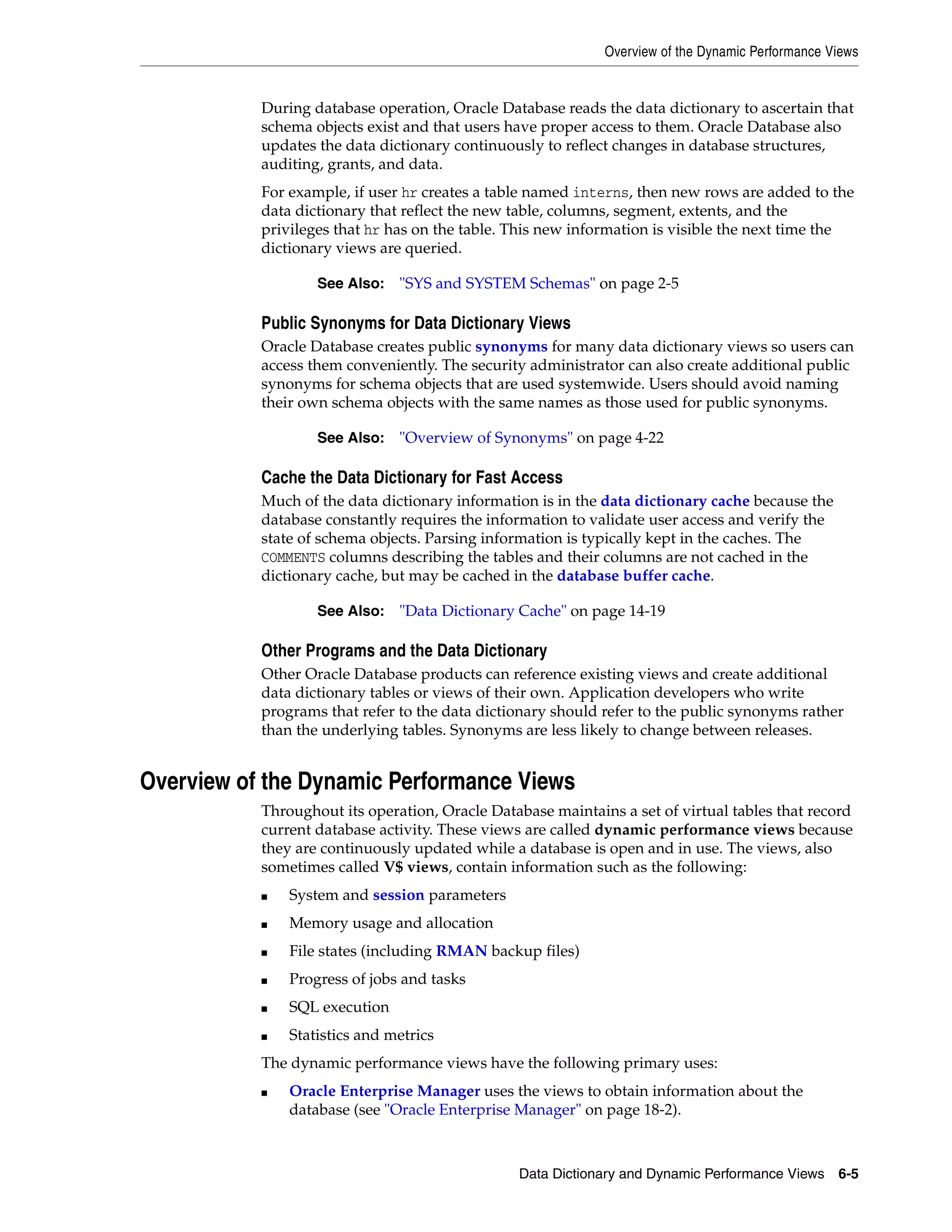 Overview of the Dynamic Performance Views Data Dictionary and Dynamic Performance Views 6-5 During database operation, Oracle Database reads the data dictionary to ascertain that schema objects exist and that users have proper access to them. Oracle Database also updates the data dictionary continuously to reflect changes in database structures, auditing, grants, and data. For example, if user hr creates a table named interns, then new rows are added to the data dictionary that reflect the new table, columns, segment, extents, and the privileges that hr has on the table. This new information is visible the next time the dictionary views are queried. Public Synonyms for Data Dictionary Views Oracle Database creates public synonyms for many data dictionary views so users can access them conveniently. The security administrator can also create additional public synonyms for schema objects that are used systemwide. Users should avoid naming their own schema objects with the same names as those used for public synonyms. Cache the Data Dictionary for Fast Access Much of the data dictionary information is in the data dictionary cache because the database constantly requires the information to validate user access and verify the state of schema objects. Parsing information is typically kept in the caches. The COMMENTS columns describing the tables and their columns are not cached in the dictionary cache, but may be cached in the database buffer cache. Other Programs and the Data Dictionary Other Oracle Database products can reference existing views and create additional data dictionary tables or views of their own. Application developers who write programs that refer to the data dictionary should refer to the public synonyms rather than the underlying tables. Synonyms are less likely to change between releases. Overview of the Dynamic Performance Views Throughout its operation, Oracle Database maintains a set of virtual tables that record current database activity. These views are called dynamic performance views because they are continuously updated while a database is open and in use. The views, also sometimes called V$ views, contain information such as the following: ■ System and session parameters ■ Memory usage and allocation ■ File states (including RMAN backup files) ■ Progress of jobs and tasks ■ SQL execution ■ Statistics and metrics The dynamic performance views have the following primary uses: ■ Oracle Enterprise Manager uses the views to obtain information about the database (see "Oracle Enterprise Manager" on page 18-2). See Also: "SYS and SYSTEM Schemas" on page 2-5 See Also: "Overview of Synonyms" on page 4-22 See Also: "Data Dictionary Cache" on page 14-19 