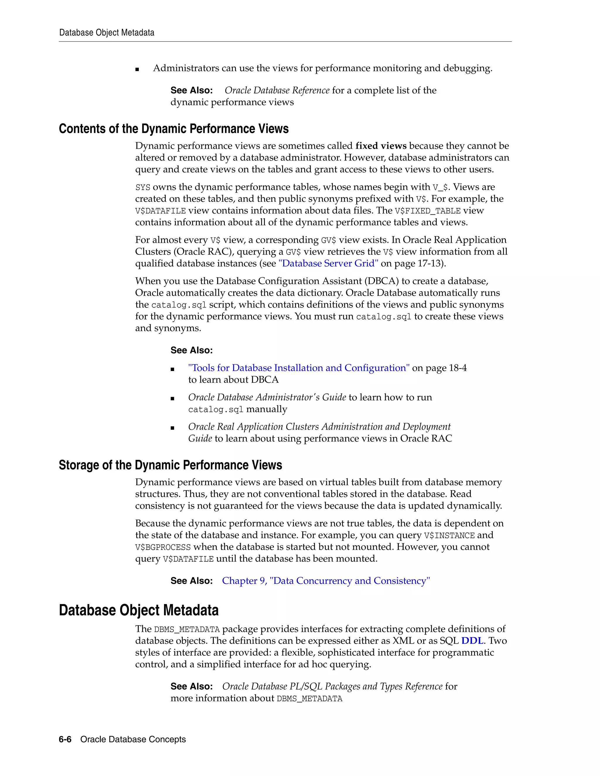 Database Object Metadata 6-6 Oracle Database Concepts ■ Administrators can use the views for performance monitoring and debugging. Contents of the Dynamic Performance Views Dynamic performance views are sometimes called fixed views because they cannot be altered or removed by a database administrator. However, database administrators can query and create views on the tables and grant access to these views to other users. SYS owns the dynamic performance tables, whose names begin with V_$. Views are created on these tables, and then public synonyms prefixed with V$. For example, the V$DATAFILE view contains information about data files. The V$FIXED_TABLE view contains information about all of the dynamic performance tables and views. For almost every V$ view, a corresponding GV$ view exists. In Oracle Real Application Clusters (Oracle RAC), querying a GV$ view retrieves the V$ view information from all qualified database instances (see "Database Server Grid" on page 17-13). When you use the Database Configuration Assistant (DBCA) to create a database, Oracle automatically creates the data dictionary. Oracle Database automatically runs the catalog.sql script, which contains definitions of the views and public synonyms for the dynamic performance views. You must run catalog.sql to create these views and synonyms. Storage of the Dynamic Performance Views Dynamic performance views are based on virtual tables built from database memory structures. Thus, they are not conventional tables stored in the database. Read consistency is not guaranteed for the views because the data is updated dynamically. Because the dynamic performance views are not true tables, the data is dependent on the state of the database and instance. For example, you can query V$INSTANCE and V$BGPROCESS when the database is started but not mounted. However, you cannot query V$DATAFILE until the database has been mounted. Database Object Metadata The DBMS_METADATA package provides interfaces for extracting complete definitions of database objects. The definitions can be expressed either as XML or as SQL DDL. Two styles of interface are provided: a flexible, sophisticated interface for programmatic control, and a simplified interface for ad hoc querying. See Also: Oracle Database Reference for a complete list of the dynamic performance views See Also: ■ "Tools for Database Installation and Configuration" on page 18-4 to learn about DBCA ■ Oracle Database Administrator's Guide to learn how to run catalog.sql manually ■ Oracle Real Application Clusters Administration and Deployment Guide to learn about using performance views in Oracle RAC See Also: Chapter 9, "Data Concurrency and Consistency" See Also: Oracle Database PL/SQL Packages and Types Reference for more information about DBMS_METADATA 