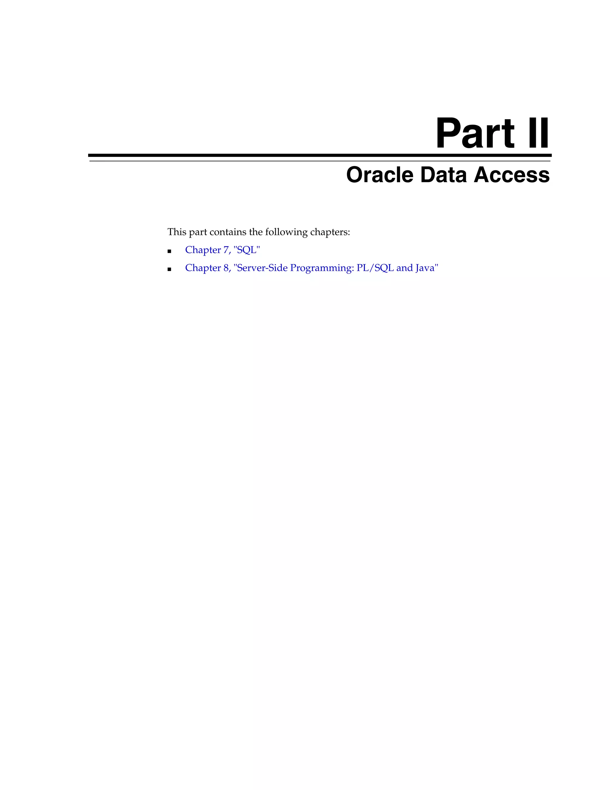 Part II Part II Oracle Data Access This part contains the following chapters: ■ Chapter 7, "SQL" ■ Chapter 8, "Server-Side Programming: PL/SQL and Java" 
