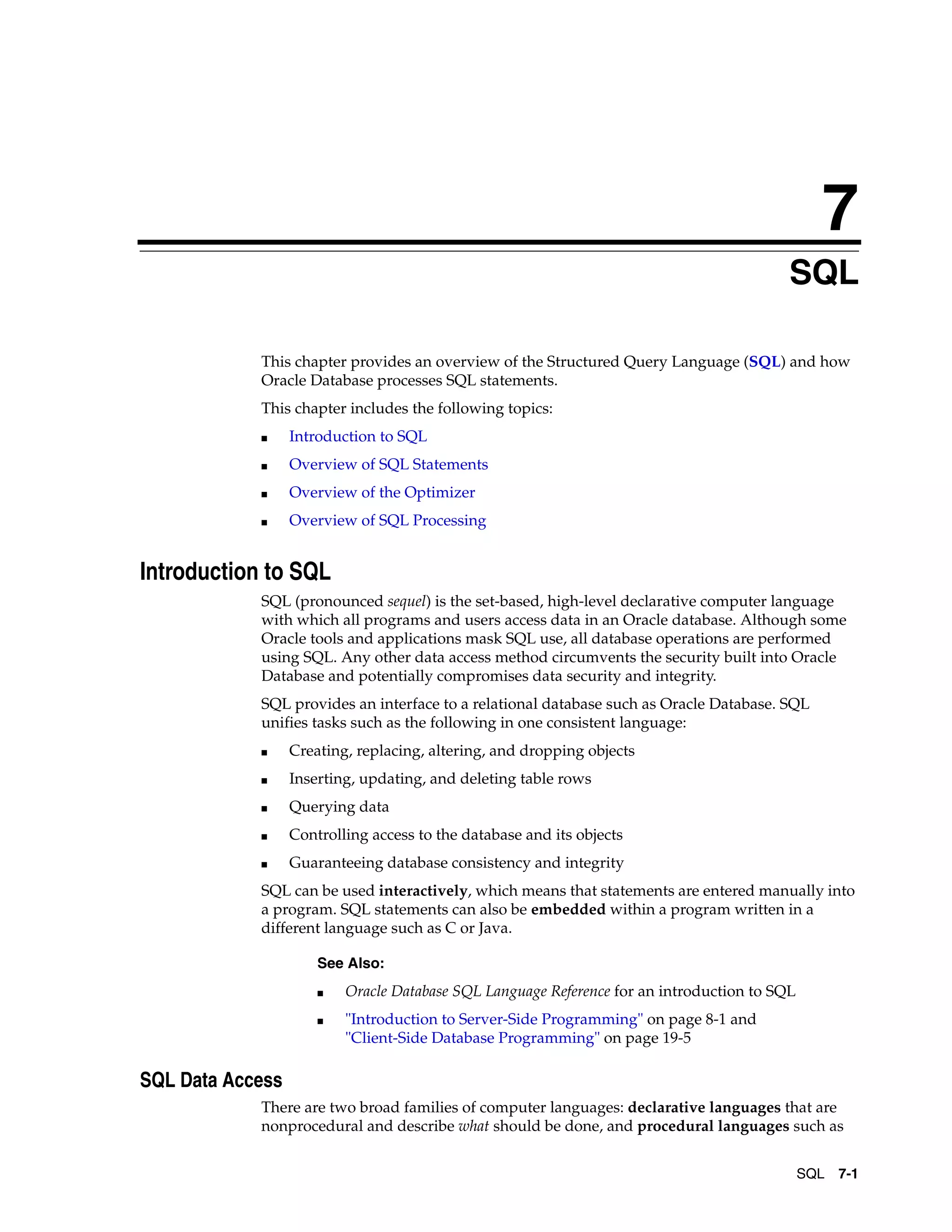 7 SQL 7-1 7 SQL This chapter provides an overview of the Structured Query Language (SQL) and how Oracle Database processes SQL statements. This chapter includes the following topics: ■ Introduction to SQL ■ Overview of SQL Statements ■ Overview of the Optimizer ■ Overview of SQL Processing Introduction to SQL SQL (pronounced sequel) is the set-based, high-level declarative computer language with which all programs and users access data in an Oracle database. Although some Oracle tools and applications mask SQL use, all database operations are performed using SQL. Any other data access method circumvents the security built into Oracle Database and potentially compromises data security and integrity. SQL provides an interface to a relational database such as Oracle Database. SQL unifies tasks such as the following in one consistent language: ■ Creating, replacing, altering, and dropping objects ■ Inserting, updating, and deleting table rows ■ Querying data ■ Controlling access to the database and its objects ■ Guaranteeing database consistency and integrity SQL can be used interactively, which means that statements are entered manually into a program. SQL statements can also be embedded within a program written in a different language such as C or Java. SQL Data Access There are two broad families of computer languages: declarative languages that are nonprocedural and describe what should be done, and procedural languages such as See Also: ■ Oracle Database SQL Language Reference for an introduction to SQL ■ "Introduction to Server-Side Programming" on page 8-1 and "Client-Side Database Programming" on page 19-5 