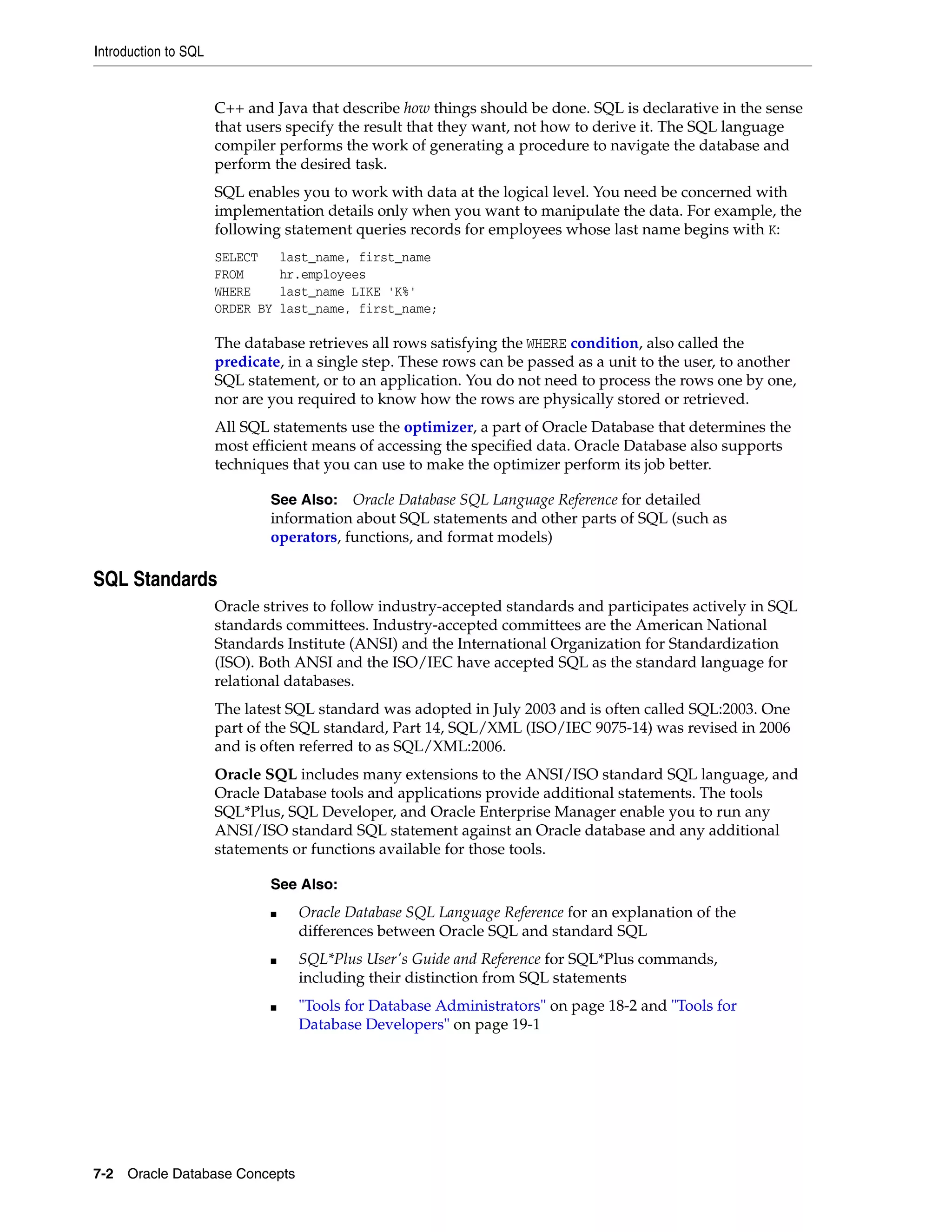 Introduction to SQL 7-2 Oracle Database Concepts C++ and Java that describe how things should be done. SQL is declarative in the sense that users specify the result that they want, not how to derive it. The SQL language compiler performs the work of generating a procedure to navigate the database and perform the desired task. SQL enables you to work with data at the logical level. You need be concerned with implementation details only when you want to manipulate the data. For example, the following statement queries records for employees whose last name begins with K: SELECT last_name, first_name FROM hr.employees WHERE last_name LIKE 'K%' ORDER BY last_name, first_name; The database retrieves all rows satisfying the WHERE condition, also called the predicate, in a single step. These rows can be passed as a unit to the user, to another SQL statement, or to an application. You do not need to process the rows one by one, nor are you required to know how the rows are physically stored or retrieved. All SQL statements use the optimizer, a part of Oracle Database that determines the most efficient means of accessing the specified data. Oracle Database also supports techniques that you can use to make the optimizer perform its job better. SQL Standards Oracle strives to follow industry-accepted standards and participates actively in SQL standards committees. Industry-accepted committees are the American National Standards Institute (ANSI) and the International Organization for Standardization (ISO). Both ANSI and the ISO/IEC have accepted SQL as the standard language for relational databases. The latest SQL standard was adopted in July 2003 and is often called SQL:2003. One part of the SQL standard, Part 14, SQL/XML (ISO/IEC 9075-14) was revised in 2006 and is often referred to as SQL/XML:2006. Oracle SQL includes many extensions to the ANSI/ISO standard SQL language, and Oracle Database tools and applications provide additional statements. The tools SQL*Plus, SQL Developer, and Oracle Enterprise Manager enable you to run any ANSI/ISO standard SQL statement against an Oracle database and any additional statements or functions available for those tools. See Also: Oracle Database SQL Language Reference for detailed information about SQL statements and other parts of SQL (such as operators, functions, and format models) See Also: ■ Oracle Database SQL Language Reference for an explanation of the differences between Oracle SQL and standard SQL ■ SQL*Plus User's Guide and Reference for SQL*Plus commands, including their distinction from SQL statements ■ "Tools for Database Administrators" on page 18-2 and "Tools for Database Developers" on page 19-1 