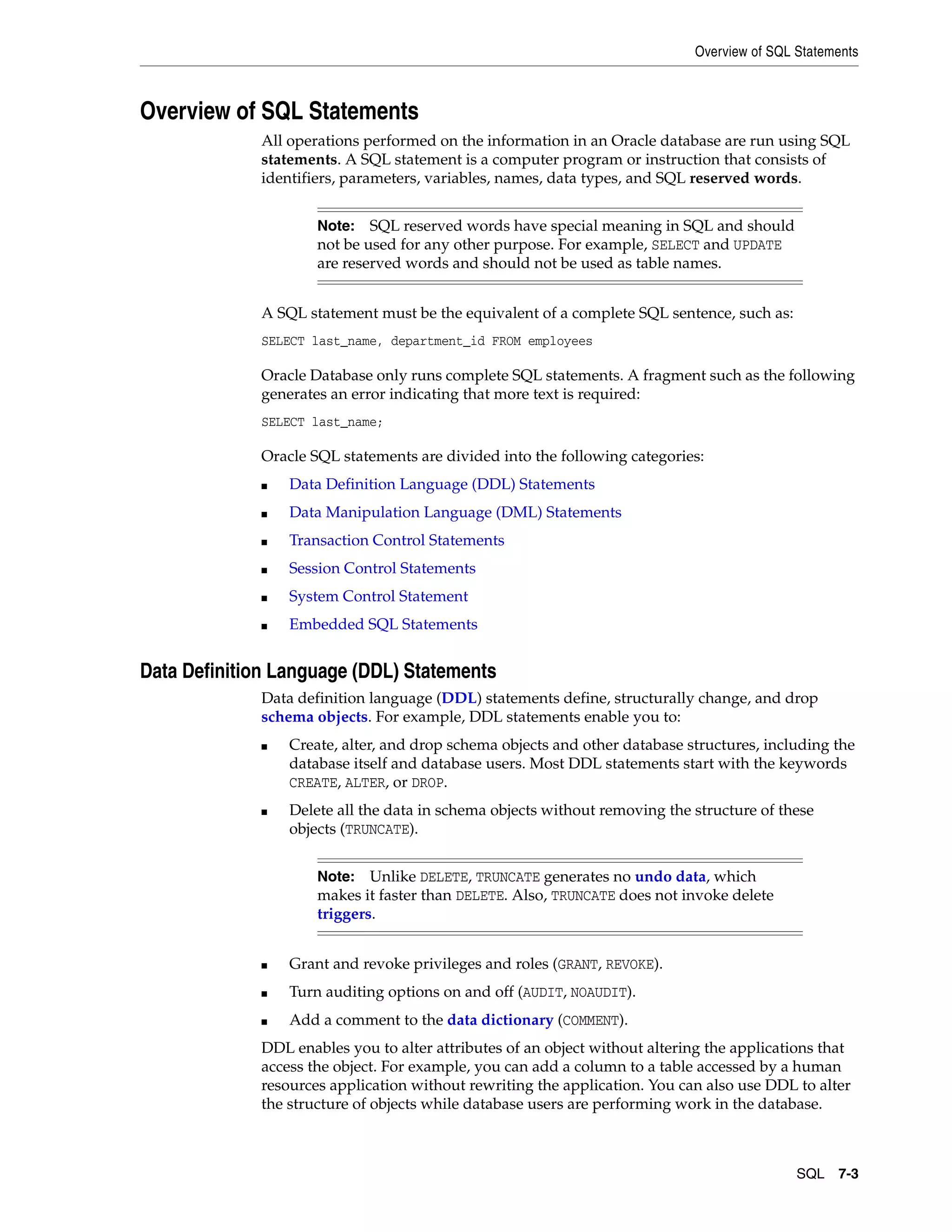 Overview of SQL Statements SQL 7-3 Overview of SQL Statements All operations performed on the information in an Oracle database are run using SQL statements. A SQL statement is a computer program or instruction that consists of identifiers, parameters, variables, names, data types, and SQL reserved words. A SQL statement must be the equivalent of a complete SQL sentence, such as: SELECT last_name, department_id FROM employees Oracle Database only runs complete SQL statements. A fragment such as the following generates an error indicating that more text is required: SELECT last_name; Oracle SQL statements are divided into the following categories: ■ Data Definition Language (DDL) Statements ■ Data Manipulation Language (DML) Statements ■ Transaction Control Statements ■ Session Control Statements ■ System Control Statement ■ Embedded SQL Statements Data Definition Language (DDL) Statements Data definition language (DDL) statements define, structurally change, and drop schema objects. For example, DDL statements enable you to: ■ Create, alter, and drop schema objects and other database structures, including the database itself and database users. Most DDL statements start with the keywords CREATE, ALTER, or DROP. ■ Delete all the data in schema objects without removing the structure of these objects (TRUNCATE). ■ Grant and revoke privileges and roles (GRANT, REVOKE). ■ Turn auditing options on and off (AUDIT, NOAUDIT). ■ Add a comment to the data dictionary (COMMENT). DDL enables you to alter attributes of an object without altering the applications that access the object. For example, you can add a column to a table accessed by a human resources application without rewriting the application. You can also use DDL to alter the structure of objects while database users are performing work in the database. Note: SQL reserved words have special meaning in SQL and should not be used for any other purpose. For example, SELECT and UPDATE are reserved words and should not be used as table names. Note: Unlike DELETE, TRUNCATE generates no undo data, which makes it faster than DELETE. Also, TRUNCATE does not invoke delete triggers. 