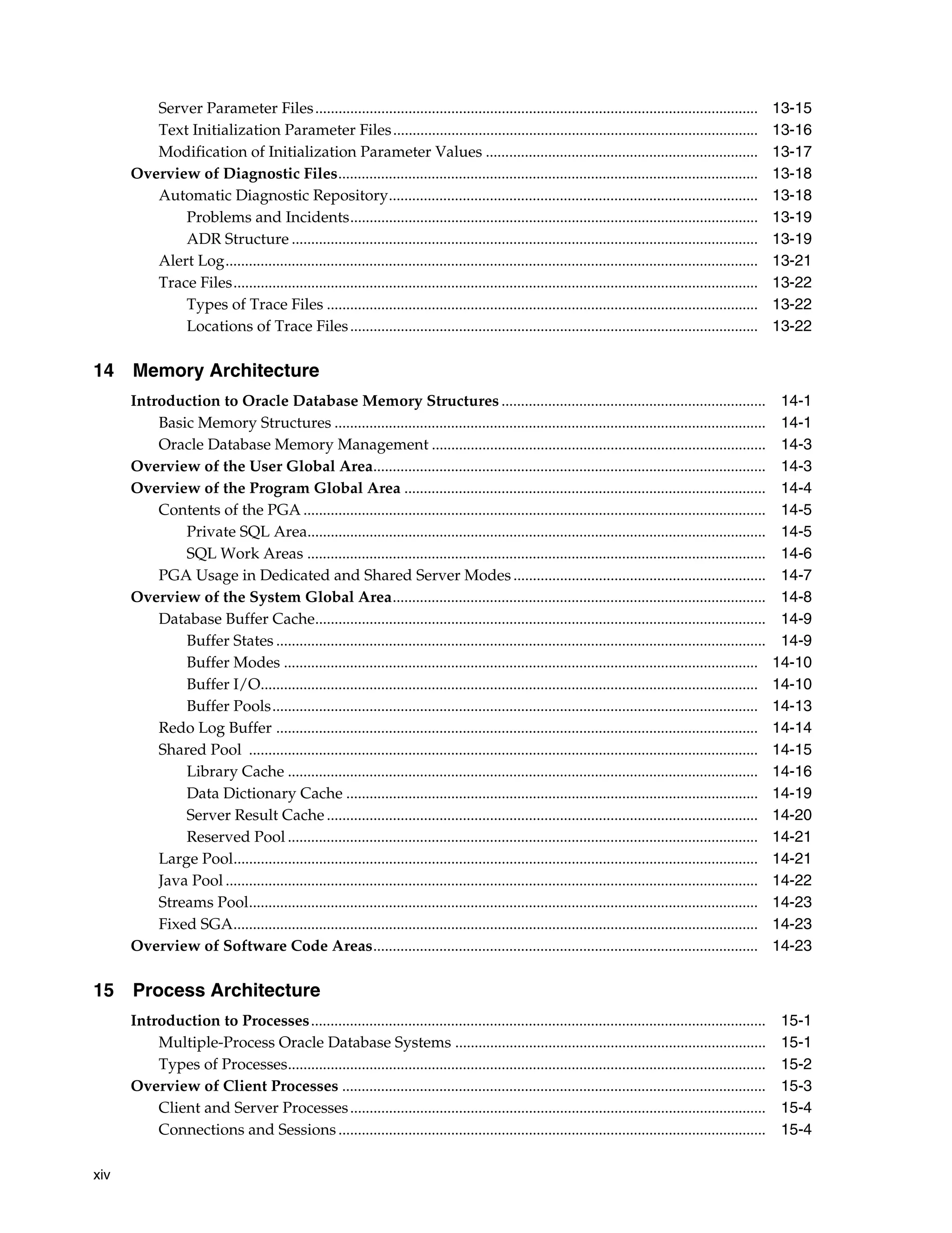 xiv Server Parameter Files.................................................................................................................. 13-15 Text Initialization Parameter Files.............................................................................................. 13-16 Modification of Initialization Parameter Values ...................................................................... 13-17 Overview of Diagnostic Files............................................................................................................ 13-18 Automatic Diagnostic Repository............................................................................................... 13-18 Problems and Incidents......................................................................................................... 13-19 ADR Structure ........................................................................................................................ 13-19 Alert Log......................................................................................................................................... 13-21 Trace Files....................................................................................................................................... 13-22 Types of Trace Files ............................................................................................................... 13-22 Locations of Trace Files......................................................................................................... 13-22 14 Memory Architecture Introduction to Oracle Database Memory Structures .................................................................... 14-1 Basic Memory Structures ............................................................................................................... 14-1 Oracle Database Memory Management ...................................................................................... 14-3 Overview of the User Global Area..................................................................................................... 14-3 Overview of the Program Global Area ............................................................................................. 14-4 Contents of the PGA ....................................................................................................................... 14-5 Private SQL Area...................................................................................................................... 14-5 SQL Work Areas ...................................................................................................................... 14-6 PGA Usage in Dedicated and Shared Server Modes................................................................. 14-7 Overview of the System Global Area................................................................................................ 14-8 Database Buffer Cache.................................................................................................................... 14-9 Buffer States .............................................................................................................................. 14-9 Buffer Modes .......................................................................................................................... 14-10 Buffer I/O................................................................................................................................ 14-10 Buffer Pools............................................................................................................................. 14-13 Redo Log Buffer ............................................................................................................................ 14-14 Shared Pool ................................................................................................................................... 14-15 Library Cache ......................................................................................................................... 14-16 Data Dictionary Cache .......................................................................................................... 14-19 Server Result Cache ............................................................................................................... 14-20 Reserved Pool ......................................................................................................................... 14-21 Large Pool....................................................................................................................................... 14-21 Java Pool ......................................................................................................................................... 14-22 Streams Pool................................................................................................................................... 14-23 Fixed SGA....................................................................................................................................... 14-23 Overview of Software Code Areas................................................................................................... 14-23 15 Process Architecture Introduction to Processes..................................................................................................................... 15-1 Multiple-Process Oracle Database Systems ................................................................................ 15-1 Types of Processes........................................................................................................................... 15-2 Overview of Client Processes ............................................................................................................. 15-3 Client and Server Processes........................................................................................................... 15-4 Connections and Sessions.............................................................................................................. 15-4 