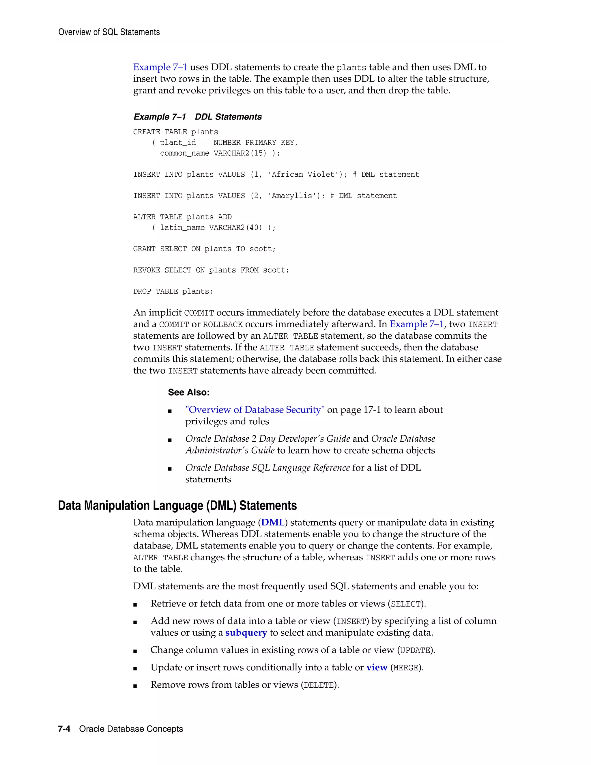 Overview of SQL Statements 7-4 Oracle Database Concepts Example 7–1 uses DDL statements to create the plants table and then uses DML to insert two rows in the table. The example then uses DDL to alter the table structure, grant and revoke privileges on this table to a user, and then drop the table. Example 7–1 DDL Statements CREATE TABLE plants ( plant_id NUMBER PRIMARY KEY, common_name VARCHAR2(15) ); INSERT INTO plants VALUES (1, 'African Violet'); # DML statement INSERT INTO plants VALUES (2, 'Amaryllis'); # DML statement ALTER TABLE plants ADD ( latin_name VARCHAR2(40) ); GRANT SELECT ON plants TO scott; REVOKE SELECT ON plants FROM scott; DROP TABLE plants; An implicit COMMIT occurs immediately before the database executes a DDL statement and a COMMIT or ROLLBACK occurs immediately afterward. In Example 7–1, two INSERT statements are followed by an ALTER TABLE statement, so the database commits the two INSERT statements. If the ALTER TABLE statement succeeds, then the database commits this statement; otherwise, the database rolls back this statement. In either case the two INSERT statements have already been committed. Data Manipulation Language (DML) Statements Data manipulation language (DML) statements query or manipulate data in existing schema objects. Whereas DDL statements enable you to change the structure of the database, DML statements enable you to query or change the contents. For example, ALTER TABLE changes the structure of a table, whereas INSERT adds one or more rows to the table. DML statements are the most frequently used SQL statements and enable you to: ■ Retrieve or fetch data from one or more tables or views (SELECT). ■ Add new rows of data into a table or view (INSERT) by specifying a list of column values or using a subquery to select and manipulate existing data. ■ Change column values in existing rows of a table or view (UPDATE). ■ Update or insert rows conditionally into a table or view (MERGE). ■ Remove rows from tables or views (DELETE). See Also: ■ "Overview of Database Security" on page 17-1 to learn about privileges and roles ■ Oracle Database 2 Day Developer's Guide and Oracle Database Administrator's Guide to learn how to create schema objects ■ Oracle Database SQL Language Reference for a list of DDL statements 