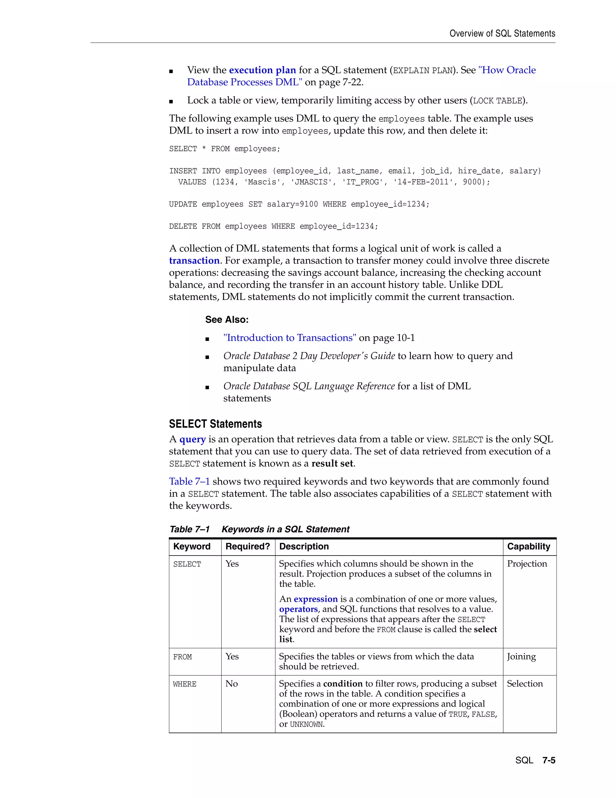 Overview of SQL Statements SQL 7-5 ■ View the execution plan for a SQL statement (EXPLAIN PLAN). See "How Oracle Database Processes DML" on page 7-22. ■ Lock a table or view, temporarily limiting access by other users (LOCK TABLE). The following example uses DML to query the employees table. The example uses DML to insert a row into employees, update this row, and then delete it: SELECT * FROM employees; INSERT INTO employees (employee_id, last_name, email, job_id, hire_date, salary) VALUES (1234, 'Mascis', 'JMASCIS', 'IT_PROG', '14-FEB-2011', 9000); UPDATE employees SET salary=9100 WHERE employee_id=1234; DELETE FROM employees WHERE employee_id=1234; A collection of DML statements that forms a logical unit of work is called a transaction. For example, a transaction to transfer money could involve three discrete operations: decreasing the savings account balance, increasing the checking account balance, and recording the transfer in an account history table. Unlike DDL statements, DML statements do not implicitly commit the current transaction. SELECT Statements A query is an operation that retrieves data from a table or view. SELECT is the only SQL statement that you can use to query data. The set of data retrieved from execution of a SELECT statement is known as a result set. Table 7–1 shows two required keywords and two keywords that are commonly found in a SELECT statement. The table also associates capabilities of a SELECT statement with the keywords. See Also: ■ "Introduction to Transactions" on page 10-1 ■ Oracle Database 2 Day Developer's Guide to learn how to query and manipulate data ■ Oracle Database SQL Language Reference for a list of DML statements Table 7–1 Keywords in a SQL Statement Keyword Required? Description Capability SELECT Yes Specifies which columns should be shown in the result. Projection produces a subset of the columns in the table. An expression is a combination of one or more values, operators, and SQL functions that resolves to a value. The list of expressions that appears after the SELECT keyword and before the FROM clause is called the select list. Projection FROM Yes Specifies the tables or views from which the data should be retrieved. Joining WHERE No Specifies a condition to filter rows, producing a subset of the rows in the table. A condition specifies a combination of one or more expressions and logical (Boolean) operators and returns a value of TRUE, FALSE, or UNKNOWN. Selection 