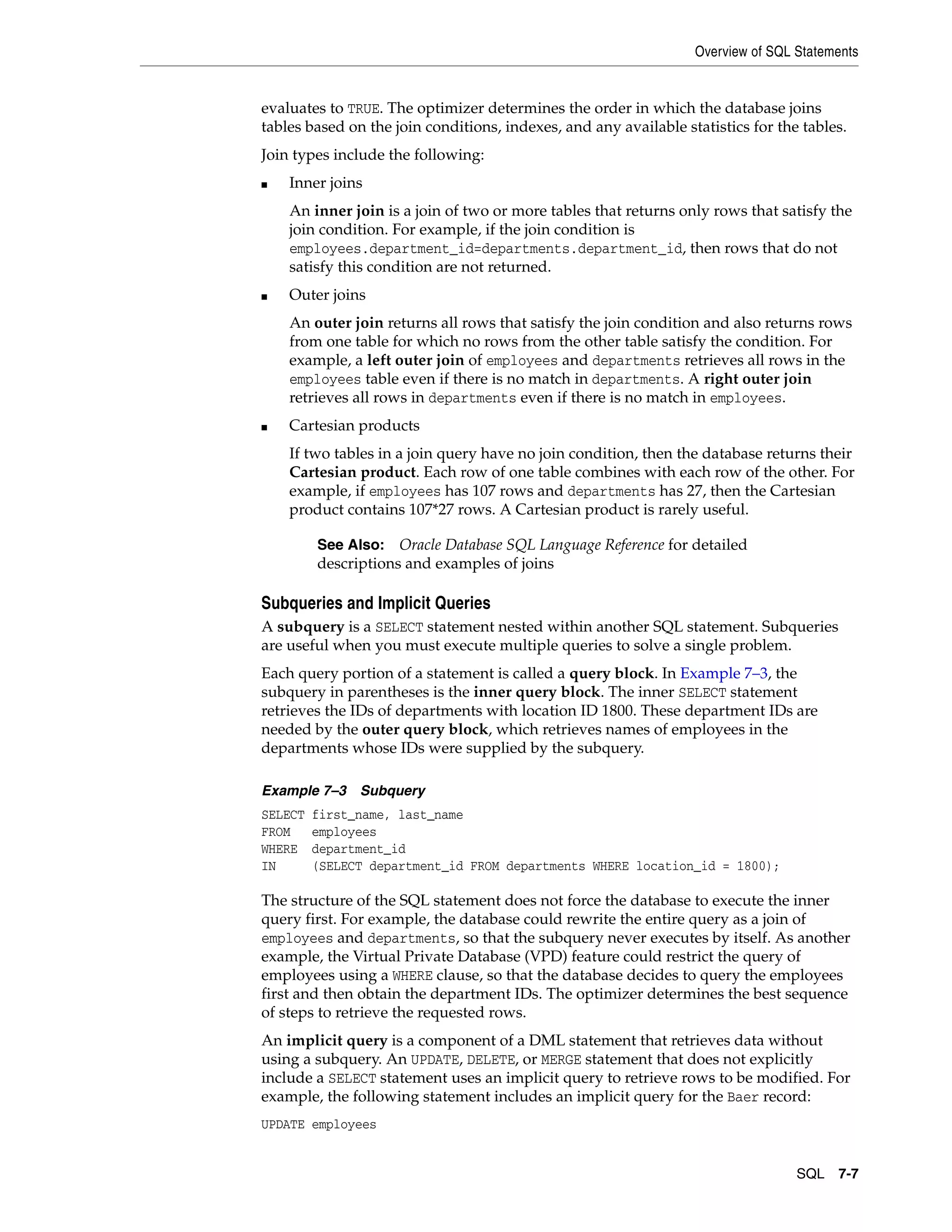 Overview of SQL Statements SQL 7-7 evaluates to TRUE. The optimizer determines the order in which the database joins tables based on the join conditions, indexes, and any available statistics for the tables. Join types include the following: ■ Inner joins An inner join is a join of two or more tables that returns only rows that satisfy the join condition. For example, if the join condition is employees.department_id=departments.department_id, then rows that do not satisfy this condition are not returned. ■ Outer joins An outer join returns all rows that satisfy the join condition and also returns rows from one table for which no rows from the other table satisfy the condition. For example, a left outer join of employees and departments retrieves all rows in the employees table even if there is no match in departments. A right outer join retrieves all rows in departments even if there is no match in employees. ■ Cartesian products If two tables in a join query have no join condition, then the database returns their Cartesian product. Each row of one table combines with each row of the other. For example, if employees has 107 rows and departments has 27, then the Cartesian product contains 107*27 rows. A Cartesian product is rarely useful. Subqueries and Implicit Queries A subquery is a SELECT statement nested within another SQL statement. Subqueries are useful when you must execute multiple queries to solve a single problem. Each query portion of a statement is called a query block. In Example 7–3, the subquery in parentheses is the inner query block. The inner SELECT statement retrieves the IDs of departments with location ID 1800. These department IDs are needed by the outer query block, which retrieves names of employees in the departments whose IDs were supplied by the subquery. Example 7–3 Subquery SELECT first_name, last_name FROM employees WHERE department_id IN (SELECT department_id FROM departments WHERE location_id = 1800); The structure of the SQL statement does not force the database to execute the inner query first. For example, the database could rewrite the entire query as a join of employees and departments, so that the subquery never executes by itself. As another example, the Virtual Private Database (VPD) feature could restrict the query of employees using a WHERE clause, so that the database decides to query the employees first and then obtain the department IDs. The optimizer determines the best sequence of steps to retrieve the requested rows. An implicit query is a component of a DML statement that retrieves data without using a subquery. An UPDATE, DELETE, or MERGE statement that does not explicitly include a SELECT statement uses an implicit query to retrieve rows to be modified. For example, the following statement includes an implicit query for the Baer record: UPDATE employees See Also: Oracle Database SQL Language Reference for detailed descriptions and examples of joins 