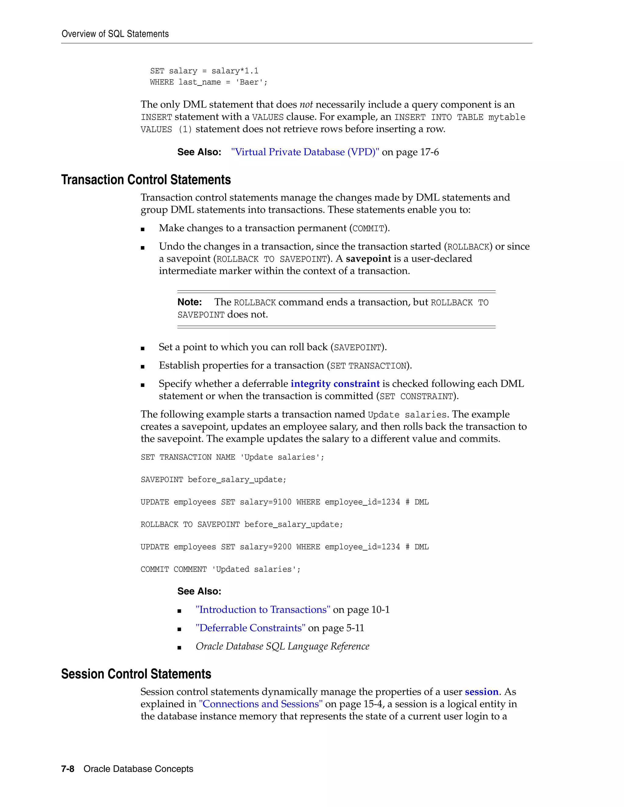 Overview of SQL Statements 7-8 Oracle Database Concepts SET salary = salary*1.1 WHERE last_name = 'Baer'; The only DML statement that does not necessarily include a query component is an INSERT statement with a VALUES clause. For example, an INSERT INTO TABLE mytable VALUES (1) statement does not retrieve rows before inserting a row. Transaction Control Statements Transaction control statements manage the changes made by DML statements and group DML statements into transactions. These statements enable you to: ■ Make changes to a transaction permanent (COMMIT). ■ Undo the changes in a transaction, since the transaction started (ROLLBACK) or since a savepoint (ROLLBACK TO SAVEPOINT). A savepoint is a user-declared intermediate marker within the context of a transaction. ■ Set a point to which you can roll back (SAVEPOINT). ■ Establish properties for a transaction (SET TRANSACTION). ■ Specify whether a deferrable integrity constraint is checked following each DML statement or when the transaction is committed (SET CONSTRAINT). The following example starts a transaction named Update salaries. The example creates a savepoint, updates an employee salary, and then rolls back the transaction to the savepoint. The example updates the salary to a different value and commits. SET TRANSACTION NAME 'Update salaries'; SAVEPOINT before_salary_update; UPDATE employees SET salary=9100 WHERE employee_id=1234 # DML ROLLBACK TO SAVEPOINT before_salary_update; UPDATE employees SET salary=9200 WHERE employee_id=1234 # DML COMMIT COMMENT 'Updated salaries'; Session Control Statements Session control statements dynamically manage the properties of a user session. As explained in "Connections and Sessions" on page 15-4, a session is a logical entity in the database instance memory that represents the state of a current user login to a See Also: "Virtual Private Database (VPD)" on page 17-6 Note: The ROLLBACK command ends a transaction, but ROLLBACK TO SAVEPOINT does not. See Also: ■ "Introduction to Transactions" on page 10-1 ■ "Deferrable Constraints" on page 5-11 ■ Oracle Database SQL Language Reference 