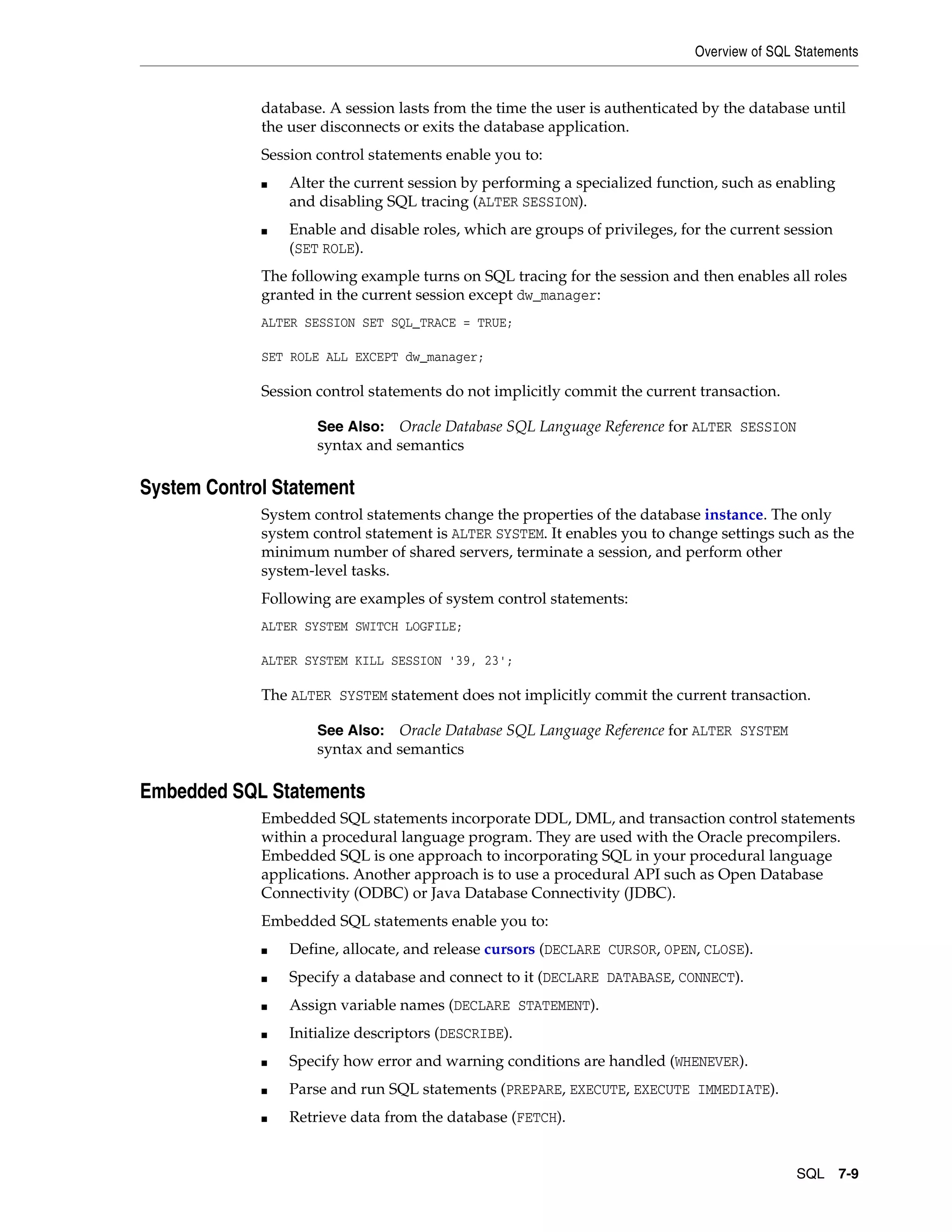 Overview of SQL Statements SQL 7-9 database. A session lasts from the time the user is authenticated by the database until the user disconnects or exits the database application. Session control statements enable you to: ■ Alter the current session by performing a specialized function, such as enabling and disabling SQL tracing (ALTER SESSION). ■ Enable and disable roles, which are groups of privileges, for the current session (SET ROLE). The following example turns on SQL tracing for the session and then enables all roles granted in the current session except dw_manager: ALTER SESSION SET SQL_TRACE = TRUE; SET ROLE ALL EXCEPT dw_manager; Session control statements do not implicitly commit the current transaction. System Control Statement System control statements change the properties of the database instance. The only system control statement is ALTER SYSTEM. It enables you to change settings such as the minimum number of shared servers, terminate a session, and perform other system-level tasks. Following are examples of system control statements: ALTER SYSTEM SWITCH LOGFILE; ALTER SYSTEM KILL SESSION '39, 23'; The ALTER SYSTEM statement does not implicitly commit the current transaction. Embedded SQL Statements Embedded SQL statements incorporate DDL, DML, and transaction control statements within a procedural language program. They are used with the Oracle precompilers. Embedded SQL is one approach to incorporating SQL in your procedural language applications. Another approach is to use a procedural API such as Open Database Connectivity (ODBC) or Java Database Connectivity (JDBC). Embedded SQL statements enable you to: ■ Define, allocate, and release cursors (DECLARE CURSOR, OPEN, CLOSE). ■ Specify a database and connect to it (DECLARE DATABASE, CONNECT). ■ Assign variable names (DECLARE STATEMENT). ■ Initialize descriptors (DESCRIBE). ■ Specify how error and warning conditions are handled (WHENEVER). ■ Parse and run SQL statements (PREPARE, EXECUTE, EXECUTE IMMEDIATE). ■ Retrieve data from the database (FETCH). See Also: Oracle Database SQL Language Reference for ALTER SESSION syntax and semantics See Also: Oracle Database SQL Language Reference for ALTER SYSTEM syntax and semantics 