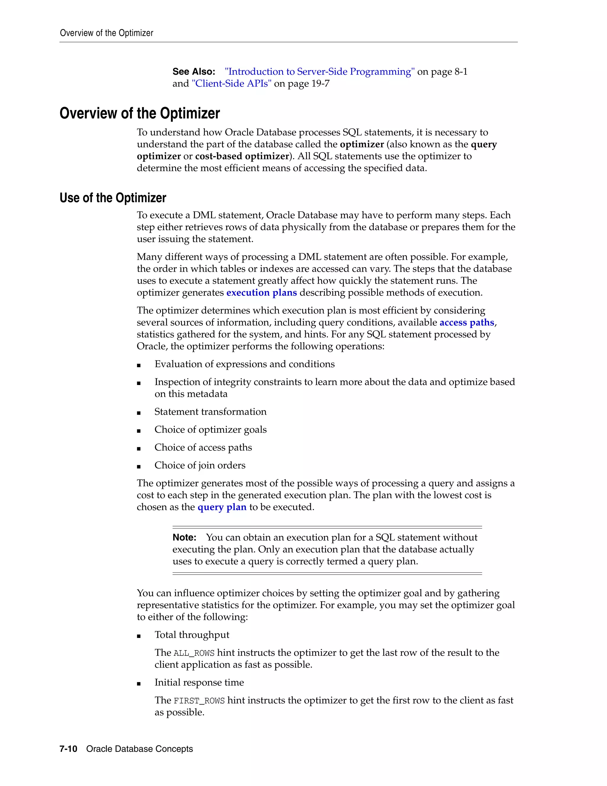 Overview of the Optimizer 7-10 Oracle Database Concepts Overview of the Optimizer To understand how Oracle Database processes SQL statements, it is necessary to understand the part of the database called the optimizer (also known as the query optimizer or cost-based optimizer). All SQL statements use the optimizer to determine the most efficient means of accessing the specified data. Use of the Optimizer To execute a DML statement, Oracle Database may have to perform many steps. Each step either retrieves rows of data physically from the database or prepares them for the user issuing the statement. Many different ways of processing a DML statement are often possible. For example, the order in which tables or indexes are accessed can vary. The steps that the database uses to execute a statement greatly affect how quickly the statement runs. The optimizer generates execution plans describing possible methods of execution. The optimizer determines which execution plan is most efficient by considering several sources of information, including query conditions, available access paths, statistics gathered for the system, and hints. For any SQL statement processed by Oracle, the optimizer performs the following operations: ■ Evaluation of expressions and conditions ■ Inspection of integrity constraints to learn more about the data and optimize based on this metadata ■ Statement transformation ■ Choice of optimizer goals ■ Choice of access paths ■ Choice of join orders The optimizer generates most of the possible ways of processing a query and assigns a cost to each step in the generated execution plan. The plan with the lowest cost is chosen as the query plan to be executed. You can influence optimizer choices by setting the optimizer goal and by gathering representative statistics for the optimizer. For example, you may set the optimizer goal to either of the following: ■ Total throughput The ALL_ROWS hint instructs the optimizer to get the last row of the result to the client application as fast as possible. ■ Initial response time The FIRST_ROWS hint instructs the optimizer to get the first row to the client as fast as possible. See Also: "Introduction to Server-Side Programming" on page 8-1 and "Client-Side APIs" on page 19-7 Note: You can obtain an execution plan for a SQL statement without executing the plan. Only an execution plan that the database actually uses to execute a query is correctly termed a query plan. 
