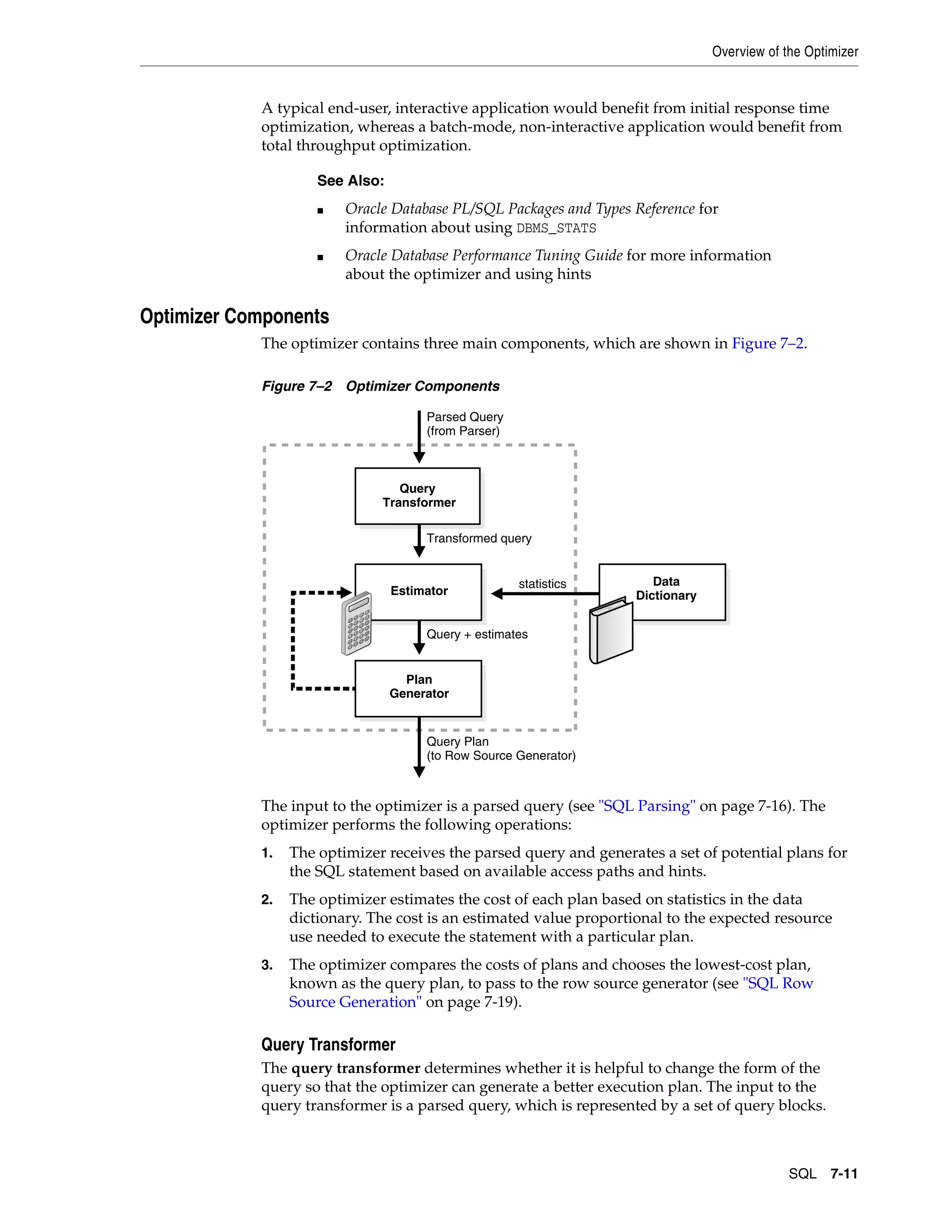 Overview of the Optimizer SQL 7-11 A typical end-user, interactive application would benefit from initial response time optimization, whereas a batch-mode, non-interactive application would benefit from total throughput optimization. Optimizer Components The optimizer contains three main components, which are shown in Figure 7–2. Figure 7–2 Optimizer Components The input to the optimizer is a parsed query (see "SQL Parsing" on page 7-16). The optimizer performs the following operations: 1. The optimizer receives the parsed query and generates a set of potential plans for the SQL statement based on available access paths and hints. 2. The optimizer estimates the cost of each plan based on statistics in the data dictionary. The cost is an estimated value proportional to the expected resource use needed to execute the statement with a particular plan. 3. The optimizer compares the costs of plans and chooses the lowest-cost plan, known as the query plan, to pass to the row source generator (see "SQL Row Source Generation" on page 7-19). Query Transformer The query transformer determines whether it is helpful to change the form of the query so that the optimizer can generate a better execution plan. The input to the query transformer is a parsed query, which is represented by a set of query blocks. See Also: ■ Oracle Database PL/SQL Packages and Types Reference for information about using DBMS_STATS ■ Oracle Database Performance Tuning Guide for more information about the optimizer and using hints Query Transformer Estimator Plan Generator Parsed Query (from Parser) Query Plan (to Row Source Generator) Transformed query Query + estimates Data Dictionary statistics 
