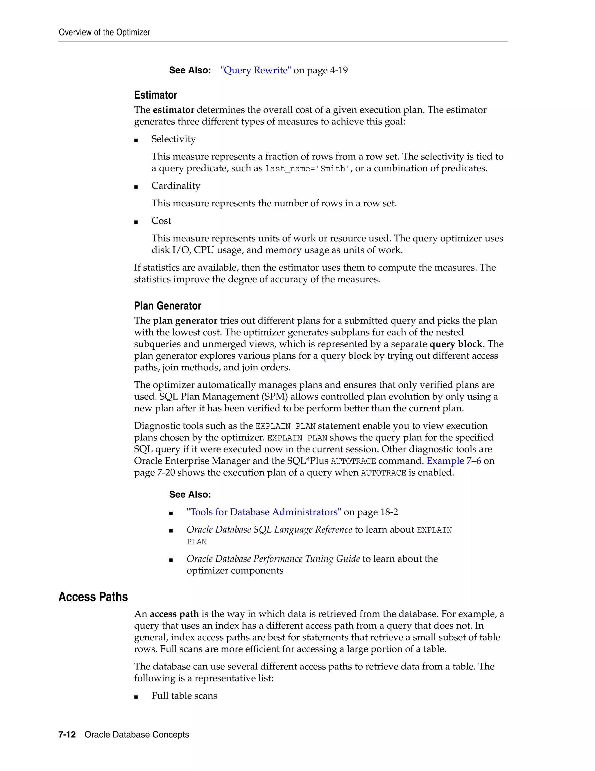 Overview of the Optimizer 7-12 Oracle Database Concepts Estimator The estimator determines the overall cost of a given execution plan. The estimator generates three different types of measures to achieve this goal: ■ Selectivity This measure represents a fraction of rows from a row set. The selectivity is tied to a query predicate, such as last_name='Smith', or a combination of predicates. ■ Cardinality This measure represents the number of rows in a row set. ■ Cost This measure represents units of work or resource used. The query optimizer uses disk I/O, CPU usage, and memory usage as units of work. If statistics are available, then the estimator uses them to compute the measures. The statistics improve the degree of accuracy of the measures. Plan Generator The plan generator tries out different plans for a submitted query and picks the plan with the lowest cost. The optimizer generates subplans for each of the nested subqueries and unmerged views, which is represented by a separate query block. The plan generator explores various plans for a query block by trying out different access paths, join methods, and join orders. The optimizer automatically manages plans and ensures that only verified plans are used. SQL Plan Management (SPM) allows controlled plan evolution by only using a new plan after it has been verified to be perform better than the current plan. Diagnostic tools such as the EXPLAIN PLAN statement enable you to view execution plans chosen by the optimizer. EXPLAIN PLAN shows the query plan for the specified SQL query if it were executed now in the current session. Other diagnostic tools are Oracle Enterprise Manager and the SQL*Plus AUTOTRACE command. Example 7–6 on page 7-20 shows the execution plan of a query when AUTOTRACE is enabled. Access Paths An access path is the way in which data is retrieved from the database. For example, a query that uses an index has a different access path from a query that does not. In general, index access paths are best for statements that retrieve a small subset of table rows. Full scans are more efficient for accessing a large portion of a table. The database can use several different access paths to retrieve data from a table. The following is a representative list: ■ Full table scans See Also: "Query Rewrite" on page 4-19 See Also: ■ "Tools for Database Administrators" on page 18-2 ■ Oracle Database SQL Language Reference to learn about EXPLAIN PLAN ■ Oracle Database Performance Tuning Guide to learn about the optimizer components 