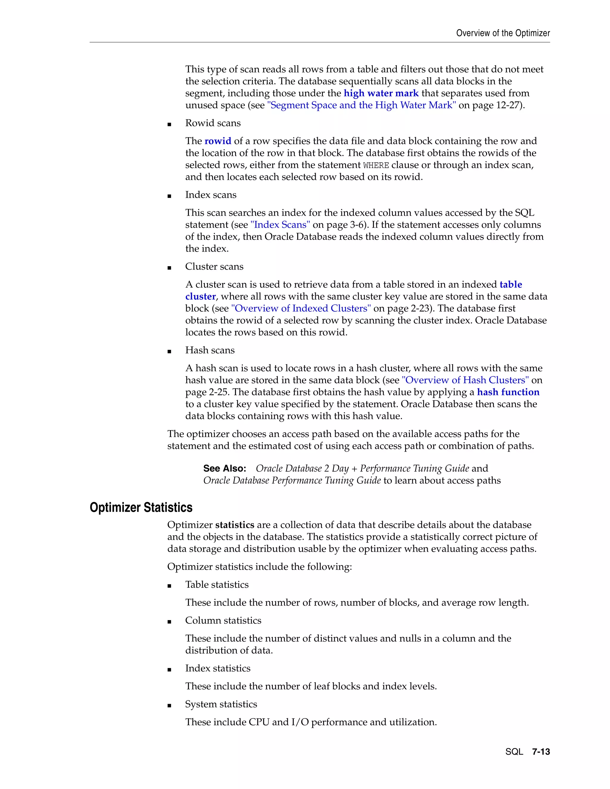 Overview of the Optimizer SQL 7-13 This type of scan reads all rows from a table and filters out those that do not meet the selection criteria. The database sequentially scans all data blocks in the segment, including those under the high water mark that separates used from unused space (see "Segment Space and the High Water Mark" on page 12-27). ■ Rowid scans The rowid of a row specifies the data file and data block containing the row and the location of the row in that block. The database first obtains the rowids of the selected rows, either from the statement WHERE clause or through an index scan, and then locates each selected row based on its rowid. ■ Index scans This scan searches an index for the indexed column values accessed by the SQL statement (see "Index Scans" on page 3-6). If the statement accesses only columns of the index, then Oracle Database reads the indexed column values directly from the index. ■ Cluster scans A cluster scan is used to retrieve data from a table stored in an indexed table cluster, where all rows with the same cluster key value are stored in the same data block (see "Overview of Indexed Clusters" on page 2-23). The database first obtains the rowid of a selected row by scanning the cluster index. Oracle Database locates the rows based on this rowid. ■ Hash scans A hash scan is used to locate rows in a hash cluster, where all rows with the same hash value are stored in the same data block (see "Overview of Hash Clusters" on page 2-25. The database first obtains the hash value by applying a hash function to a cluster key value specified by the statement. Oracle Database then scans the data blocks containing rows with this hash value. The optimizer chooses an access path based on the available access paths for the statement and the estimated cost of using each access path or combination of paths. Optimizer Statistics Optimizer statistics are a collection of data that describe details about the database and the objects in the database. The statistics provide a statistically correct picture of data storage and distribution usable by the optimizer when evaluating access paths. Optimizer statistics include the following: ■ Table statistics These include the number of rows, number of blocks, and average row length. ■ Column statistics These include the number of distinct values and nulls in a column and the distribution of data. ■ Index statistics These include the number of leaf blocks and index levels. ■ System statistics These include CPU and I/O performance and utilization. See Also: Oracle Database 2 Day + Performance Tuning Guide and Oracle Database Performance Tuning Guide to learn about access paths 