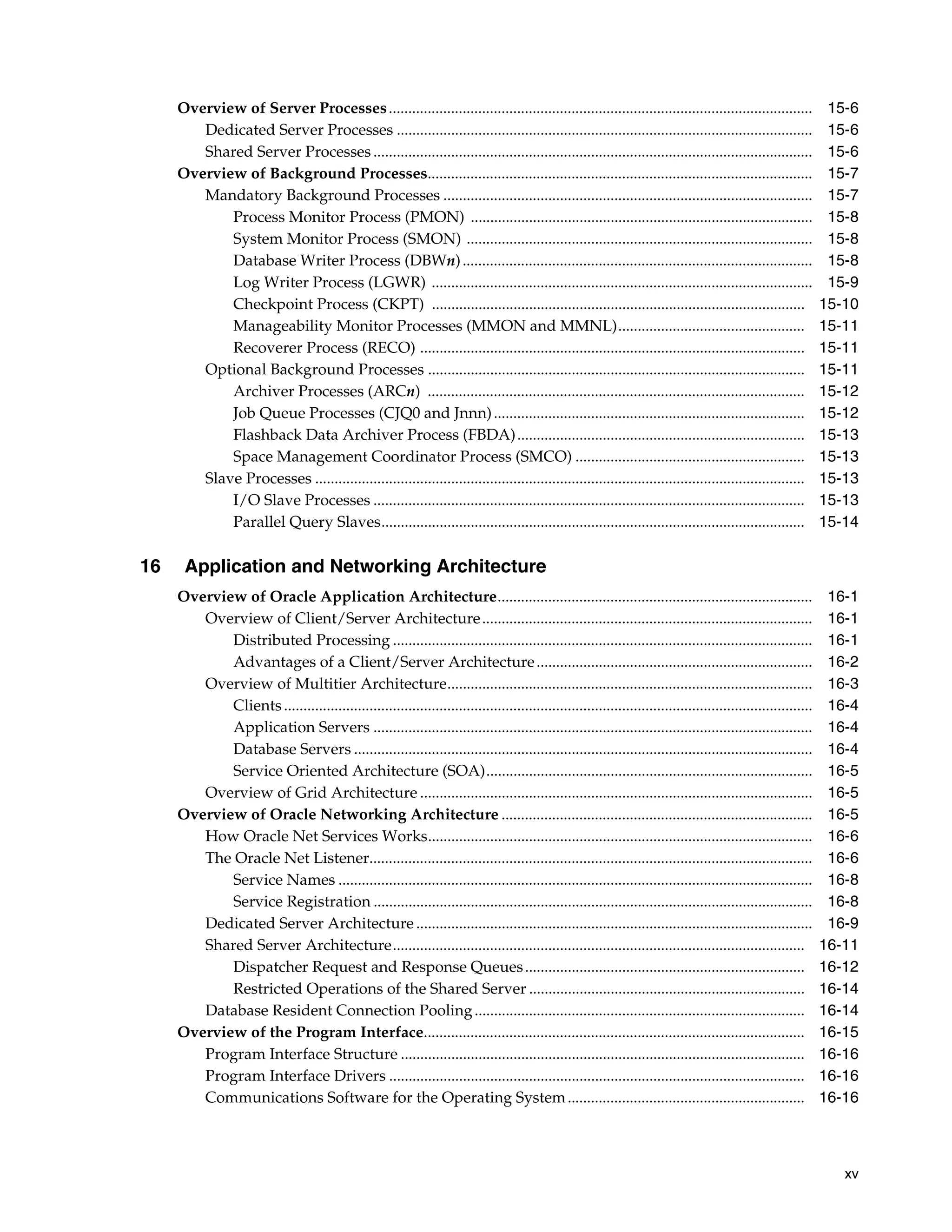 xv Overview of Server Processes............................................................................................................. 15-6 Dedicated Server Processes ........................................................................................................... 15-6 Shared Server Processes................................................................................................................. 15-6 Overview of Background Processes................................................................................................... 15-7 Mandatory Background Processes ............................................................................................... 15-7 Process Monitor Process (PMON) ........................................................................................ 15-8 System Monitor Process (SMON) ......................................................................................... 15-8 Database Writer Process (DBWn).......................................................................................... 15-8 Log Writer Process (LGWR) .................................................................................................. 15-9 Checkpoint Process (CKPT) ................................................................................................ 15-10 Manageability Monitor Processes (MMON and MMNL)................................................ 15-11 Recoverer Process (RECO) ................................................................................................... 15-11 Optional Background Processes ................................................................................................. 15-11 Archiver Processes (ARCn) ................................................................................................. 15-12 Job Queue Processes (CJQ0 and Jnnn)................................................................................ 15-12 Flashback Data Archiver Process (FBDA).......................................................................... 15-13 Space Management Coordinator Process (SMCO) ........................................................... 15-13 Slave Processes .............................................................................................................................. 15-13 I/O Slave Processes ............................................................................................................... 15-13 Parallel Query Slaves............................................................................................................. 15-14 16 Application and Networking Architecture Overview of Oracle Application Architecture................................................................................. 16-1 Overview of Client/Server Architecture..................................................................................... 16-1 Distributed Processing ............................................................................................................ 16-1 Advantages of a Client/Server Architecture....................................................................... 16-2 Overview of Multitier Architecture.............................................................................................. 16-3 Clients........................................................................................................................................ 16-4 Application Servers ................................................................................................................. 16-4 Database Servers ...................................................................................................................... 16-4 Service Oriented Architecture (SOA).................................................................................... 16-5 Overview of Grid Architecture ..................................................................................................... 16-5 Overview of Oracle Networking Architecture ................................................................................ 16-5 How Oracle Net Services Works................................................................................................... 16-6 The Oracle Net Listener.................................................................................................................. 16-6 Service Names .......................................................................................................................... 16-8 Service Registration ................................................................................................................. 16-8 Dedicated Server Architecture ...................................................................................................... 16-9 Shared Server Architecture.......................................................................................................... 16-11 Dispatcher Request and Response Queues........................................................................ 16-12 Restricted Operations of the Shared Server ....................................................................... 16-14 Database Resident Connection Pooling..................................................................................... 16-14 Overview of the Program Interface.................................................................................................. 16-15 Program Interface Structure ........................................................................................................ 16-16 Program Interface Drivers ........................................................................................................... 16-16 Communications Software for the Operating System............................................................. 16-16 