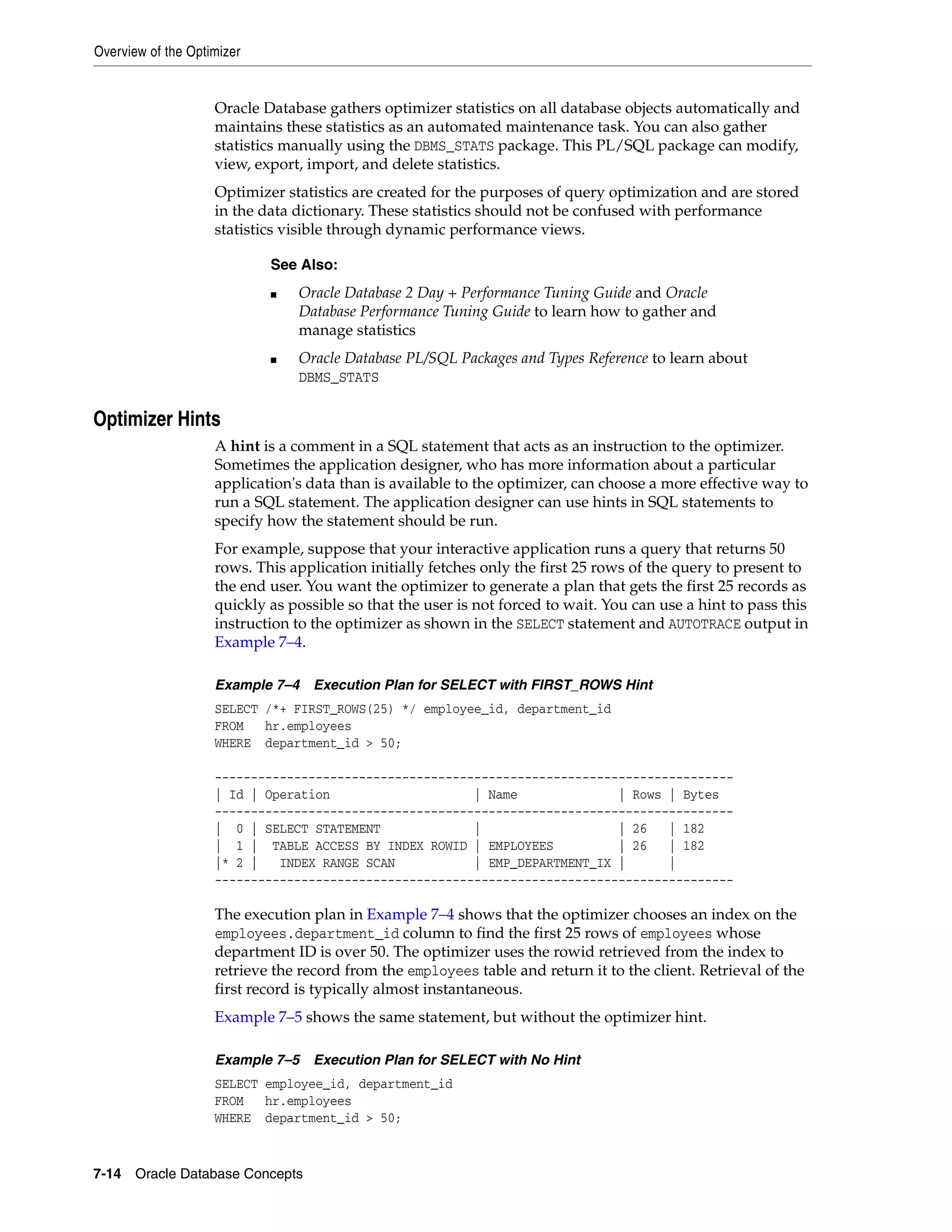 Overview of the Optimizer 7-14 Oracle Database Concepts Oracle Database gathers optimizer statistics on all database objects automatically and maintains these statistics as an automated maintenance task. You can also gather statistics manually using the DBMS_STATS package. This PL/SQL package can modify, view, export, import, and delete statistics. Optimizer statistics are created for the purposes of query optimization and are stored in the data dictionary. These statistics should not be confused with performance statistics visible through dynamic performance views. Optimizer Hints A hint is a comment in a SQL statement that acts as an instruction to the optimizer. Sometimes the application designer, who has more information about a particular application's data than is available to the optimizer, can choose a more effective way to run a SQL statement. The application designer can use hints in SQL statements to specify how the statement should be run. For example, suppose that your interactive application runs a query that returns 50 rows. This application initially fetches only the first 25 rows of the query to present to the end user. You want the optimizer to generate a plan that gets the first 25 records as quickly as possible so that the user is not forced to wait. You can use a hint to pass this instruction to the optimizer as shown in the SELECT statement and AUTOTRACE output in Example 7–4. Example 7–4 Execution Plan for SELECT with FIRST_ROWS Hint SELECT /*+ FIRST_ROWS(25) */ employee_id, department_id FROM hr.employees WHERE department_id > 50; ------------------------------------------------------------------------ | Id | Operation | Name | Rows | Bytes ------------------------------------------------------------------------ | 0 | SELECT STATEMENT | | 26 | 182 | 1 | TABLE ACCESS BY INDEX ROWID | EMPLOYEES | 26 | 182 |* 2 | INDEX RANGE SCAN | EMP_DEPARTMENT_IX | | ------------------------------------------------------------------------ The execution plan in Example 7–4 shows that the optimizer chooses an index on the employees.department_id column to find the first 25 rows of employees whose department ID is over 50. The optimizer uses the rowid retrieved from the index to retrieve the record from the employees table and return it to the client. Retrieval of the first record is typically almost instantaneous. Example 7–5 shows the same statement, but without the optimizer hint. Example 7–5 Execution Plan for SELECT with No Hint SELECT employee_id, department_id FROM hr.employees WHERE department_id > 50; See Also: ■ Oracle Database 2 Day + Performance Tuning Guide and Oracle Database Performance Tuning Guide to learn how to gather and manage statistics ■ Oracle Database PL/SQL Packages and Types Reference to learn about DBMS_STATS 