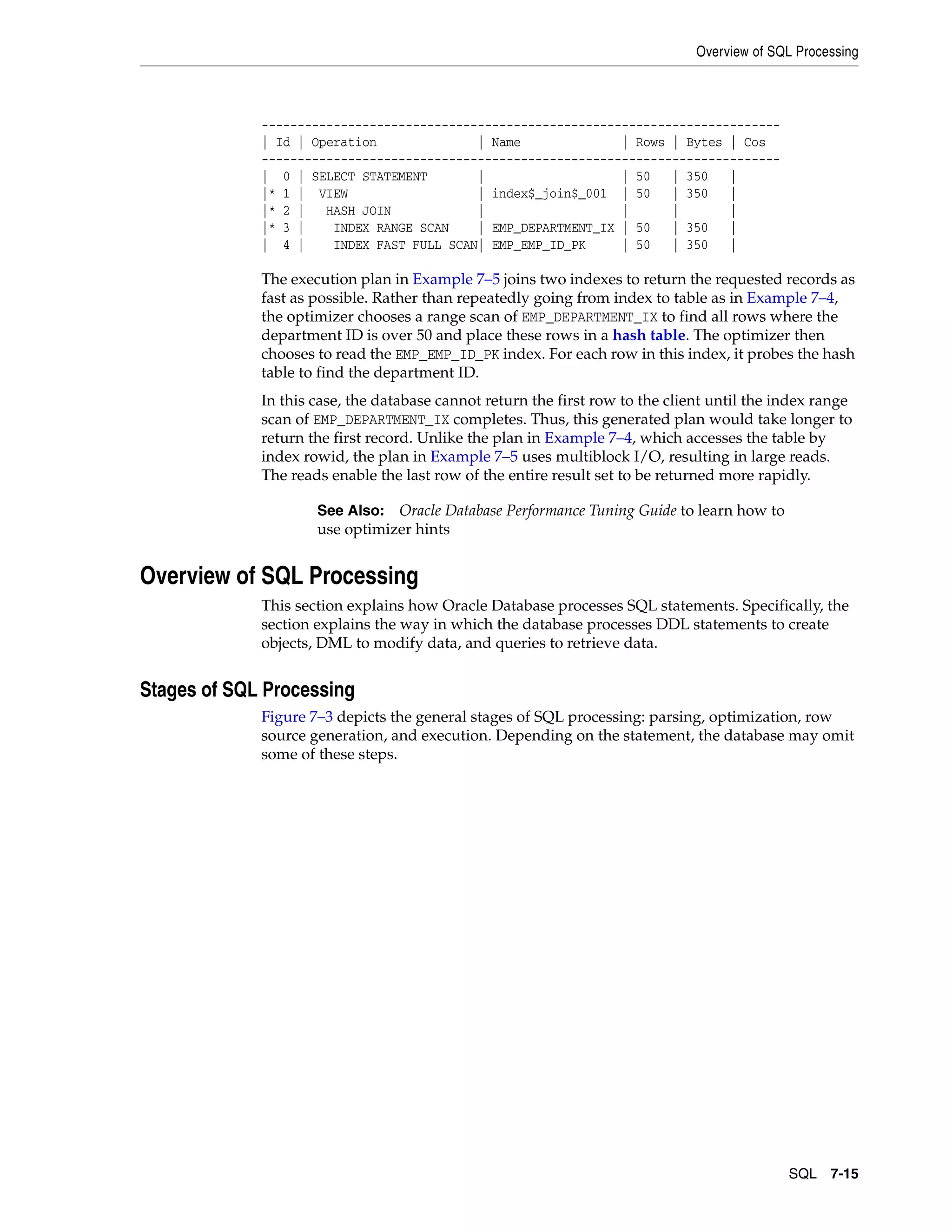 Overview of SQL Processing SQL 7-15 ------------------------------------------------------------------------ | Id | Operation | Name | Rows | Bytes | Cos ------------------------------------------------------------------------ | 0 | SELECT STATEMENT | | 50 | 350 | |* 1 | VIEW | index$_join$_001 | 50 | 350 | |* 2 | HASH JOIN | | | | |* 3 | INDEX RANGE SCAN | EMP_DEPARTMENT_IX | 50 | 350 | | 4 | INDEX FAST FULL SCAN| EMP_EMP_ID_PK | 50 | 350 | The execution plan in Example 7–5 joins two indexes to return the requested records as fast as possible. Rather than repeatedly going from index to table as in Example 7–4, the optimizer chooses a range scan of EMP_DEPARTMENT_IX to find all rows where the department ID is over 50 and place these rows in a hash table. The optimizer then chooses to read the EMP_EMP_ID_PK index. For each row in this index, it probes the hash table to find the department ID. In this case, the database cannot return the first row to the client until the index range scan of EMP_DEPARTMENT_IX completes. Thus, this generated plan would take longer to return the first record. Unlike the plan in Example 7–4, which accesses the table by index rowid, the plan in Example 7–5 uses multiblock I/O, resulting in large reads. The reads enable the last row of the entire result set to be returned more rapidly. Overview of SQL Processing This section explains how Oracle Database processes SQL statements. Specifically, the section explains the way in which the database processes DDL statements to create objects, DML to modify data, and queries to retrieve data. Stages of SQL Processing Figure 7–3 depicts the general stages of SQL processing: parsing, optimization, row source generation, and execution. Depending on the statement, the database may omit some of these steps. See Also: Oracle Database Performance Tuning Guide to learn how to use optimizer hints 