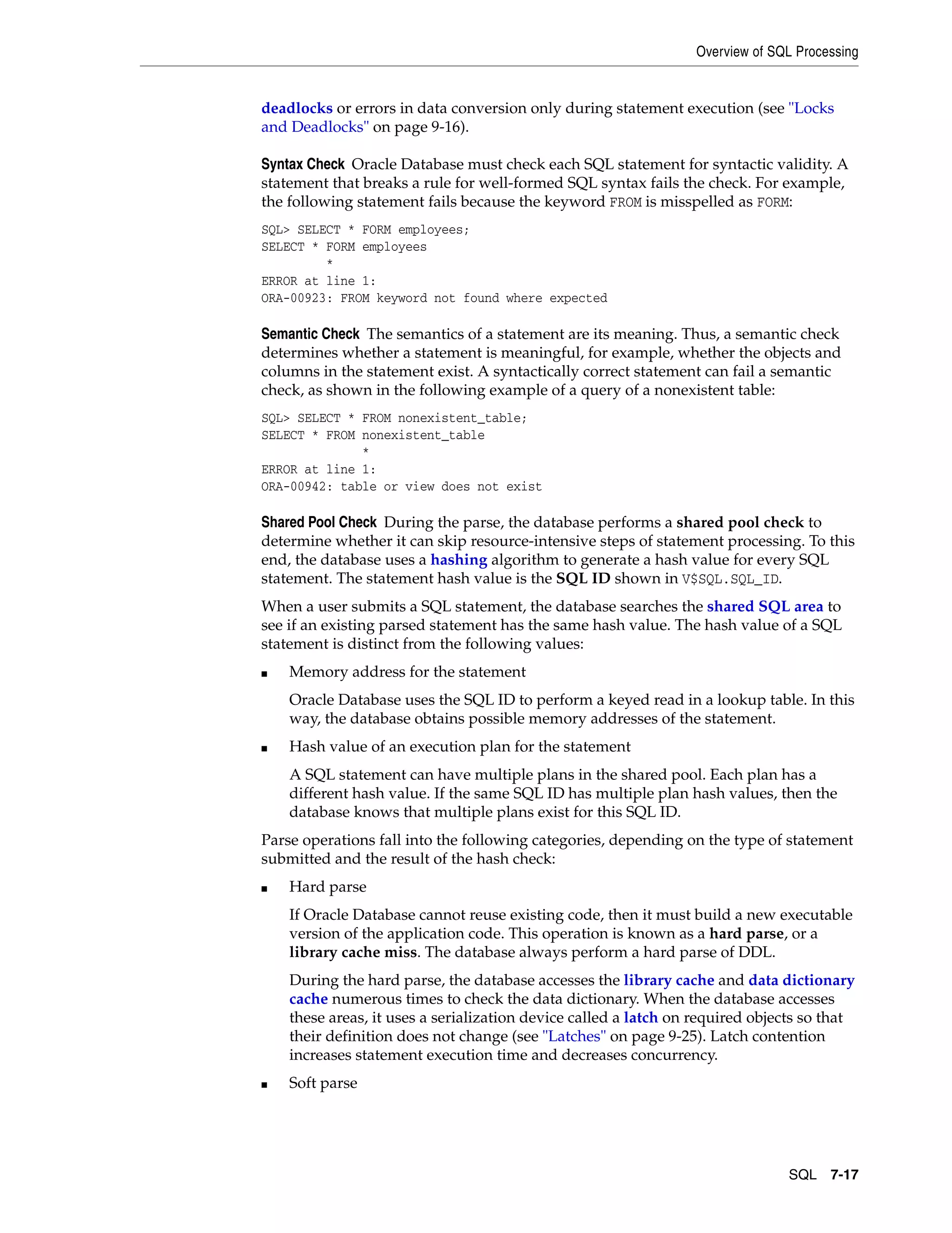 Overview of SQL Processing SQL 7-17 deadlocks or errors in data conversion only during statement execution (see "Locks and Deadlocks" on page 9-16). Syntax Check Oracle Database must check each SQL statement for syntactic validity. A statement that breaks a rule for well-formed SQL syntax fails the check. For example, the following statement fails because the keyword FROM is misspelled as FORM: SQL> SELECT * FORM employees; SELECT * FORM employees * ERROR at line 1: ORA-00923: FROM keyword not found where expected Semantic Check The semantics of a statement are its meaning. Thus, a semantic check determines whether a statement is meaningful, for example, whether the objects and columns in the statement exist. A syntactically correct statement can fail a semantic check, as shown in the following example of a query of a nonexistent table: SQL> SELECT * FROM nonexistent_table; SELECT * FROM nonexistent_table * ERROR at line 1: ORA-00942: table or view does not exist Shared Pool Check During the parse, the database performs a shared pool check to determine whether it can skip resource-intensive steps of statement processing. To this end, the database uses a hashing algorithm to generate a hash value for every SQL statement. The statement hash value is the SQL ID shown in V$SQL.SQL_ID. When a user submits a SQL statement, the database searches the shared SQL area to see if an existing parsed statement has the same hash value. The hash value of a SQL statement is distinct from the following values: ■ Memory address for the statement Oracle Database uses the SQL ID to perform a keyed read in a lookup table. In this way, the database obtains possible memory addresses of the statement. ■ Hash value of an execution plan for the statement A SQL statement can have multiple plans in the shared pool. Each plan has a different hash value. If the same SQL ID has multiple plan hash values, then the database knows that multiple plans exist for this SQL ID. Parse operations fall into the following categories, depending on the type of statement submitted and the result of the hash check: ■ Hard parse If Oracle Database cannot reuse existing code, then it must build a new executable version of the application code. This operation is known as a hard parse, or a library cache miss. The database always perform a hard parse of DDL. During the hard parse, the database accesses the library cache and data dictionary cache numerous times to check the data dictionary. When the database accesses these areas, it uses a serialization device called a latch on required objects so that their definition does not change (see "Latches" on page 9-25). Latch contention increases statement execution time and decreases concurrency. ■ Soft parse 