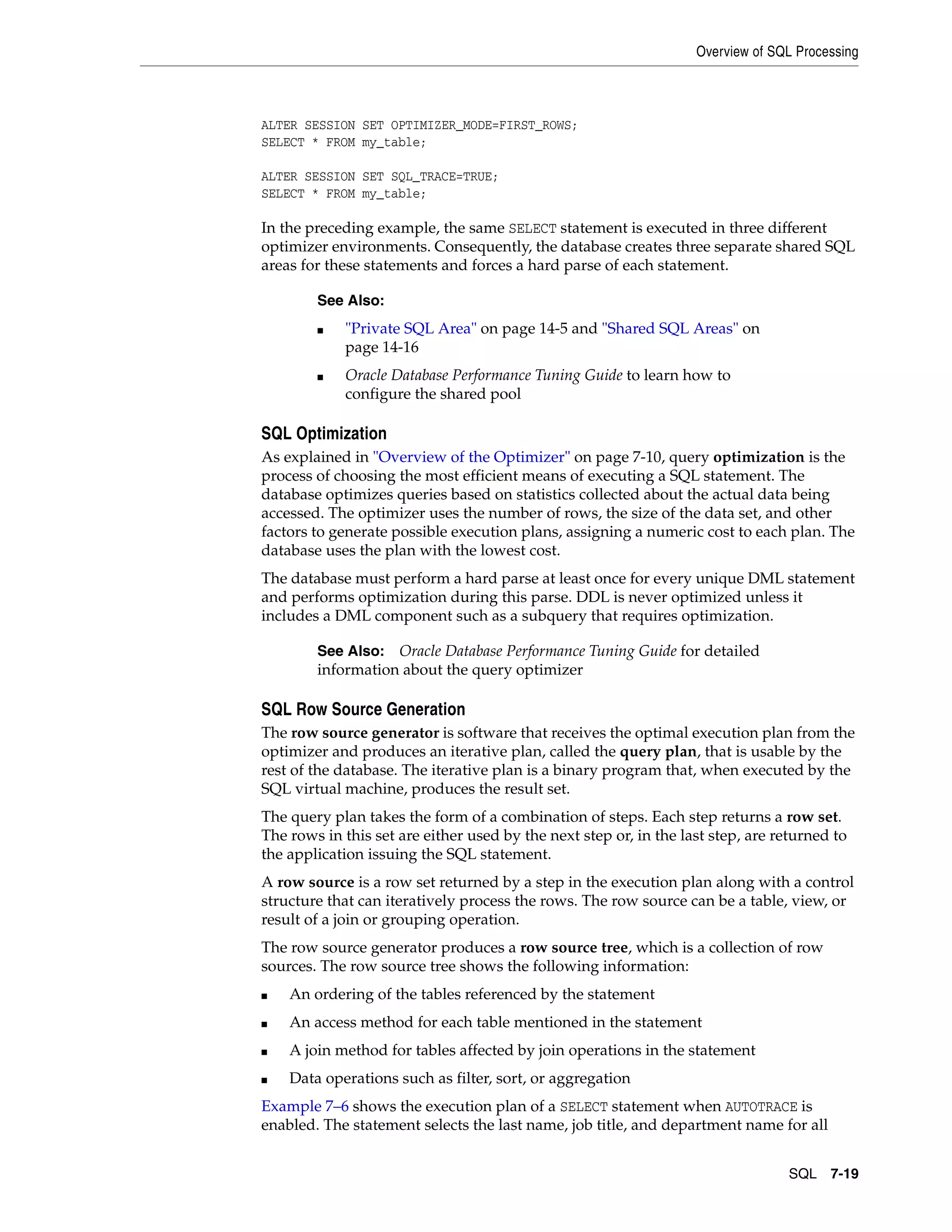 Overview of SQL Processing SQL 7-19 ALTER SESSION SET OPTIMIZER_MODE=FIRST_ROWS; SELECT * FROM my_table; ALTER SESSION SET SQL_TRACE=TRUE; SELECT * FROM my_table; In the preceding example, the same SELECT statement is executed in three different optimizer environments. Consequently, the database creates three separate shared SQL areas for these statements and forces a hard parse of each statement. SQL Optimization As explained in "Overview of the Optimizer" on page 7-10, query optimization is the process of choosing the most efficient means of executing a SQL statement. The database optimizes queries based on statistics collected about the actual data being accessed. The optimizer uses the number of rows, the size of the data set, and other factors to generate possible execution plans, assigning a numeric cost to each plan. The database uses the plan with the lowest cost. The database must perform a hard parse at least once for every unique DML statement and performs optimization during this parse. DDL is never optimized unless it includes a DML component such as a subquery that requires optimization. SQL Row Source Generation The row source generator is software that receives the optimal execution plan from the optimizer and produces an iterative plan, called the query plan, that is usable by the rest of the database. The iterative plan is a binary program that, when executed by the SQL virtual machine, produces the result set. The query plan takes the form of a combination of steps. Each step returns a row set. The rows in this set are either used by the next step or, in the last step, are returned to the application issuing the SQL statement. A row source is a row set returned by a step in the execution plan along with a control structure that can iteratively process the rows. The row source can be a table, view, or result of a join or grouping operation. The row source generator produces a row source tree, which is a collection of row sources. The row source tree shows the following information: ■ An ordering of the tables referenced by the statement ■ An access method for each table mentioned in the statement ■ A join method for tables affected by join operations in the statement ■ Data operations such as filter, sort, or aggregation Example 7–6 shows the execution plan of a SELECT statement when AUTOTRACE is enabled. The statement selects the last name, job title, and department name for all See Also: ■ "Private SQL Area" on page 14-5 and "Shared SQL Areas" on page 14-16 ■ Oracle Database Performance Tuning Guide to learn how to configure the shared pool See Also: Oracle Database Performance Tuning Guide for detailed information about the query optimizer 