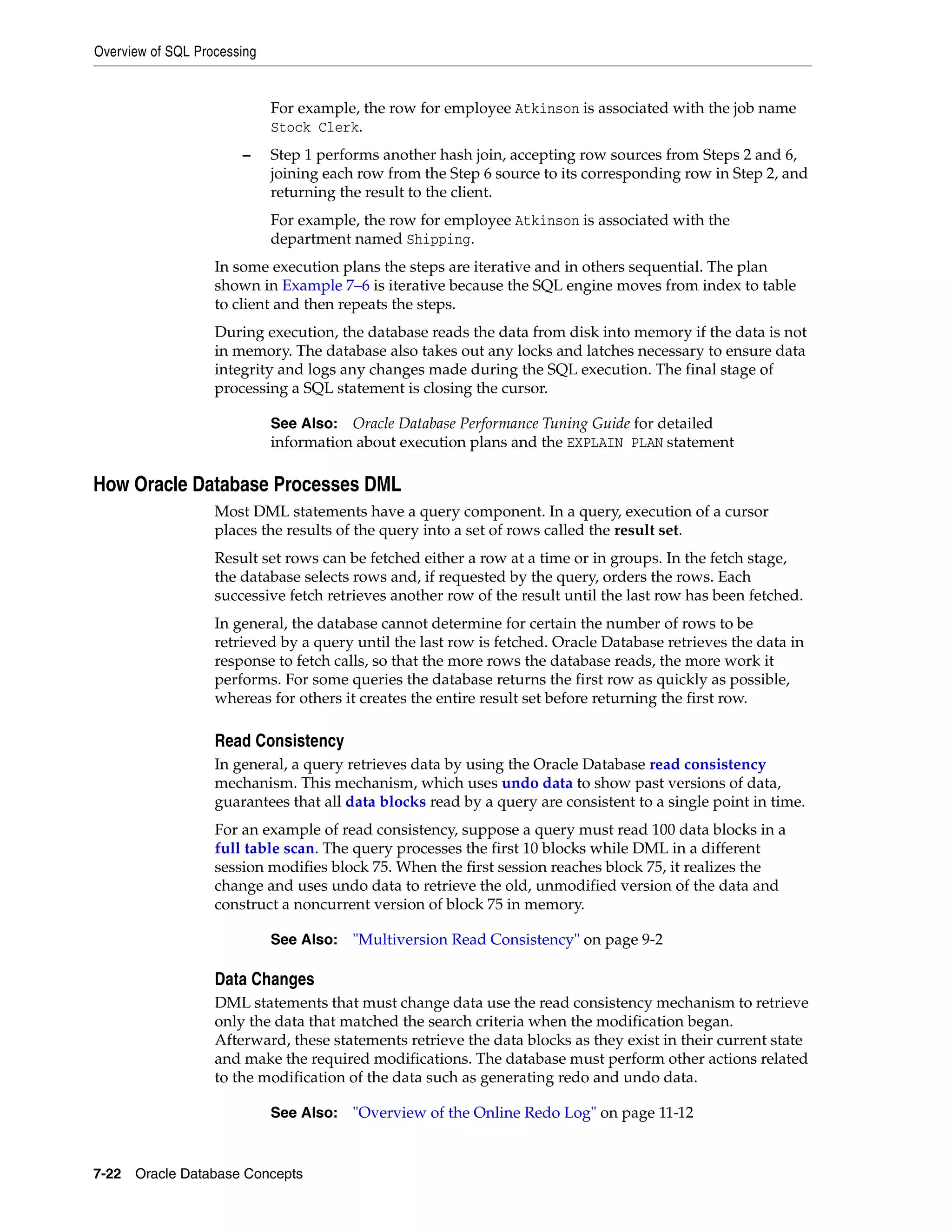 Overview of SQL Processing 7-22 Oracle Database Concepts For example, the row for employee Atkinson is associated with the job name Stock Clerk. – Step 1 performs another hash join, accepting row sources from Steps 2 and 6, joining each row from the Step 6 source to its corresponding row in Step 2, and returning the result to the client. For example, the row for employee Atkinson is associated with the department named Shipping. In some execution plans the steps are iterative and in others sequential. The plan shown in Example 7–6 is iterative because the SQL engine moves from index to table to client and then repeats the steps. During execution, the database reads the data from disk into memory if the data is not in memory. The database also takes out any locks and latches necessary to ensure data integrity and logs any changes made during the SQL execution. The final stage of processing a SQL statement is closing the cursor. How Oracle Database Processes DML Most DML statements have a query component. In a query, execution of a cursor places the results of the query into a set of rows called the result set. Result set rows can be fetched either a row at a time or in groups. In the fetch stage, the database selects rows and, if requested by the query, orders the rows. Each successive fetch retrieves another row of the result until the last row has been fetched. In general, the database cannot determine for certain the number of rows to be retrieved by a query until the last row is fetched. Oracle Database retrieves the data in response to fetch calls, so that the more rows the database reads, the more work it performs. For some queries the database returns the first row as quickly as possible, whereas for others it creates the entire result set before returning the first row. Read Consistency In general, a query retrieves data by using the Oracle Database read consistency mechanism. This mechanism, which uses undo data to show past versions of data, guarantees that all data blocks read by a query are consistent to a single point in time. For an example of read consistency, suppose a query must read 100 data blocks in a full table scan. The query processes the first 10 blocks while DML in a different session modifies block 75. When the first session reaches block 75, it realizes the change and uses undo data to retrieve the old, unmodified version of the data and construct a noncurrent version of block 75 in memory. Data Changes DML statements that must change data use the read consistency mechanism to retrieve only the data that matched the search criteria when the modification began. Afterward, these statements retrieve the data blocks as they exist in their current state and make the required modifications. The database must perform other actions related to the modification of the data such as generating redo and undo data. See Also: Oracle Database Performance Tuning Guide for detailed information about execution plans and the EXPLAIN PLAN statement See Also: "Multiversion Read Consistency" on page 9-2 See Also: "Overview of the Online Redo Log" on page 11-12 