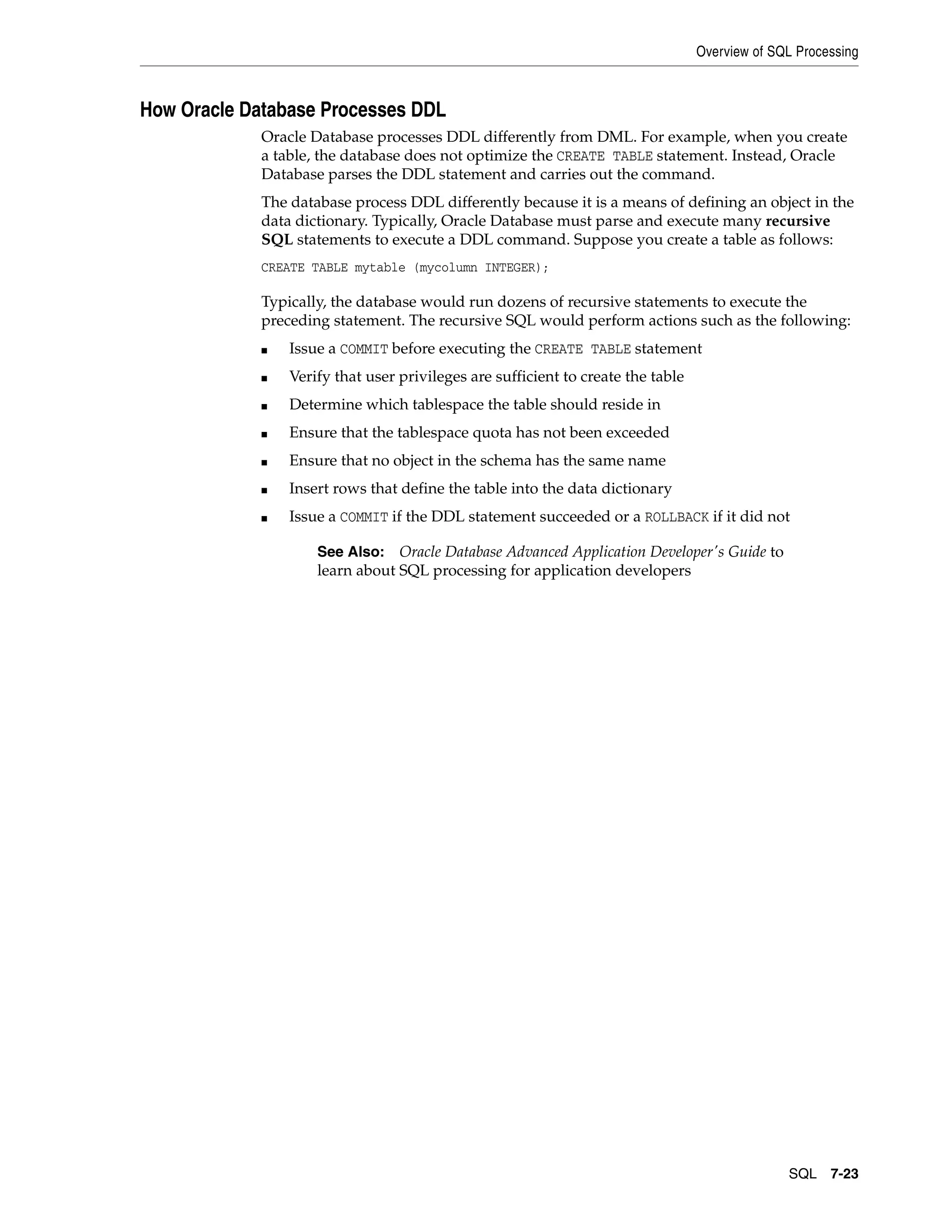 Overview of SQL Processing SQL 7-23 How Oracle Database Processes DDL Oracle Database processes DDL differently from DML. For example, when you create a table, the database does not optimize the CREATE TABLE statement. Instead, Oracle Database parses the DDL statement and carries out the command. The database process DDL differently because it is a means of defining an object in the data dictionary. Typically, Oracle Database must parse and execute many recursive SQL statements to execute a DDL command. Suppose you create a table as follows: CREATE TABLE mytable (mycolumn INTEGER); Typically, the database would run dozens of recursive statements to execute the preceding statement. The recursive SQL would perform actions such as the following: ■ Issue a COMMIT before executing the CREATE TABLE statement ■ Verify that user privileges are sufficient to create the table ■ Determine which tablespace the table should reside in ■ Ensure that the tablespace quota has not been exceeded ■ Ensure that no object in the schema has the same name ■ Insert rows that define the table into the data dictionary ■ Issue a COMMIT if the DDL statement succeeded or a ROLLBACK if it did not See Also: Oracle Database Advanced Application Developer's Guide to learn about SQL processing for application developers 