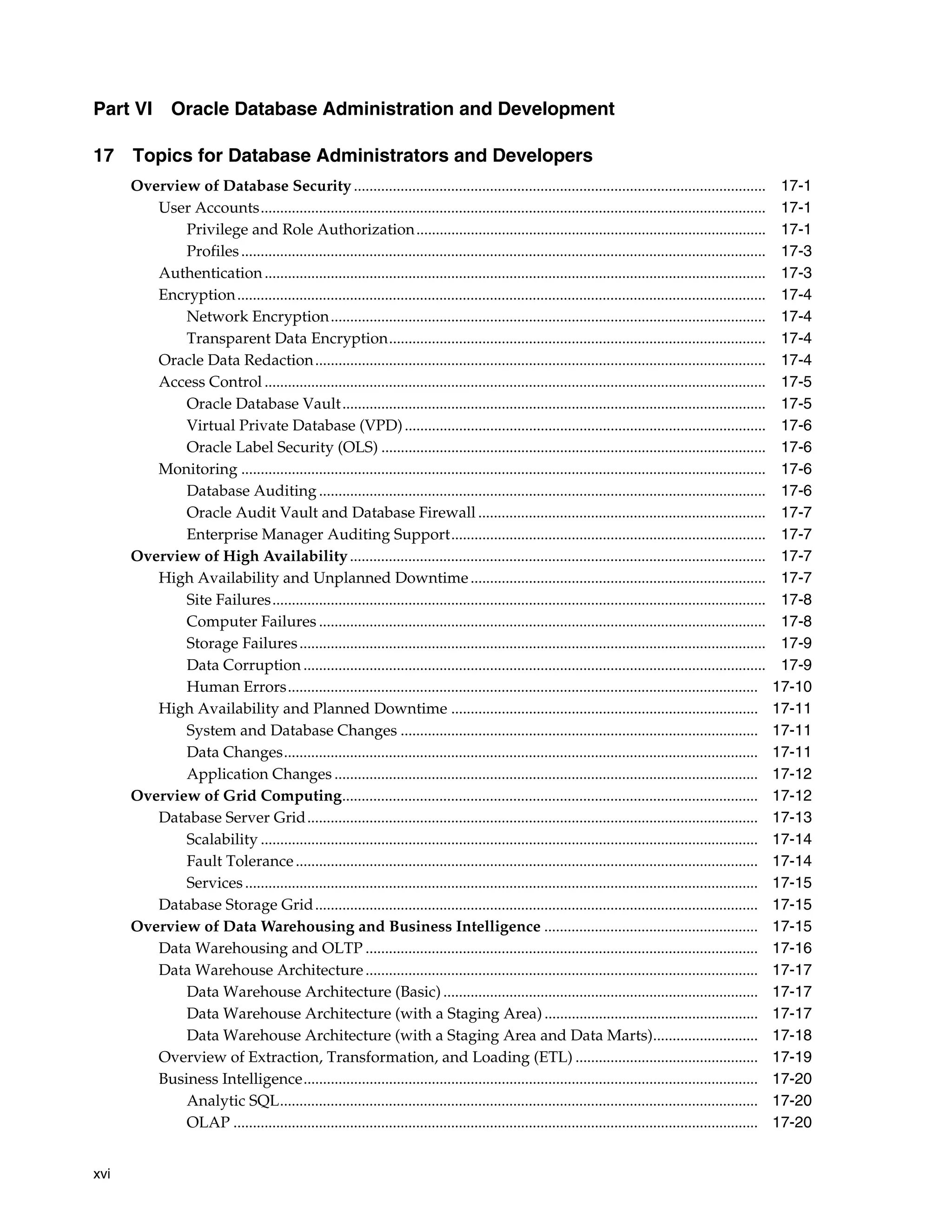 xvi Part VI Oracle Database Administration and Development 17 Topics for Database Administrators and Developers Overview of Database Security .......................................................................................................... 17-1 User Accounts.................................................................................................................................. 17-1 Privilege and Role Authorization.......................................................................................... 17-1 Profiles....................................................................................................................................... 17-3 Authentication................................................................................................................................. 17-3 Encryption........................................................................................................................................ 17-4 Network Encryption................................................................................................................ 17-4 Transparent Data Encryption................................................................................................. 17-4 Oracle Data Redaction.................................................................................................................... 17-4 Access Control ................................................................................................................................. 17-5 Oracle Database Vault............................................................................................................. 17-5 Virtual Private Database (VPD)............................................................................................. 17-6 Oracle Label Security (OLS) ................................................................................................... 17-6 Monitoring ....................................................................................................................................... 17-6 Database Auditing ................................................................................................................... 17-6 Oracle Audit Vault and Database Firewall .......................................................................... 17-7 Enterprise Manager Auditing Support................................................................................. 17-7 Overview of High Availability........................................................................................................... 17-7 High Availability and Unplanned Downtime............................................................................ 17-7 Site Failures............................................................................................................................... 17-8 Computer Failures ................................................................................................................... 17-8 Storage Failures........................................................................................................................ 17-9 Data Corruption ....................................................................................................................... 17-9 Human Errors......................................................................................................................... 17-10 High Availability and Planned Downtime ............................................................................... 17-11 System and Database Changes ............................................................................................ 17-11 Data Changes.......................................................................................................................... 17-11 Application Changes ............................................................................................................. 17-12 Overview of Grid Computing........................................................................................................... 17-12 Database Server Grid.................................................................................................................... 17-13 Scalability ................................................................................................................................ 17-14 Fault Tolerance....................................................................................................................... 17-14 Services.................................................................................................................................... 17-15 Database Storage Grid.................................................................................................................. 17-15 Overview of Data Warehousing and Business Intelligence ....................................................... 17-15 Data Warehousing and OLTP ..................................................................................................... 17-16 Data Warehouse Architecture..................................................................................................... 17-17 Data Warehouse Architecture (Basic) ................................................................................. 17-17 Data Warehouse Architecture (with a Staging Area) ....................................................... 17-17 Data Warehouse Architecture (with a Staging Area and Data Marts)........................... 17-18 Overview of Extraction, Transformation, and Loading (ETL) ............................................... 17-19 Business Intelligence..................................................................................................................... 17-20 Analytic SQL........................................................................................................................... 17-20 OLAP ....................................................................................................................................... 17-20 