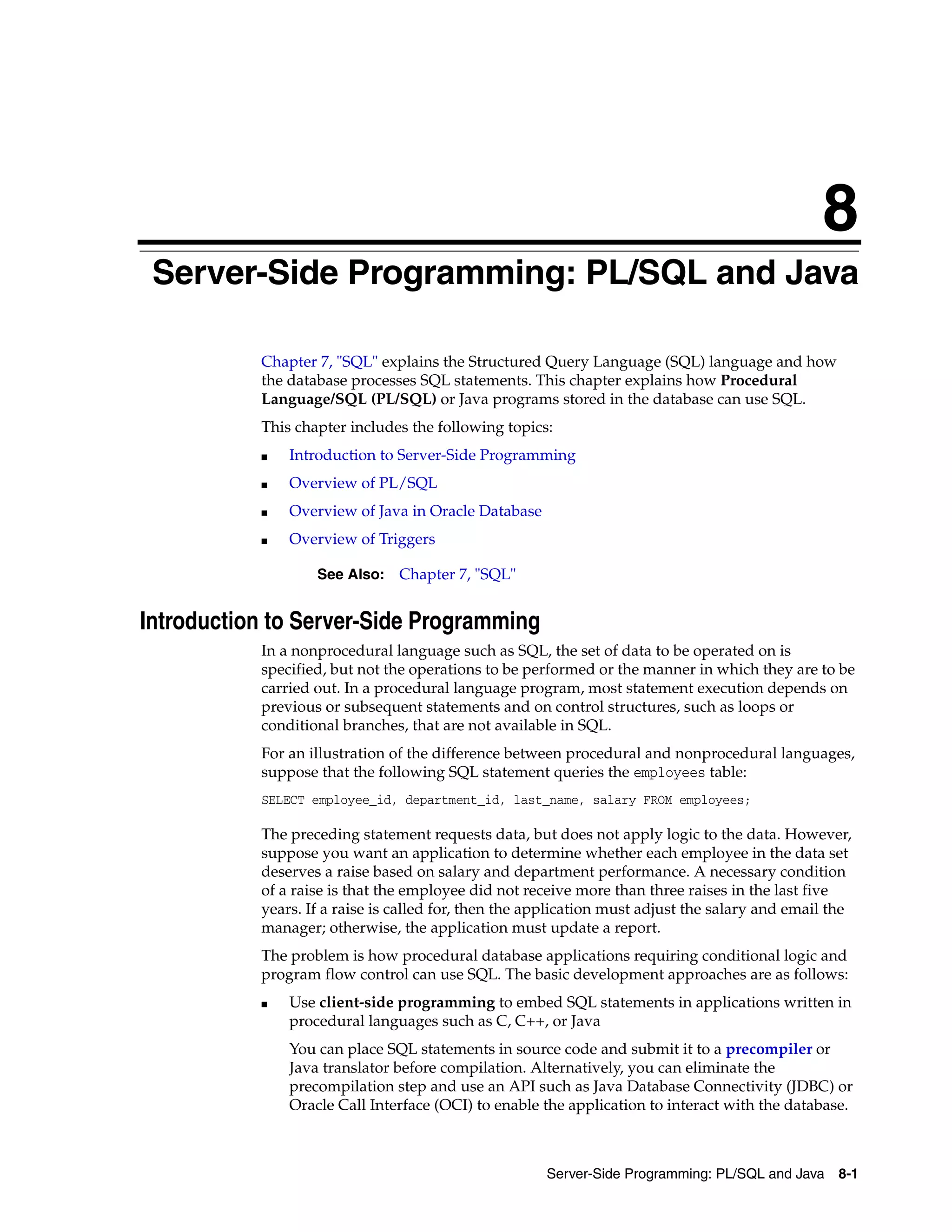 8 Server-Side Programming: PL/SQL and Java 8-1 8Server-Side Programming: PL/SQL and Java Chapter 7, "SQL" explains the Structured Query Language (SQL) language and how the database processes SQL statements. This chapter explains how Procedural Language/SQL (PL/SQL) or Java programs stored in the database can use SQL. This chapter includes the following topics: ■ Introduction to Server-Side Programming ■ Overview of PL/SQL ■ Overview of Java in Oracle Database ■ Overview of Triggers Introduction to Server-Side Programming In a nonprocedural language such as SQL, the set of data to be operated on is specified, but not the operations to be performed or the manner in which they are to be carried out. In a procedural language program, most statement execution depends on previous or subsequent statements and on control structures, such as loops or conditional branches, that are not available in SQL. For an illustration of the difference between procedural and nonprocedural languages, suppose that the following SQL statement queries the employees table: SELECT employee_id, department_id, last_name, salary FROM employees; The preceding statement requests data, but does not apply logic to the data. However, suppose you want an application to determine whether each employee in the data set deserves a raise based on salary and department performance. A necessary condition of a raise is that the employee did not receive more than three raises in the last five years. If a raise is called for, then the application must adjust the salary and email the manager; otherwise, the application must update a report. The problem is how procedural database applications requiring conditional logic and program flow control can use SQL. The basic development approaches are as follows: ■ Use client-side programming to embed SQL statements in applications written in procedural languages such as C, C++, or Java You can place SQL statements in source code and submit it to a precompiler or Java translator before compilation. Alternatively, you can eliminate the precompilation step and use an API such as Java Database Connectivity (JDBC) or Oracle Call Interface (OCI) to enable the application to interact with the database. See Also: Chapter 7, "SQL" 