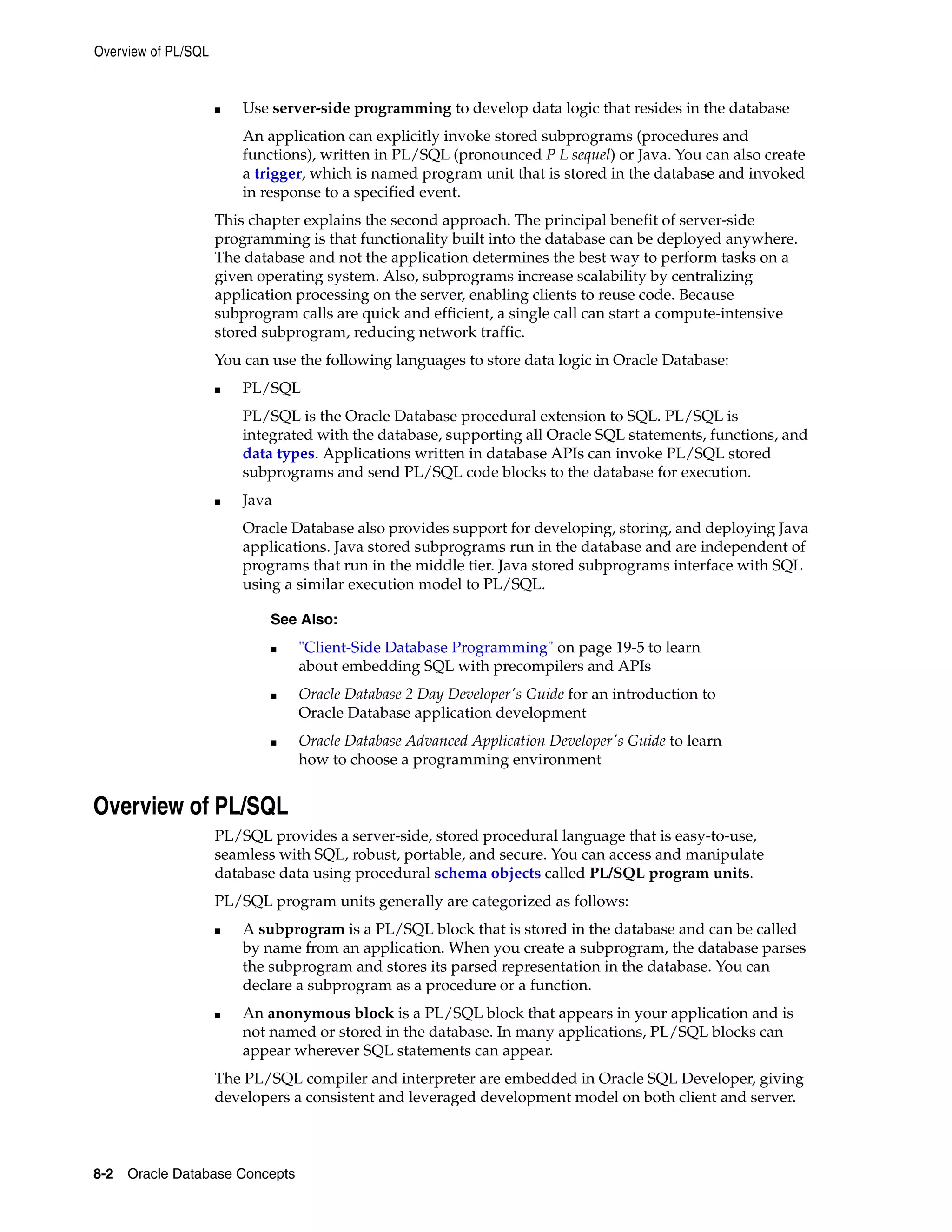 Overview of PL/SQL 8-2 Oracle Database Concepts ■ Use server-side programming to develop data logic that resides in the database An application can explicitly invoke stored subprograms (procedures and functions), written in PL/SQL (pronounced P L sequel) or Java. You can also create a trigger, which is named program unit that is stored in the database and invoked in response to a specified event. This chapter explains the second approach. The principal benefit of server-side programming is that functionality built into the database can be deployed anywhere. The database and not the application determines the best way to perform tasks on a given operating system. Also, subprograms increase scalability by centralizing application processing on the server, enabling clients to reuse code. Because subprogram calls are quick and efficient, a single call can start a compute-intensive stored subprogram, reducing network traffic. You can use the following languages to store data logic in Oracle Database: ■ PL/SQL PL/SQL is the Oracle Database procedural extension to SQL. PL/SQL is integrated with the database, supporting all Oracle SQL statements, functions, and data types. Applications written in database APIs can invoke PL/SQL stored subprograms and send PL/SQL code blocks to the database for execution. ■ Java Oracle Database also provides support for developing, storing, and deploying Java applications. Java stored subprograms run in the database and are independent of programs that run in the middle tier. Java stored subprograms interface with SQL using a similar execution model to PL/SQL. Overview of PL/SQL PL/SQL provides a server-side, stored procedural language that is easy-to-use, seamless with SQL, robust, portable, and secure. You can access and manipulate database data using procedural schema objects called PL/SQL program units. PL/SQL program units generally are categorized as follows: ■ A subprogram is a PL/SQL block that is stored in the database and can be called by name from an application. When you create a subprogram, the database parses the subprogram and stores its parsed representation in the database. You can declare a subprogram as a procedure or a function. ■ An anonymous block is a PL/SQL block that appears in your application and is not named or stored in the database. In many applications, PL/SQL blocks can appear wherever SQL statements can appear. The PL/SQL compiler and interpreter are embedded in Oracle SQL Developer, giving developers a consistent and leveraged development model on both client and server. See Also: ■ "Client-Side Database Programming" on page 19-5 to learn about embedding SQL with precompilers and APIs ■ Oracle Database 2 Day Developer's Guide for an introduction to Oracle Database application development ■ Oracle Database Advanced Application Developer's Guide to learn how to choose a programming environment 