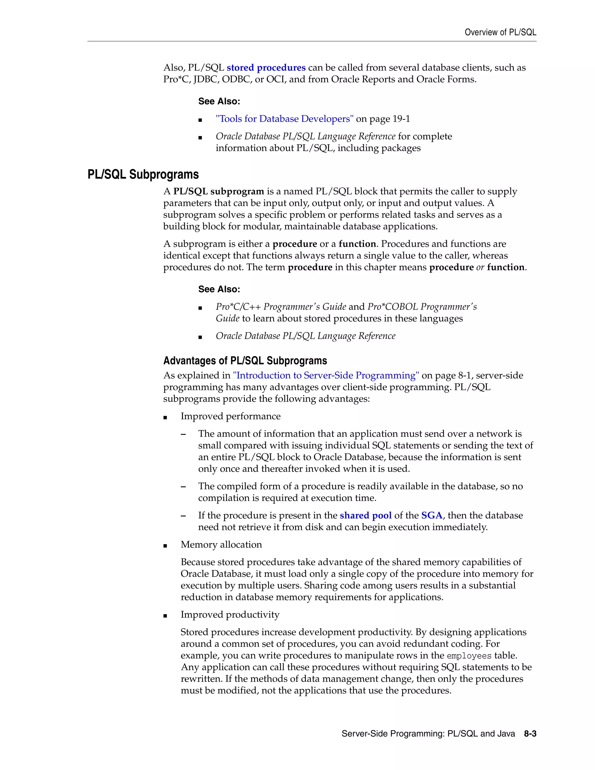 Overview of PL/SQL Server-Side Programming: PL/SQL and Java 8-3 Also, PL/SQL stored procedures can be called from several database clients, such as Pro*C, JDBC, ODBC, or OCI, and from Oracle Reports and Oracle Forms. PL/SQL Subprograms A PL/SQL subprogram is a named PL/SQL block that permits the caller to supply parameters that can be input only, output only, or input and output values. A subprogram solves a specific problem or performs related tasks and serves as a building block for modular, maintainable database applications. A subprogram is either a procedure or a function. Procedures and functions are identical except that functions always return a single value to the caller, whereas procedures do not. The term procedure in this chapter means procedure or function. Advantages of PL/SQL Subprograms As explained in "Introduction to Server-Side Programming" on page 8-1, server-side programming has many advantages over client-side programming. PL/SQL subprograms provide the following advantages: ■ Improved performance – The amount of information that an application must send over a network is small compared with issuing individual SQL statements or sending the text of an entire PL/SQL block to Oracle Database, because the information is sent only once and thereafter invoked when it is used. – The compiled form of a procedure is readily available in the database, so no compilation is required at execution time. – If the procedure is present in the shared pool of the SGA, then the database need not retrieve it from disk and can begin execution immediately. ■ Memory allocation Because stored procedures take advantage of the shared memory capabilities of Oracle Database, it must load only a single copy of the procedure into memory for execution by multiple users. Sharing code among users results in a substantial reduction in database memory requirements for applications. ■ Improved productivity Stored procedures increase development productivity. By designing applications around a common set of procedures, you can avoid redundant coding. For example, you can write procedures to manipulate rows in the employees table. Any application can call these procedures without requiring SQL statements to be rewritten. If the methods of data management change, then only the procedures must be modified, not the applications that use the procedures. See Also: ■ "Tools for Database Developers" on page 19-1 ■ Oracle Database PL/SQL Language Reference for complete information about PL/SQL, including packages See Also: ■ Pro*C/C++ Programmer's Guide and Pro*COBOL Programmer's Guide to learn about stored procedures in these languages ■ Oracle Database PL/SQL Language Reference 
