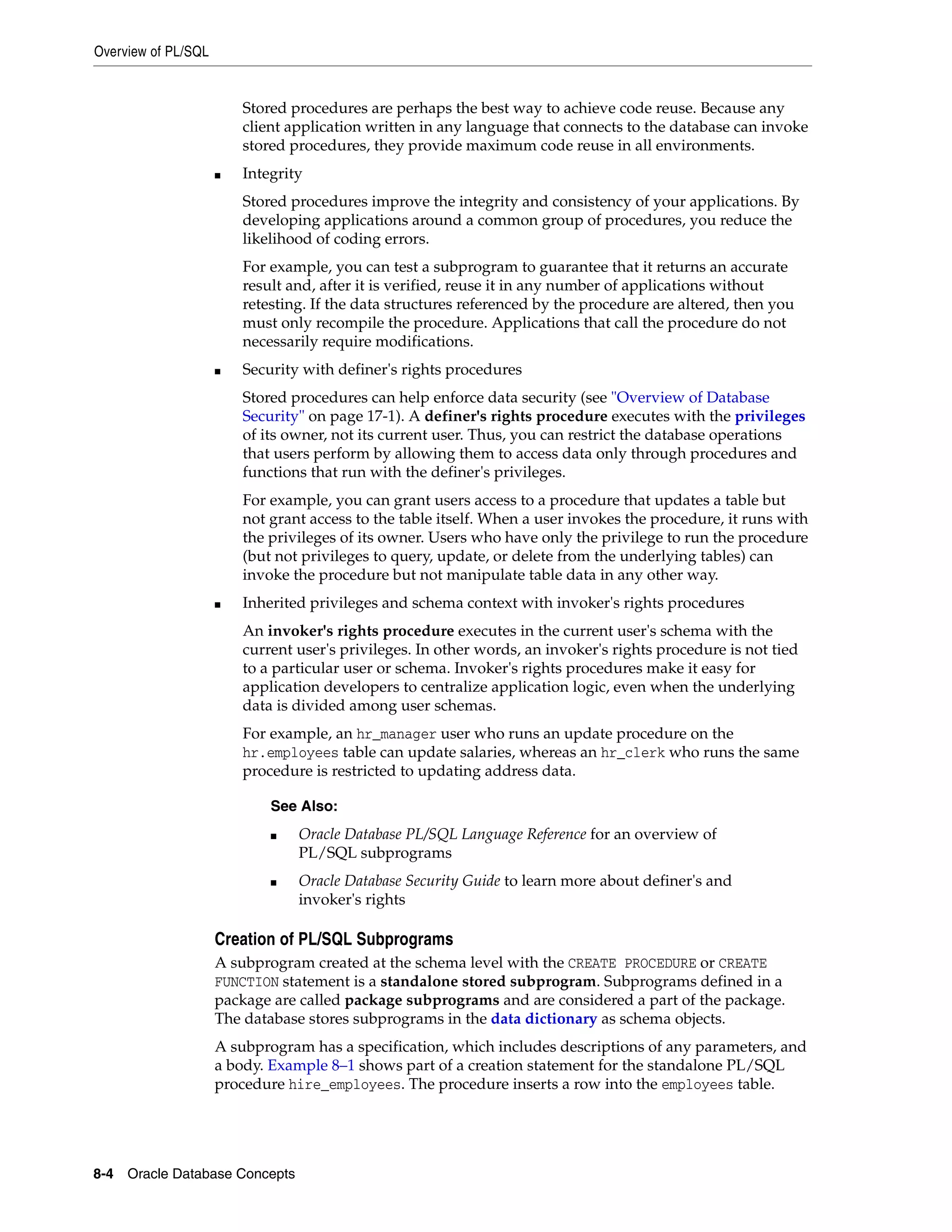 Overview of PL/SQL 8-4 Oracle Database Concepts Stored procedures are perhaps the best way to achieve code reuse. Because any client application written in any language that connects to the database can invoke stored procedures, they provide maximum code reuse in all environments. ■ Integrity Stored procedures improve the integrity and consistency of your applications. By developing applications around a common group of procedures, you reduce the likelihood of coding errors. For example, you can test a subprogram to guarantee that it returns an accurate result and, after it is verified, reuse it in any number of applications without retesting. If the data structures referenced by the procedure are altered, then you must only recompile the procedure. Applications that call the procedure do not necessarily require modifications. ■ Security with definer's rights procedures Stored procedures can help enforce data security (see "Overview of Database Security" on page 17-1). A definer's rights procedure executes with the privileges of its owner, not its current user. Thus, you can restrict the database operations that users perform by allowing them to access data only through procedures and functions that run with the definer's privileges. For example, you can grant users access to a procedure that updates a table but not grant access to the table itself. When a user invokes the procedure, it runs with the privileges of its owner. Users who have only the privilege to run the procedure (but not privileges to query, update, or delete from the underlying tables) can invoke the procedure but not manipulate table data in any other way. ■ Inherited privileges and schema context with invoker's rights procedures An invoker's rights procedure executes in the current user's schema with the current user's privileges. In other words, an invoker's rights procedure is not tied to a particular user or schema. Invoker's rights procedures make it easy for application developers to centralize application logic, even when the underlying data is divided among user schemas. For example, an hr_manager user who runs an update procedure on the hr.employees table can update salaries, whereas an hr_clerk who runs the same procedure is restricted to updating address data. Creation of PL/SQL Subprograms A subprogram created at the schema level with the CREATE PROCEDURE or CREATE FUNCTION statement is a standalone stored subprogram. Subprograms defined in a package are called package subprograms and are considered a part of the package. The database stores subprograms in the data dictionary as schema objects. A subprogram has a specification, which includes descriptions of any parameters, and a body. Example 8–1 shows part of a creation statement for the standalone PL/SQL procedure hire_employees. The procedure inserts a row into the employees table. See Also: ■ Oracle Database PL/SQL Language Reference for an overview of PL/SQL subprograms ■ Oracle Database Security Guide to learn more about definer's and invoker's rights 