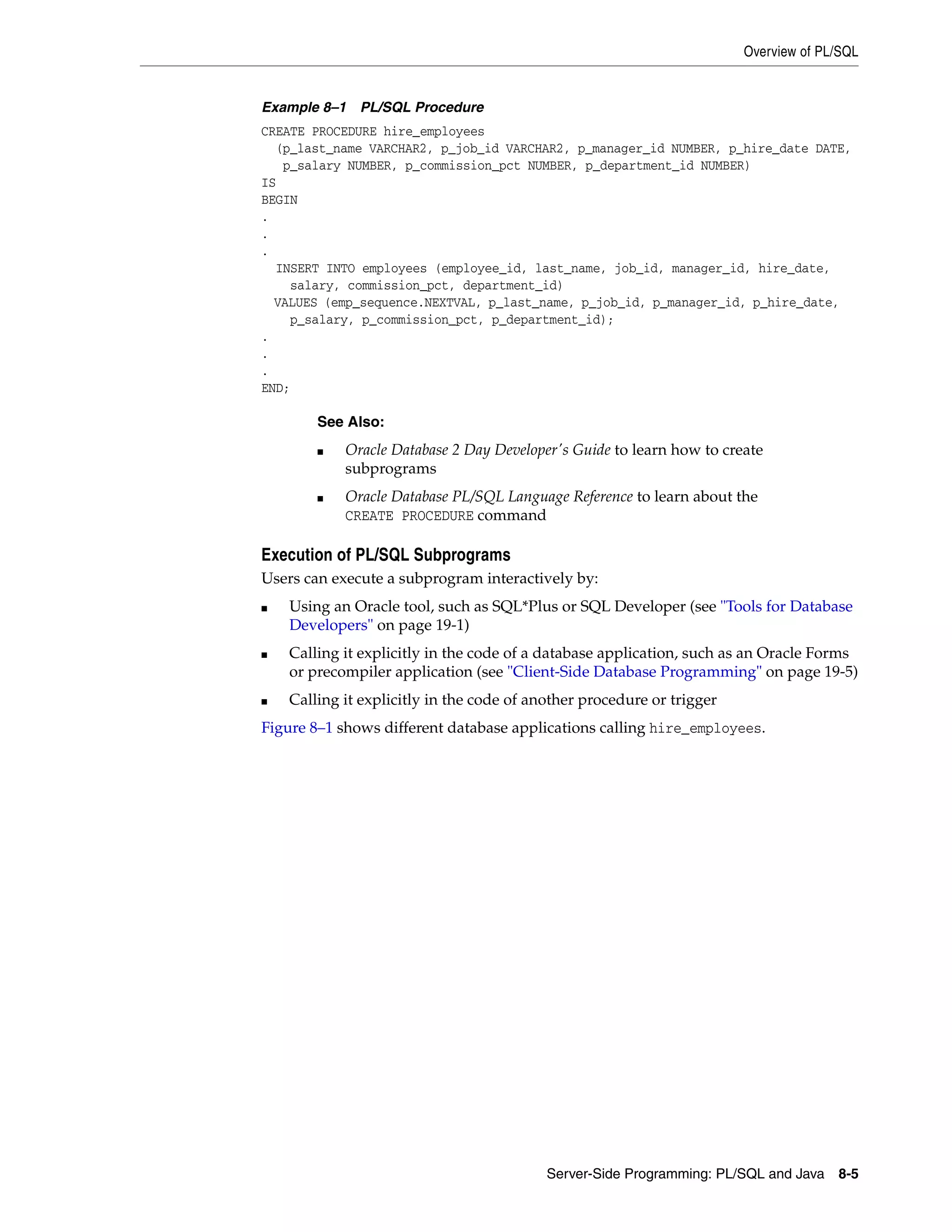Overview of PL/SQL Server-Side Programming: PL/SQL and Java 8-5 Example 8–1 PL/SQL Procedure CREATE PROCEDURE hire_employees (p_last_name VARCHAR2, p_job_id VARCHAR2, p_manager_id NUMBER, p_hire_date DATE, p_salary NUMBER, p_commission_pct NUMBER, p_department_id NUMBER) IS BEGIN . . . INSERT INTO employees (employee_id, last_name, job_id, manager_id, hire_date, salary, commission_pct, department_id) VALUES (emp_sequence.NEXTVAL, p_last_name, p_job_id, p_manager_id, p_hire_date, p_salary, p_commission_pct, p_department_id); . . . END; Execution of PL/SQL Subprograms Users can execute a subprogram interactively by: ■ Using an Oracle tool, such as SQL*Plus or SQL Developer (see "Tools for Database Developers" on page 19-1) ■ Calling it explicitly in the code of a database application, such as an Oracle Forms or precompiler application (see "Client-Side Database Programming" on page 19-5) ■ Calling it explicitly in the code of another procedure or trigger Figure 8–1 shows different database applications calling hire_employees. See Also: ■ Oracle Database 2 Day Developer's Guide to learn how to create subprograms ■ Oracle Database PL/SQL Language Reference to learn about the CREATE PROCEDURE command 