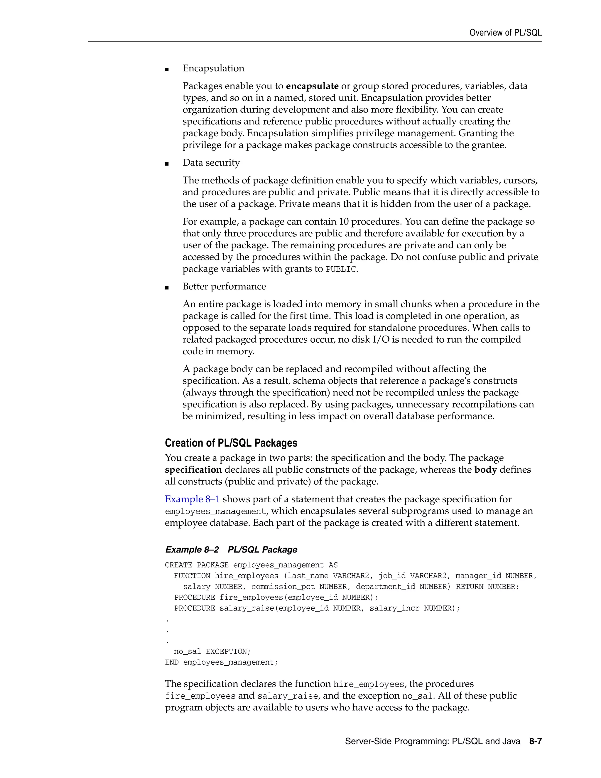 Overview of PL/SQL Server-Side Programming: PL/SQL and Java 8-7 ■ Encapsulation Packages enable you to encapsulate or group stored procedures, variables, data types, and so on in a named, stored unit. Encapsulation provides better organization during development and also more flexibility. You can create specifications and reference public procedures without actually creating the package body. Encapsulation simplifies privilege management. Granting the privilege for a package makes package constructs accessible to the grantee. ■ Data security The methods of package definition enable you to specify which variables, cursors, and procedures are public and private. Public means that it is directly accessible to the user of a package. Private means that it is hidden from the user of a package. For example, a package can contain 10 procedures. You can define the package so that only three procedures are public and therefore available for execution by a user of the package. The remaining procedures are private and can only be accessed by the procedures within the package. Do not confuse public and private package variables with grants to PUBLIC. ■ Better performance An entire package is loaded into memory in small chunks when a procedure in the package is called for the first time. This load is completed in one operation, as opposed to the separate loads required for standalone procedures. When calls to related packaged procedures occur, no disk I/O is needed to run the compiled code in memory. A package body can be replaced and recompiled without affecting the specification. As a result, schema objects that reference a package's constructs (always through the specification) need not be recompiled unless the package specification is also replaced. By using packages, unnecessary recompilations can be minimized, resulting in less impact on overall database performance. Creation of PL/SQL Packages You create a package in two parts: the specification and the body. The package specification declares all public constructs of the package, whereas the body defines all constructs (public and private) of the package. Example 8–1 shows part of a statement that creates the package specification for employees_management, which encapsulates several subprograms used to manage an employee database. Each part of the package is created with a different statement. Example 8–2 PL/SQL Package CREATE PACKAGE employees_management AS FUNCTION hire_employees (last_name VARCHAR2, job_id VARCHAR2, manager_id NUMBER, salary NUMBER, commission_pct NUMBER, department_id NUMBER) RETURN NUMBER; PROCEDURE fire_employees(employee_id NUMBER); PROCEDURE salary_raise(employee_id NUMBER, salary_incr NUMBER); . . . no_sal EXCEPTION; END employees_management; The specification declares the function hire_employees, the procedures fire_employees and salary_raise, and the exception no_sal. All of these public program objects are available to users who have access to the package. 