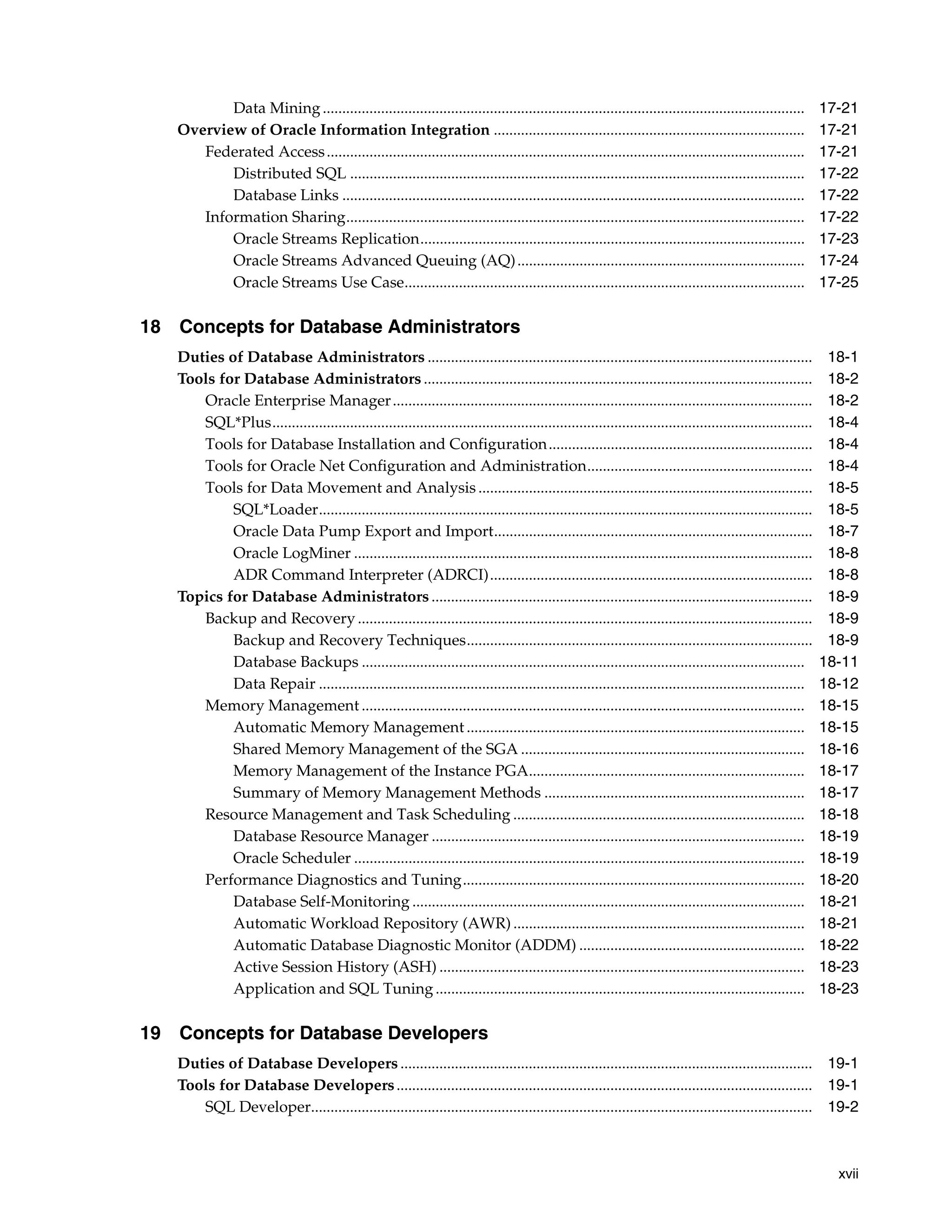 xvii Data Mining............................................................................................................................ 17-21 Overview of Oracle Information Integration ................................................................................ 17-21 Federated Access........................................................................................................................... 17-21 Distributed SQL ..................................................................................................................... 17-22 Database Links ....................................................................................................................... 17-22 Information Sharing...................................................................................................................... 17-22 Oracle Streams Replication................................................................................................... 17-23 Oracle Streams Advanced Queuing (AQ).......................................................................... 17-24 Oracle Streams Use Case....................................................................................................... 17-25 18 Concepts for Database Administrators Duties of Database Administrators ................................................................................................... 18-1 Tools for Database Administrators .................................................................................................... 18-2 Oracle Enterprise Manager............................................................................................................ 18-2 SQL*Plus........................................................................................................................................... 18-4 Tools for Database Installation and Configuration.................................................................... 18-4 Tools for Oracle Net Configuration and Administration.......................................................... 18-4 Tools for Data Movement and Analysis ...................................................................................... 18-5 SQL*Loader............................................................................................................................... 18-5 Oracle Data Pump Export and Import.................................................................................. 18-7 Oracle LogMiner ...................................................................................................................... 18-8 ADR Command Interpreter (ADRCI)................................................................................... 18-8 Topics for Database Administrators .................................................................................................. 18-9 Backup and Recovery ..................................................................................................................... 18-9 Backup and Recovery Techniques......................................................................................... 18-9 Database Backups .................................................................................................................. 18-11 Data Repair ............................................................................................................................. 18-12 Memory Management .................................................................................................................. 18-15 Automatic Memory Management ....................................................................................... 18-15 Shared Memory Management of the SGA ......................................................................... 18-16 Memory Management of the Instance PGA....................................................................... 18-17 Summary of Memory Management Methods ................................................................... 18-17 Resource Management and Task Scheduling ........................................................................... 18-18 Database Resource Manager ................................................................................................ 18-19 Oracle Scheduler .................................................................................................................... 18-19 Performance Diagnostics and Tuning........................................................................................ 18-20 Database Self-Monitoring ..................................................................................................... 18-21 Automatic Workload Repository (AWR) ........................................................................... 18-21 Automatic Database Diagnostic Monitor (ADDM) .......................................................... 18-22 Active Session History (ASH) .............................................................................................. 18-23 Application and SQL Tuning............................................................................................... 18-23 19 Concepts for Database Developers Duties of Database Developers.......................................................................................................... 19-1 Tools for Database Developers........................................................................................................... 19-1 SQL Developer................................................................................................................................. 19-2 