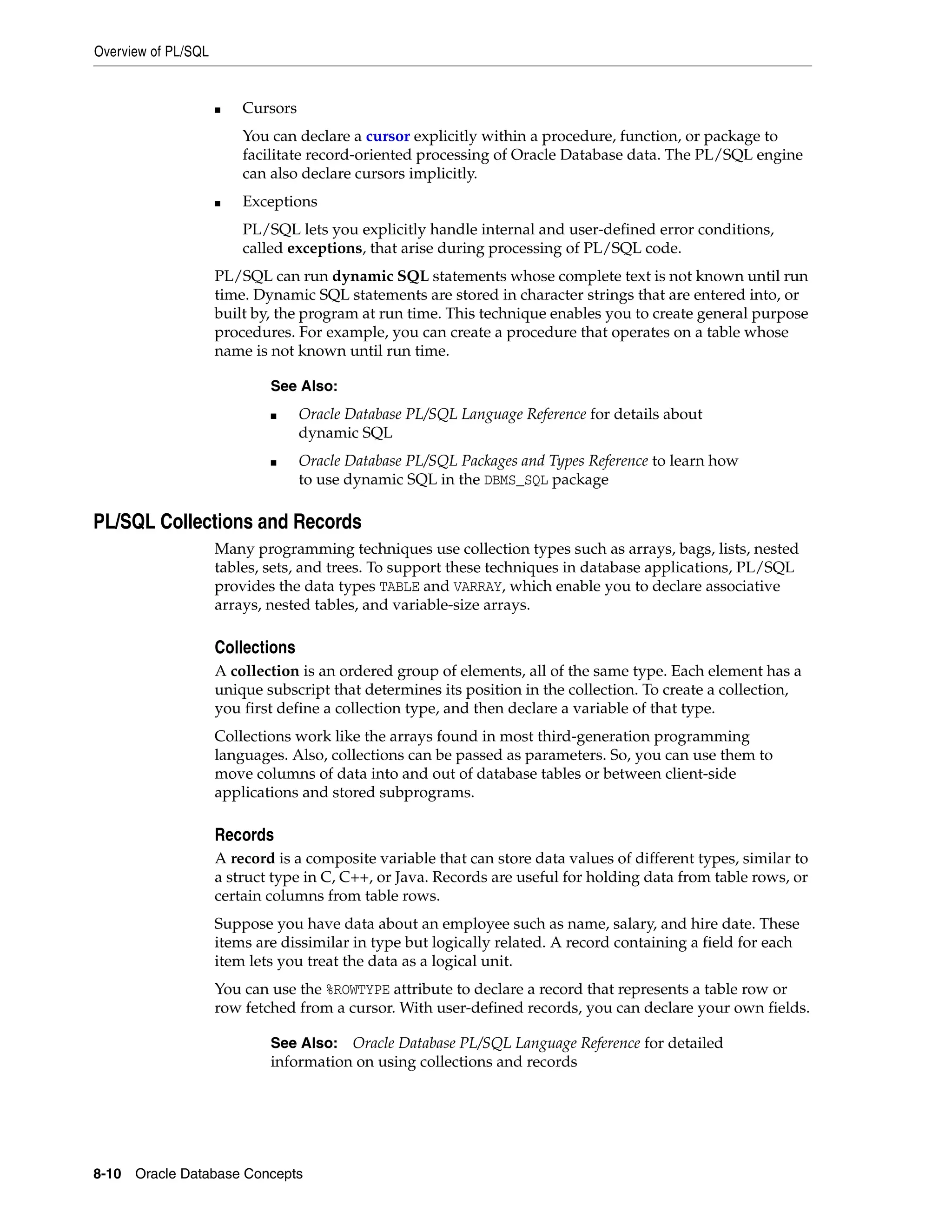 Overview of PL/SQL 8-10 Oracle Database Concepts ■ Cursors You can declare a cursor explicitly within a procedure, function, or package to facilitate record-oriented processing of Oracle Database data. The PL/SQL engine can also declare cursors implicitly. ■ Exceptions PL/SQL lets you explicitly handle internal and user-defined error conditions, called exceptions, that arise during processing of PL/SQL code. PL/SQL can run dynamic SQL statements whose complete text is not known until run time. Dynamic SQL statements are stored in character strings that are entered into, or built by, the program at run time. This technique enables you to create general purpose procedures. For example, you can create a procedure that operates on a table whose name is not known until run time. PL/SQL Collections and Records Many programming techniques use collection types such as arrays, bags, lists, nested tables, sets, and trees. To support these techniques in database applications, PL/SQL provides the data types TABLE and VARRAY, which enable you to declare associative arrays, nested tables, and variable-size arrays. Collections A collection is an ordered group of elements, all of the same type. Each element has a unique subscript that determines its position in the collection. To create a collection, you first define a collection type, and then declare a variable of that type. Collections work like the arrays found in most third-generation programming languages. Also, collections can be passed as parameters. So, you can use them to move columns of data into and out of database tables or between client-side applications and stored subprograms. Records A record is a composite variable that can store data values of different types, similar to a struct type in C, C++, or Java. Records are useful for holding data from table rows, or certain columns from table rows. Suppose you have data about an employee such as name, salary, and hire date. These items are dissimilar in type but logically related. A record containing a field for each item lets you treat the data as a logical unit. You can use the %ROWTYPE attribute to declare a record that represents a table row or row fetched from a cursor. With user-defined records, you can declare your own fields. See Also: ■ Oracle Database PL/SQL Language Reference for details about dynamic SQL ■ Oracle Database PL/SQL Packages and Types Reference to learn how to use dynamic SQL in the DBMS_SQL package See Also: Oracle Database PL/SQL Language Reference for detailed information on using collections and records 