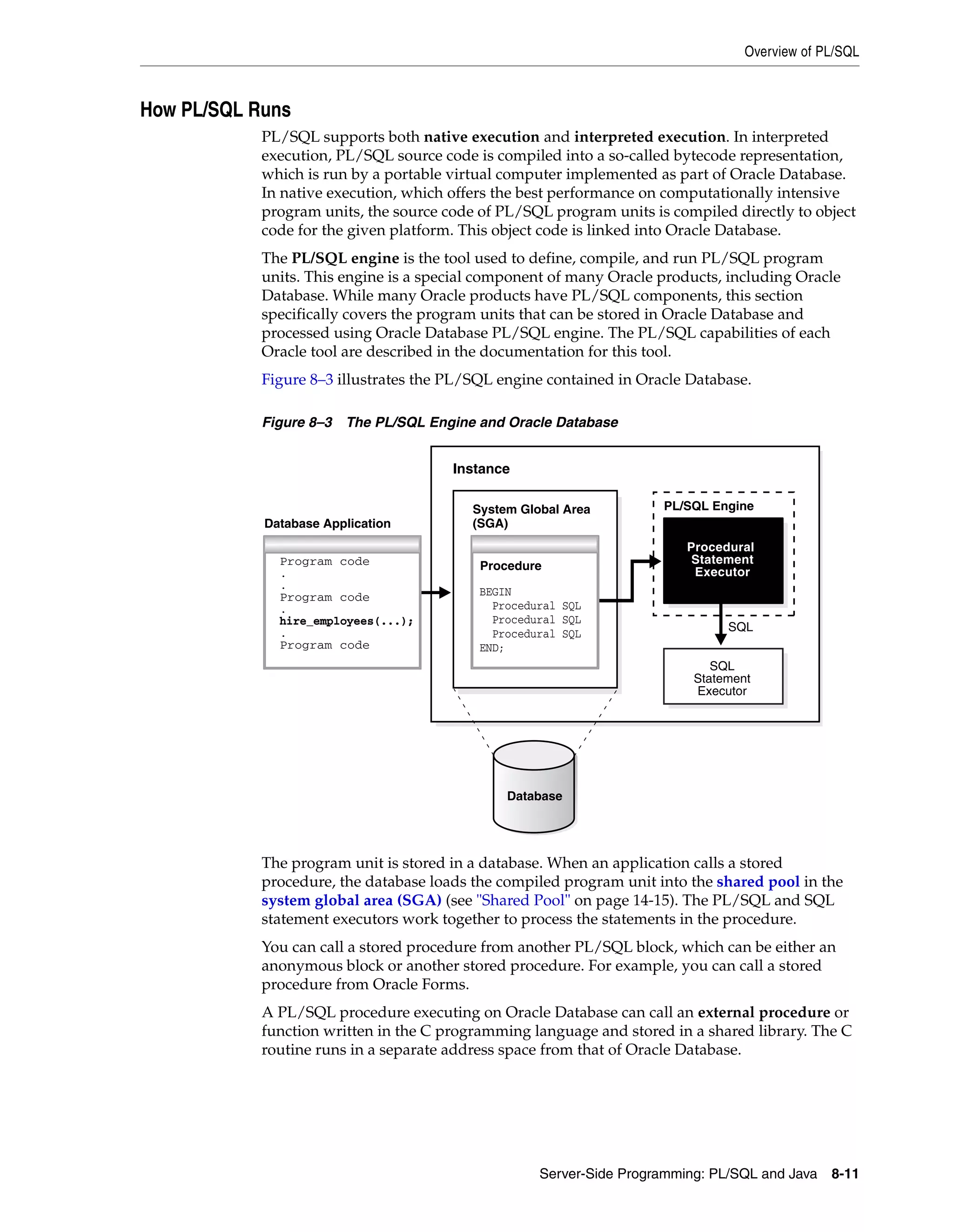 Overview of PL/SQL Server-Side Programming: PL/SQL and Java 8-11 How PL/SQL Runs PL/SQL supports both native execution and interpreted execution. In interpreted execution, PL/SQL source code is compiled into a so-called bytecode representation, which is run by a portable virtual computer implemented as part of Oracle Database. In native execution, which offers the best performance on computationally intensive program units, the source code of PL/SQL program units is compiled directly to object code for the given platform. This object code is linked into Oracle Database. The PL/SQL engine is the tool used to define, compile, and run PL/SQL program units. This engine is a special component of many Oracle products, including Oracle Database. While many Oracle products have PL/SQL components, this section specifically covers the program units that can be stored in Oracle Database and processed using Oracle Database PL/SQL engine. The PL/SQL capabilities of each Oracle tool are described in the documentation for this tool. Figure 8–3 illustrates the PL/SQL engine contained in Oracle Database. Figure 8–3 The PL/SQL Engine and Oracle Database The program unit is stored in a database. When an application calls a stored procedure, the database loads the compiled program unit into the shared pool in the system global area (SGA) (see "Shared Pool" on page 14-15). The PL/SQL and SQL statement executors work together to process the statements in the procedure. You can call a stored procedure from another PL/SQL block, which can be either an anonymous block or another stored procedure. For example, you can call a stored procedure from Oracle Forms. A PL/SQL procedure executing on Oracle Database can call an external procedure or function written in the C programming language and stored in a shared library. The C routine runs in a separate address space from that of Oracle Database. Instance Database PL/SQL Engine SQL SQL Statement Executor Procedural Statement Executor Database Application System Global Area (SGA) Program code . . Program code . hire_employees(...); . Program code Procedure BEGIN Procedural SQL Procedural SQL Procedural SQL END; 